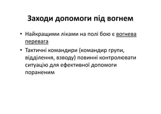 Заходи допомоги під вогнем
• Найкращими ліками на полі бою є вогнева
перевага
• Тактичні командири (командир групи,
відділення, взводу) повинні контролювати
ситуацію для ефективної допомоги
пораненим
 