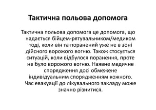 Тактична польова допомога
Тактична польова допомога це допомога, що
надається бійцем-рятувальником/медиком
тоді, коли він та поранений уже не в зоні
дійсного ворожого вогню. Також стосується
ситуацій, коли відбулося поранення, проте
не було ворожого вогню. Наявне медичне
спорядження досі обмежене
індивідуальним спорядженням кожного.
Час евакуації до лікувального закладу може
значно різнитися.
 
