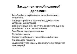 Заходи тактичної польової
допомоги
• Роззбройте розгублених та дезорієнтованих
поранених
• Проведіть роботу з кровотечею, дихальними
шляхами, циркуляцією
• Відкрийте судинний доступ та виконуйте рідинну
реанімацію згідно з показаннями
• Запобіжіть переохолодженню
• Перев’яжіть рани
• Надайте знеболюючі та введіть антибіотики
• Підбадьорте пацієнта
• Задокументуйте надану допомогу та приготуйтеся
до евакуації
 