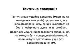 Тактична евакуація
Тактична евакуаційна допомога (медична та
немедична евакуація) це допомога, яку
надають пораненому, який знаходиться на
борту повітряного судна чи автомобіля.
Додаткові медичний персонал та обладнання,
які можуть бути попередньо підготовані,
повинні бути доступними у цій фазі
допомоги пораненим.
 