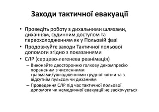Заходи тактичної евакуації
• Проведіть роботу з дихальними шляхами,
диханням, судинним доступом та
переохолодженням як у Польовій фазі
• Продовжуйте заходи Тактичної польової
допомоги згідно з показаннями
• СЛР (серцево-легенева реанімація)
– Виконайте двосторонню голкову декомпресію
пораненим з численними
травмами/ушкодженнями грудної клітки та з
відсутнім пульсом чи диханням
– Проведення СЛР під час тактичної польової
допомоги чи немедичної евакуації не заохочується
 