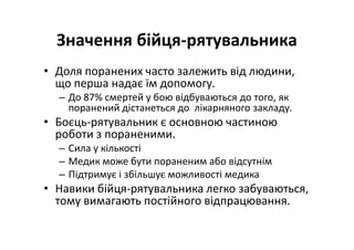 Значення бійця-рятувальника
• Доля поранених часто залежить від людини,
що перша надає їм допомогу.
– До 87% смертей у бою відбуваються до того, як
поранений дістанеться до лікарняного закладу.
• Боєць-рятувальник є основною частиною
роботи з пораненими.
– Сила у кількості
– Медик може бути пораненим або відсутнім
– Підтримує і збільшує можливості медика
• Навики бійця-рятувальника легко забуваються,
тому вимагають постійного відпрацювання.
 