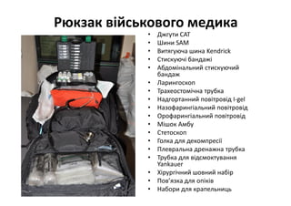 Рюкзак військового медика
• Джгути CAT
• Шини SAM
• Витягуюча шина Kendrick
• Стискуючі бандажі
• Абдомінальний стискуючий
бандаж
• Ларингоскоп
• Трахеостомічна трубка
• Надгортанний повітровід I-gel
• Назофарингіальний повітровід
• Орофарингіальний повітровід
• Мішок Амбу
• Стетоскоп
• Голка для декомпресії
• Плевральна дренажна трубка
• Трубка для відсмоктування
Yankauer
• Хірургічний шовний набір
• Пов’язка для опіків
• Набори для крапельниць
 