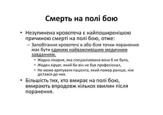 Смерть на полі бою
• Незупинена кровотеча є найпоширенішою
причиною смерті на полі бою, отже:
– Запобігання кровотечі в або біля точки поранення
має бути єдиним найважливішим медичним
завданням.
• Жодна лікарня, яка спеціалізована вона б не була,
• Жоден хірург, який би він не був професіонал,
• Не може врятувати пацієнта, який помер раніше, ніж
дістався до них.
• Більшість тих, хто вмирає на полі бою,
вмирають впродовж кількох хвилин після
поранення.
 