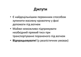 Джгути
• Є найдоцільнішим первинним способом
зупинити масивну кровотечу у фазі
допомоги під вогнем
• Майже неможливо підтримувати
необхідний прямий тиск при
транспортуванні пораненого під вогнем
• Відпрацьовувати! (у реалістичних умовах)
 