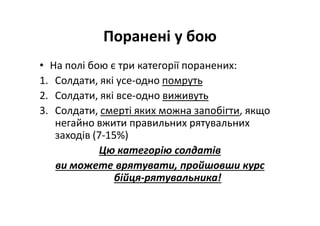 Поранені у бою
• На полі бою є три категорії поранених:
1. Солдати, які усе-одно помруть
2. Солдати, які все-одно виживуть
3. Солдати, смерті яких можна запобігти, якщо
негайно вжити правильних рятувальних
заходів (7-15%)
Цю категорію солдатів
ви можете врятувати, пройшовши курс
бійця-рятувальника!
 