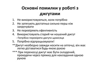 Основні помилки у роботі з
джгутами
1. Не використовуються, коли потрібно
2. Не затягують достатньо сильно перш ніж
закручувати
3. Не перевіряють ефективність
4. Використовують старий чи ношений джгут
- Потрібно перевіряти джгути щомісяця
5. Потрібно відпрацьовувати!
**Джгут необхідно завжди носити на аптечці, він має
легко діставатися будь-якою рукою
*** При переносці джгут має бути складений,
проходячи через пряжку для накладання одною
рукою
 