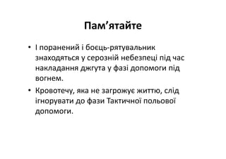 Пам’ятайте
• І поранений і боєць-рятувальник
знаходяться у серозній небезпеці під час
накладання джгута у фазі допомоги під
вогнем.
• Кровотечу, яка не загрожує життю, слід
ігнорувати до фази Тактичної польової
допомоги.
 