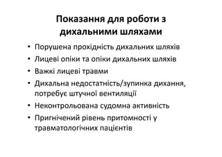 Показання для роботи з
дихальними шляхами
• Порушена прохідність дихальних шляхів
• Лицеві опіки та опіки дихальних шляхів
• Важкі лицеві травми
• Дихальна недостатність/зупинка дихання,
потребує штучної вентиляції
• Неконтрольована судомна активність
• Пригнічений рівень притомності у
травматологічних пацієнтів
 