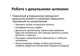 Робота з дихальними шляхами
• Поранений з порушенням прохідності
дихальних шляхів чи загрозою порушення:
притомний чи непритомний
– Закинути голову чи висунути щелепу
– Назофарингіальна трубка
– Дозвольте притомному пораненому прийняти
будь-яке положення, яке захищає дихальні шляхи,
включно з сидячим
– Покладіть непритомного пораненого у стабільне
положення
– Якщо попередні заходи не були достатніми,
потрібна хірургічна конікотомія (завдання медика)
 