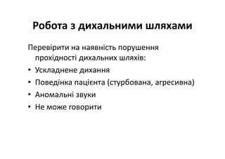 Робота з дихальними шляхами
Перевірити на наявність порушення
прохідності дихальних шляхів:
• Ускладнене дихання
• Поведінка пацієнта (стурбована, агресивна)
• Аномальні звуки
• Не може говорити
 