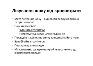 Лікування шоку від крововтрати
• Мета лікування шоку – відновити перфузію тканин
та притік кисню
• Пам’ятайте CABC
ЗУПИНІТЬ КРОВОТЕЧУ!
Підтримуйте дихальні шляхи та дихання
• Покладіть пацієнта на спину та підніміть його ноги
• Запобігайте втраті тепла
• Поставте крапельницю
• Максимально швидко евакуюйте пораненого до
хірургічного закладу
 