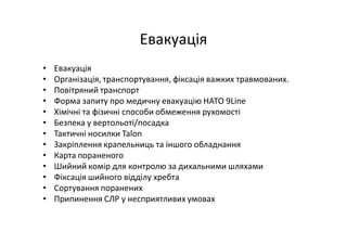 Евакуація
• Евакуація
• Організація, транспортування, фіксація важких травмованих.
• Повітряний транспорт
• Форма запиту про медичну евакуацію НАТО 9Line
• Хімічні та фізичні способи обмеження рухомості
• Безпека у вертольоті/посадка
• Тактичні носилки Talon
• Закріплення крапельниць та іншого обладнання
• Карта пораненого
• Шийний комір для контролю за дихальними шляхами
• Фіксація шийного відділу хребта
• Сортування поранених
• Припинення СЛР у несприятливих умовах
 
