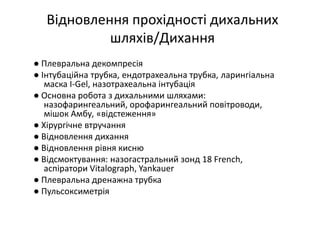 Відновлення прохідності дихальних
шляхів/Дихання
● Плевральна декомпресія
● Інтубаційна трубка, ендотрахеальна трубка, ларингіальна
маска I-Gel, назотрахеальна інтубація
● Основна робота з дихальними шляхами:
назофарингеальний, орофарингеальний повітроводи,
мішок Амбу, «відстеження»
● Хірургічне втручання
● Відновлення дихання
● Відновлення рівня кисню
● Відсмоктування: назогастральний зонд 18 French,
аспіратори Vitalograph, Yankauer
● Плевральна дренажна трубка
● Пульсоксиметрія
 