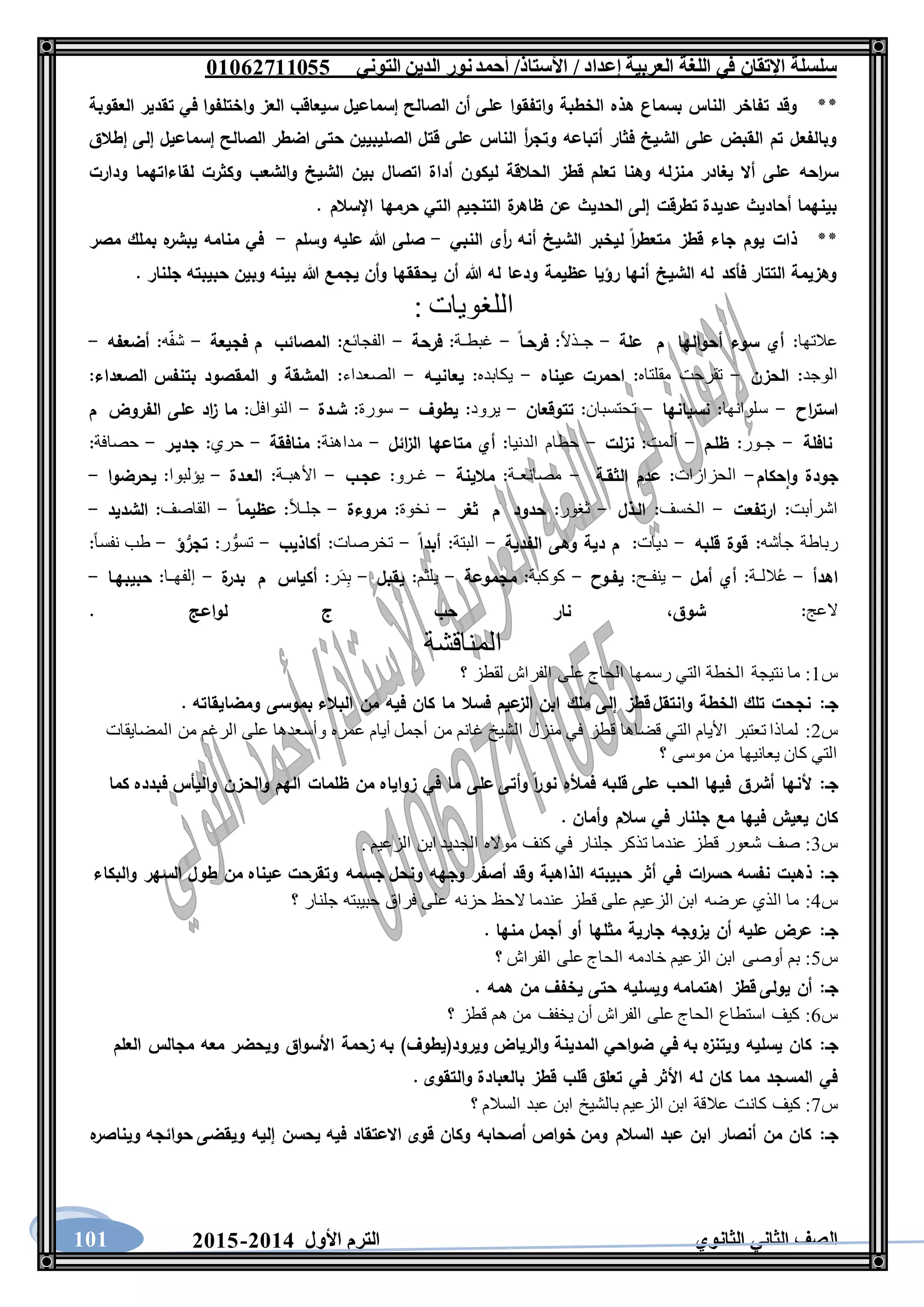 ‫العربية‬ ‫اللغة‬ ‫في‬ ‫اإلتقان‬ ‫سلسلة‬/ ‫إعداد‬/‫األستاذ‬‫التوني‬ ‫الدين‬ ‫نور‬‫أحمد‬06011766000
‫الثانوي‬ ‫الثاني‬ ‫الصف‬‫األول‬ ‫الترم‬1062-1060101
**‫العقوبة‬ ‫تقدير‬ ‫في‬ ‫واختلفوا‬ ‫العز‬ ‫سيعاقب‬ ‫إسماعيل‬ ‫الصالح‬ ‫أن‬ ‫على‬ ‫واتفقوا‬ ‫الخطبة‬ ‫هذه‬ ‫بسماع‬ ‫الناس‬ ‫تفاخر‬ ‫وقد‬
‫إطالق‬ ‫إلى‬ ‫إسماعيل‬ ‫الصالح‬ ‫اضطر‬ ‫حتى‬ ‫الصليبيين‬ ‫قتل‬ ‫على‬ ‫الناس‬ ‫أ‬‫ر‬‫وتج‬ ‫أتباعه‬ ‫فثار‬ ‫الشيخ‬ ‫على‬ ‫القبض‬ ‫تم‬ ‫وبالفعل‬
‫منز‬ ‫يغادر‬ ‫أال‬ ‫على‬ ‫احه‬‫ر‬‫س‬‫ودارت‬ ‫لقاءاتهما‬ ‫وكثرت‬ ‫والشعب‬ ‫الشيخ‬ ‫بين‬ ‫اتصال‬ ‫أداة‬ ‫ليكون‬ ‫الحالقة‬ ‫قطز‬ ‫تعلم‬ ‫وهنا‬ ‫له‬
. ‫اإلسالم‬ ‫حرمها‬ ‫التي‬ ‫التنجيم‬ ‫ة‬‫ظاهر‬ ‫عن‬ ‫الحديث‬ ‫إلى‬ ‫تطرقت‬ ‫عديدة‬ ‫أحاديث‬ ‫بينهما‬
**‫النبي‬ ‫أى‬‫ر‬ ‫أنه‬ ‫الشيخ‬ ‫ليخبر‬ ‫ا‬‫ر‬‫متعط‬ ‫قطز‬ ‫جاء‬ ‫يوم‬ ‫ذات‬-‫وسلم‬ ‫عليه‬ ‫هللا‬ ‫صلى‬-‫م‬ ‫بملك‬ ‫ه‬‫يبشر‬ ‫منامه‬ ‫في‬‫صر‬
. ‫جلنار‬ ‫حبيبته‬ ‫وبين‬ ‫بينه‬ ‫هللا‬ ‫يجمع‬ ‫وأن‬ ‫يحققها‬ ‫أن‬ ‫هللا‬ ‫له‬ ‫ودعا‬ ‫عظيمة‬ ‫رؤيا‬ ‫أنها‬ ‫الشيخ‬ ‫له‬ ‫فأكد‬ ‫التتار‬ ‫وهزيمة‬
‫اللغويات‬:
‫عالتها‬:‫أحوالها‬ ‫سوء‬ ‫أي‬‫م‬‫علة‬-ً‫ال‬‫جـذ‬:‫فرحـا‬-‫غبطـة‬:‫فرحة‬-‫الفجائع‬:‫المصائب‬‫فجيعة‬ ‫م‬-‫ه‬ّ‫ف‬‫ش‬:‫أضعفه‬-
‫الوجد‬:‫الحزن‬-‫تقرحت‬‫مقلتاه‬:‫عيناه‬ ‫احمرت‬-‫يكابده‬:‫يعانيـه‬-‫الصعداء‬:‫الصعداء‬ ‫بتنفس‬ ‫المقصود‬ ‫و‬ ‫المشقة‬:
‫اح‬‫ر‬‫است‬-‫سلوانها‬:‫نسيانها‬-‫تحتسبان‬:‫تتوقعان‬-‫يرود‬:‫يطوف‬-‫سورة‬:‫شـدة‬-‫النوافل‬:‫الفروض‬ ‫على‬ ‫اد‬‫ز‬ ‫ما‬‫م‬
‫نافلة‬-‫جـور‬:‫ظلـم‬-‫ألمت‬:‫نزلت‬-‫حطام‬‫الدنيا‬:‫ائل‬‫ز‬‫ال‬ ‫متاعها‬ ‫أي‬-‫مداهنة‬:‫منا‬‫فقة‬-‫حري‬:‫جديـر‬-‫حصافة‬:
‫حكام‬‫وا‬ ‫جودة‬-‫الحزازات‬:‫الثقـة‬ ‫عدم‬-‫مصانعـة‬:‫مالينة‬-‫غـرو‬:‫عجـب‬-‫األهبـة‬:‫العـدة‬-‫يؤلبوا‬:‫يحرضوا‬-
‫اشرأبت‬:‫ارتفعت‬-‫الخسف‬:‫الـذل‬-‫ثغور‬:‫حدود‬‫م‬‫ثغر‬-‫نخوة‬:‫مروءة‬-ً‫ال‬‫جلـ‬:‫عظيما‬-‫القاصف‬:‫الشديد‬-
‫جأشه‬ ‫رباطة‬:‫قلبه‬ ‫قوة‬-‫ديا‬‫ت‬:‫الفدية‬ ‫وهى‬ ‫دية‬ ‫م‬-‫البتة‬:‫أبدا‬-‫تخرصات‬:‫أكاذيب‬-‫ر‬ ُّ‫تسو‬:‫ؤ‬ُّ‫تجر‬-ً‫ا‬‫نفس‬ ‫طب‬:
‫اهدأ‬-‫اللـة‬ُ‫ع‬:‫أمل‬ ‫أي‬-‫ينفـح‬:‫يفـوح‬-‫كوكبة‬:‫مجموعة‬-‫يلثم‬:‫يقبل‬-‫ر‬َ‫د‬ِ‫ب‬:‫أكياس‬‫م‬‫ة‬‫بدر‬-‫إلفهـا‬:‫حبيبهـا‬-
‫العج‬:‫شوق‬،‫حب‬ ‫نار‬. ‫لواعج‬ ‫ج‬
‫المناقشة‬
‫س‬1:‫التي‬ ‫الخطة‬ ‫نتيجة‬ ‫ما‬‫؟‬ ‫لقطز‬ ‫الفراش‬ ‫على‬ ‫الحاج‬ ‫رسمها‬
‫جـ‬:. ‫ومضايقاته‬ ‫بموسى‬ ‫البالء‬ ‫من‬ ‫فيه‬ ‫كان‬ ‫ما‬ ‫فسال‬ ‫عيم‬‫الز‬ ‫ابن‬ ‫ملك‬ ‫إلى‬ ‫قطز‬ ‫وانتقل‬ ‫الخطة‬ ‫تلك‬ ‫نجحت‬
‫س‬2:‫المضايقات‬ ‫من‬ ‫الرغم‬ ‫على‬ ‫وأسعدها‬ ‫عمره‬ ‫أيام‬ ‫أجمل‬ ‫من‬ ‫غانم‬ ‫الشيخ‬ ‫منزل‬ ‫في‬ ‫قطز‬ ‫قضاها‬ ‫التي‬ ‫األيام‬ ‫تعتبر‬ ‫لماذا‬
‫موسى‬ ‫من‬ ‫يعانيها‬ ‫كان‬ ‫التي‬‫؟‬
‫جـ‬:‫كما‬ ‫فبدده‬ ‫واليأس‬ ‫والحزن‬ ‫الهم‬ ‫ظلمات‬ ‫من‬ ‫زواياه‬ ‫في‬ ‫ما‬ ‫على‬ ‫وأتى‬ ‫ا‬‫ر‬‫نو‬ ‫فمأله‬ ‫قلبه‬ ‫على‬ ‫الحب‬ ‫فيها‬ ‫أشرق‬ ‫ألنها‬
. ‫وأمان‬ ‫سالم‬ ‫في‬ ‫جلنار‬ ‫مع‬ ‫فيها‬ ‫يعيش‬ ‫كان‬
‫س‬3:. ‫الزعيم‬ ‫ابن‬ ‫الجديد‬ ‫مواله‬ ‫كنف‬ ‫في‬ ‫جلنار‬ ‫تذكر‬ ‫عندما‬ ‫قطز‬ ‫شعور‬ ‫صف‬
‫جـ‬:‫الذاهبة‬ ‫حبيبته‬ ‫أثر‬ ‫في‬ ‫ات‬‫ر‬‫حس‬ ‫نفسه‬ ‫ذهبت‬‫والبكاء‬ ‫السهر‬ ‫طول‬ ‫من‬ ‫عيناه‬ ‫وتقرحت‬ ‫جسمه‬ ‫ونحل‬ ‫وجهه‬ ‫أصفر‬ ‫وقد‬
‫س‬4:‫؟‬ ‫جلنار‬ ‫حبيبته‬ ‫فراق‬ ‫على‬ ‫حزنه‬ ‫الحظ‬ ‫عندما‬ ‫قطز‬ ‫على‬ ‫الزعيم‬ ‫ابن‬ ‫عرضه‬ ‫الذي‬ ‫ما‬
‫جـ‬:. ‫منها‬ ‫أجمل‬ ‫أو‬ ‫مثلها‬ ‫جارية‬ ‫يزوجه‬ ‫أن‬ ‫عليه‬ ‫عرض‬
‫س‬5:‫؟‬ ‫الفراش‬ ‫على‬ ‫الحاج‬ ‫خادمه‬ ‫الزعيم‬ ‫ابن‬ ‫أوصى‬ ‫بم‬
‫جـ‬:‫اهتم‬ ‫قطز‬ ‫يولى‬ ‫أن‬. ‫همه‬ ‫من‬ ‫يخفف‬ ‫حتى‬ ‫ويسليه‬ ‫امه‬
‫س‬6:‫؟‬ ‫قطز‬ ‫هم‬ ‫من‬ ‫يخفف‬ ‫أن‬ ‫الفراش‬ ‫على‬ ‫الحاج‬ ‫استطاع‬ ‫كيف‬
‫جـ‬:‫العلم‬ ‫مجالس‬ ‫معه‬ ‫ويحضر‬ ‫األسواق‬ ‫زحمة‬ ‫به‬ )‫ويرود(يطوف‬ ‫والرياض‬ ‫المدينة‬ ‫ضواحي‬ ‫في‬ ‫به‬ ‫ه‬‫ويتنز‬ ‫يسليه‬ ‫كان‬
. ‫والتقوى‬ ‫بالعبادة‬ ‫قطز‬ ‫قلب‬ ‫تعلق‬ ‫في‬ ‫األثر‬ ‫له‬ ‫كان‬ ‫مما‬ ‫المسجد‬ ‫في‬
‫س‬7:‫كان‬ ‫كيف‬‫؟‬ ‫السالم‬ ‫عبد‬ ‫ابن‬ ‫بالشيخ‬ ‫الزعيم‬ ‫ابن‬ ‫عالقة‬ ‫ت‬
‫جـ‬:‫ه‬‫ويناصر‬ ‫حوائجه‬ ‫ويقضى‬ ‫إليه‬ ‫يحسن‬ ‫فيه‬ ‫االعتقاد‬ ‫قوى‬ ‫وكان‬ ‫أصحابه‬ ‫خواص‬ ‫ومن‬ ‫السالم‬ ‫عبد‬ ‫ابن‬ ‫أنصار‬ ‫من‬ ‫كان‬
 