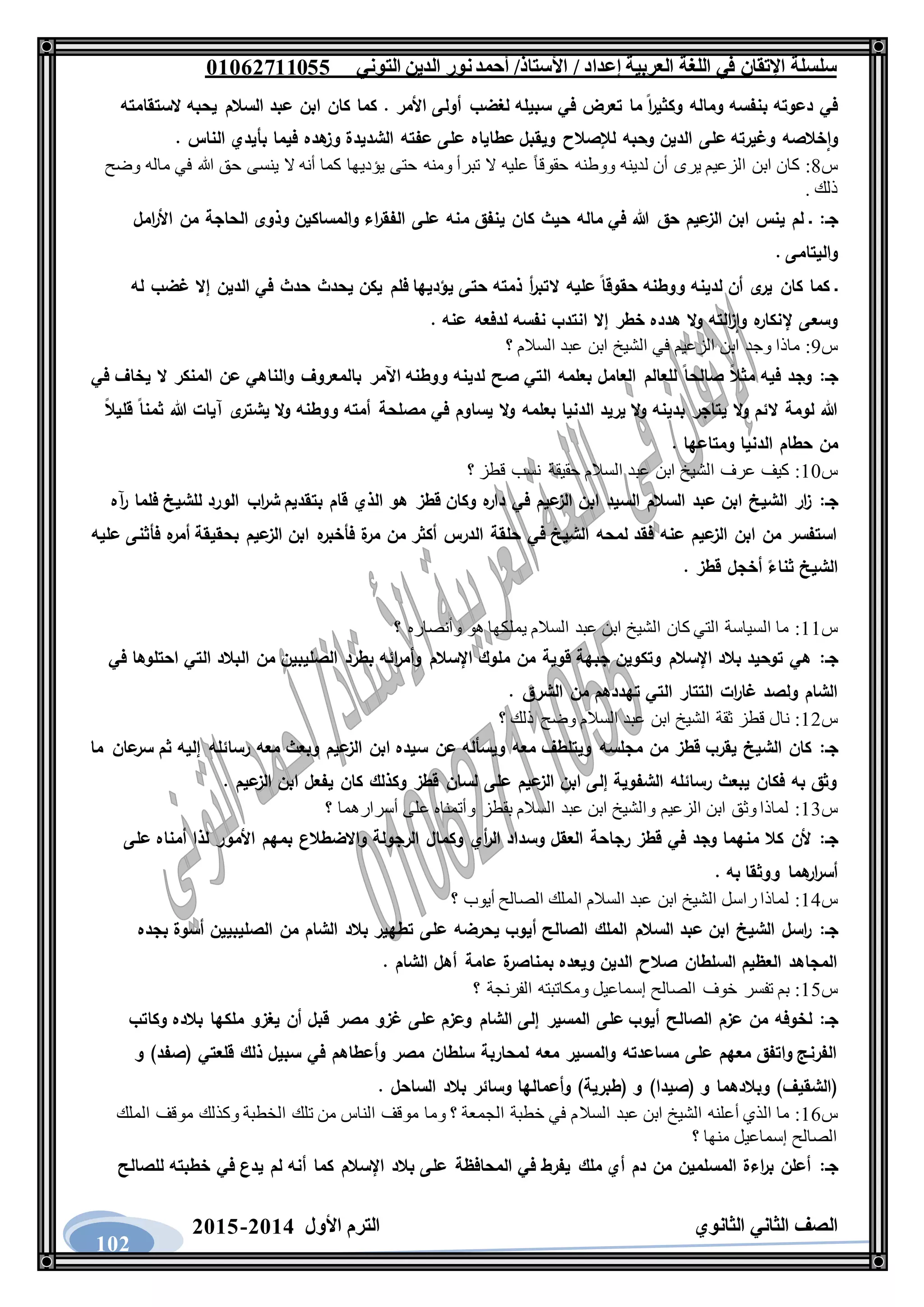 ‫العربية‬ ‫اللغة‬ ‫في‬ ‫اإلتقان‬ ‫سلسلة‬/ ‫إعداد‬/‫األستاذ‬‫التوني‬ ‫الدين‬ ‫نور‬‫أحمد‬06011766000
‫الثانوي‬ ‫الثاني‬ ‫الصف‬‫األول‬ ‫الترم‬1062-1060
102
‫الستقامته‬ ‫يحبه‬ ‫السالم‬ ‫عبد‬ ‫ابن‬ ‫كان‬ ‫كما‬ . ‫األمر‬ ‫أولى‬ ‫لغضب‬ ‫سبيله‬ ‫في‬ ‫تعرض‬ ‫ما‬ ‫ا‬‫ر‬‫وكثي‬ ‫وماله‬ ‫بنفسه‬ ‫دعوته‬ ‫في‬
‫و‬ ‫خالصه‬‫وا‬. ‫الناس‬ ‫بأيدي‬ ‫فيما‬ ‫هده‬‫وز‬ ‫الشديدة‬ ‫عفته‬ ‫على‬ ‫عطاياه‬ ‫ويقبل‬ ‫لإلصالح‬ ‫وحبه‬ ‫الدين‬ ‫على‬ ‫غيرته‬
‫س‬8:‫وضح‬ ‫ماله‬ ‫في‬ ‫هللا‬ ‫حق‬ ‫ينسى‬ ‫ال‬ ‫أنه‬ ‫كما‬ ‫يؤديها‬ ‫حتى‬ ‫ومنه‬ ‫تبرأ‬ ‫ال‬ ‫عليه‬ ً‫ا‬‫حقوق‬ ‫ووطنه‬ ‫لدينه‬ ‫أن‬ ‫يرى‬ ‫الزعيم‬ ‫ابن‬ ‫كان‬
. ‫ذلك‬
‫جـ‬:‫م‬ ‫ينفق‬ ‫كان‬ ‫حيث‬ ‫ماله‬ ‫في‬ ‫هللا‬ ‫حق‬ ‫عيم‬‫الز‬ ‫ابن‬ ‫ينس‬ ‫لم‬ ‫ـ‬‫امل‬‫ر‬‫األ‬ ‫من‬ ‫الحاجة‬ ‫وذوى‬ ‫والمساكين‬ ‫اء‬‫ر‬‫الفق‬ ‫على‬ ‫نه‬
. ‫واليتامى‬
‫له‬ ‫غضب‬ ‫إال‬ ‫الدين‬ ‫في‬ ‫حدث‬ ‫يحدث‬ ‫يكن‬ ‫فلم‬ ‫يؤديها‬ ‫حتى‬ ‫ذمته‬ ‫أ‬‫ر‬‫التب‬ ‫عليه‬ ‫حقوقا‬ ‫ووطنه‬ ‫لدينه‬ ‫أن‬ ‫ى‬‫ير‬ ‫كان‬ ‫كما‬ ‫ـ‬
. ‫عنه‬ ‫لدفعه‬ ‫نفسه‬ ‫انتدب‬ ‫إال‬ ‫خطر‬ ‫هدده‬ ‫ال‬‫و‬ ‫الته‬‫ز‬‫وا‬ ‫ه‬‫إلنكار‬ ‫وسعى‬
‫س‬9:‫الشيخ‬ ‫في‬ ‫الزعيم‬ ‫ابن‬ ‫وجد‬ ‫ماذا‬‫؟‬ ‫السالم‬ ‫عبد‬ ‫ابن‬
‫جـ‬:‫في‬ ‫يخاف‬ ‫ال‬ ‫المنكر‬ ‫عن‬ ‫والناهي‬ ‫بالمعروف‬ ‫اآلمر‬ ‫ووطنه‬ ‫لدينه‬ ‫صح‬ ‫التي‬ ‫بعلمه‬ ‫العامل‬ ‫للعالم‬ ‫صالحا‬ ‫مثال‬ ‫فيه‬ ‫وجد‬
‫قليال‬ ‫ثمنا‬ ‫هللا‬ ‫آيات‬ ‫ى‬‫يشتر‬ ‫ال‬‫و‬ ‫ووطنه‬ ‫أمته‬ ‫مصلحة‬ ‫في‬ ‫يساوم‬ ‫ال‬‫و‬ ‫بعلمه‬ ‫الدنيا‬ ‫يريد‬ ‫ال‬‫و‬ ‫بدينه‬ ‫يتاجر‬ ‫ال‬‫و‬ ‫الئم‬ ‫لومة‬ ‫هللا‬
‫الدني‬ ‫حطام‬ ‫من‬. ‫ومتاعها‬ ‫ا‬
‫س‬11:‫؟‬ ‫قطز‬ ‫نسب‬ ‫حقيقة‬ ‫السالم‬ ‫عبد‬ ‫ابن‬ ‫الشيخ‬ ‫عرف‬ ‫كيف‬
‫جـ‬:‫آه‬‫ر‬ ‫فلما‬ ‫للشيخ‬ ‫الورد‬ ‫اب‬‫ر‬‫ش‬ ‫بتقديم‬ ‫قام‬ ‫الذي‬ ‫هو‬ ‫قطز‬ ‫وكان‬ ‫ه‬‫دار‬ ‫في‬ ‫عيم‬‫الز‬ ‫ابن‬ ‫السيد‬ ‫السالم‬ ‫عبد‬ ‫ابن‬ ‫الشيخ‬ ‫ار‬‫ز‬
‫عيم‬‫الز‬ ‫ابن‬ ‫ه‬‫فأخبر‬ ‫ة‬‫مر‬ ‫من‬ ‫أكثر‬ ‫الدرس‬ ‫حلقة‬ ‫في‬ ‫الشيخ‬ ‫لمحه‬ ‫فقد‬ ‫عنه‬ ‫عيم‬‫الز‬ ‫ابن‬ ‫من‬ ‫استفسر‬‫عليه‬ ‫فأثنى‬ ‫ه‬‫أمر‬ ‫بحقيقة‬
. ‫قطز‬ ‫أخجل‬ ‫ثناء‬ ‫الشيخ‬
‫س‬11:‫؟‬ ‫وأنصاره‬ ‫هو‬ ‫يملكها‬ ‫السالم‬ ‫عبد‬ ‫ابن‬ ‫الشيخ‬ ‫كان‬ ‫التي‬ ‫السياسة‬ ‫ما‬
‫جـ‬:‫في‬ ‫احتلوها‬ ‫التي‬ ‫البالد‬ ‫من‬ ‫الصليبين‬ ‫بطرد‬ ‫ائه‬‫ر‬‫وأم‬ ‫اإلسالم‬ ‫ملوك‬ ‫من‬ ‫قوية‬ ‫جبهة‬ ‫وتكوين‬ ‫اإلسالم‬ ‫بالد‬ ‫توحيد‬ ‫هي‬
‫تهددهم‬ ‫التي‬ ‫التتار‬ ‫ات‬‫ر‬‫غا‬ ‫ولصد‬ ‫الشام‬. ‫الشرق‬ ‫من‬
‫س‬12:‫؟‬ ‫ذلك‬ ‫وضح‬ ‫السالم‬ ‫عبد‬ ‫ابن‬ ‫الشيخ‬ ‫ثقة‬ ‫قطز‬ ‫نال‬
‫جـ‬:‫ما‬ ‫عان‬‫سر‬ ‫ثم‬ ‫إليه‬ ‫رسائله‬ ‫معه‬ ‫وبعث‬ ‫عيم‬‫الز‬ ‫ابن‬ ‫سيده‬ ‫عن‬ ‫ويسأله‬ ‫معه‬ ‫ويتلطف‬ ‫مجلسه‬ ‫من‬ ‫قطز‬ ‫يقرب‬ ‫الشيخ‬ ‫كان‬
. ‫عيم‬‫الز‬ ‫ابن‬ ‫يفعل‬ ‫كان‬ ‫وكذلك‬ ‫قطز‬ ‫لسان‬ ‫على‬ ‫عيم‬‫الز‬ ‫ابن‬ ‫إلى‬ ‫الشفوية‬ ‫رسائله‬ ‫يبعث‬ ‫فكان‬ ‫به‬ ‫وثق‬
‫س‬13:‫؟‬ ‫أسرارهما‬ ‫على‬ ‫وأتمناه‬ ‫بقطز‬ ‫السالم‬ ‫عبد‬ ‫ابن‬ ‫والشيخ‬ ‫الزعيم‬ ‫ابن‬ ‫وثق‬ ‫لماذا‬
‫جـ‬:‫على‬ ‫أمناه‬ ‫لذا‬ ‫األمور‬ ‫بمهم‬ ‫واالضطالع‬ ‫الرجولة‬ ‫وكمال‬ ‫أي‬‫ر‬‫ال‬ ‫وسداد‬ ‫العقل‬ ‫رجاحة‬ ‫قطز‬ ‫في‬ ‫وجد‬ ‫منهما‬ ‫كال‬ ‫ألن‬
. ‫به‬ ‫ووثقا‬ ‫هما‬‫ار‬‫ر‬‫أس‬
‫س‬14:‫؟‬ ‫أيوب‬ ‫الصالح‬ ‫الملك‬ ‫السالم‬ ‫عبد‬ ‫ابن‬ ‫الشيخ‬ ‫راسل‬ ‫لماذا‬
‫جـ‬:‫بجده‬ ‫أسوة‬ ‫الصليبيين‬ ‫من‬ ‫الشام‬ ‫بالد‬ ‫تطهير‬ ‫على‬ ‫يحرضه‬ ‫أيوب‬ ‫الصالح‬ ‫الملك‬ ‫السالم‬ ‫عبد‬ ‫ابن‬ ‫الشيخ‬ ‫اسل‬‫ر‬
. ‫الشام‬ ‫أهل‬ ‫عامة‬ ‫ة‬‫بمناصر‬ ‫ويعده‬ ‫الدين‬ ‫صالح‬ ‫السلطان‬ ‫العظيم‬ ‫المجاهد‬
‫س‬15:‫؟‬ ‫الفرنجة‬ ‫ومكاتبته‬ ‫إسماعيل‬ ‫الصالح‬ ‫خوف‬ ‫تفسر‬ ‫بم‬
‫جـ‬:‫المسير‬ ‫على‬ ‫أيوب‬ ‫الصالح‬ ‫عزم‬ ‫من‬ ‫لخوفه‬‫وكاتب‬ ‫بالده‬ ‫ملكها‬ ‫يغزو‬ ‫أن‬ ‫قبل‬ ‫مصر‬ ‫غزو‬ ‫على‬ ‫وعزم‬ ‫الشام‬ ‫إلى‬
‫و‬ )‫(صفد‬ ‫قلعتي‬ ‫ذلك‬ ‫سبيل‬ ‫في‬ ‫وأعطاهم‬ ‫مصر‬ ‫سلطان‬ ‫لمحاربة‬ ‫معه‬ ‫والمسير‬ ‫مساعدته‬ ‫على‬ ‫معهم‬ ‫واتفق‬ ‫الفرنج‬
. ‫الساحل‬ ‫بالد‬ ‫وسائر‬ ‫وأعمالها‬ )‫(طبرية‬ ‫و‬ )‫(صيدا‬ ‫و‬ ‫وبالدهما‬ )‫(الشقيف‬
‫س‬16:‫السال‬ ‫عبد‬ ‫ابن‬ ‫الشيخ‬ ‫أعلنه‬ ‫الذي‬ ‫ما‬‫الملك‬ ‫موقف‬ ‫وكذلك‬ ‫الخطبة‬ ‫تلك‬ ‫من‬ ‫الناس‬ ‫موقف‬ ‫وما‬ ‫؟‬ ‫الجمعة‬ ‫خطبة‬ ‫في‬ ‫م‬
‫؟‬ ‫منها‬ ‫إسماعيل‬ ‫الصالح‬
‫جـ‬:‫للصالح‬ ‫خطبته‬ ‫في‬ ‫يدع‬ ‫لم‬ ‫أنه‬ ‫كما‬ ‫اإلسالم‬ ‫بالد‬ ‫على‬ ‫المحافظة‬ ‫في‬ ‫يفرط‬ ‫ملك‬ ‫أي‬ ‫دم‬ ‫من‬ ‫المسلمين‬ ‫اءة‬‫ر‬‫ب‬ ‫أعلن‬
 