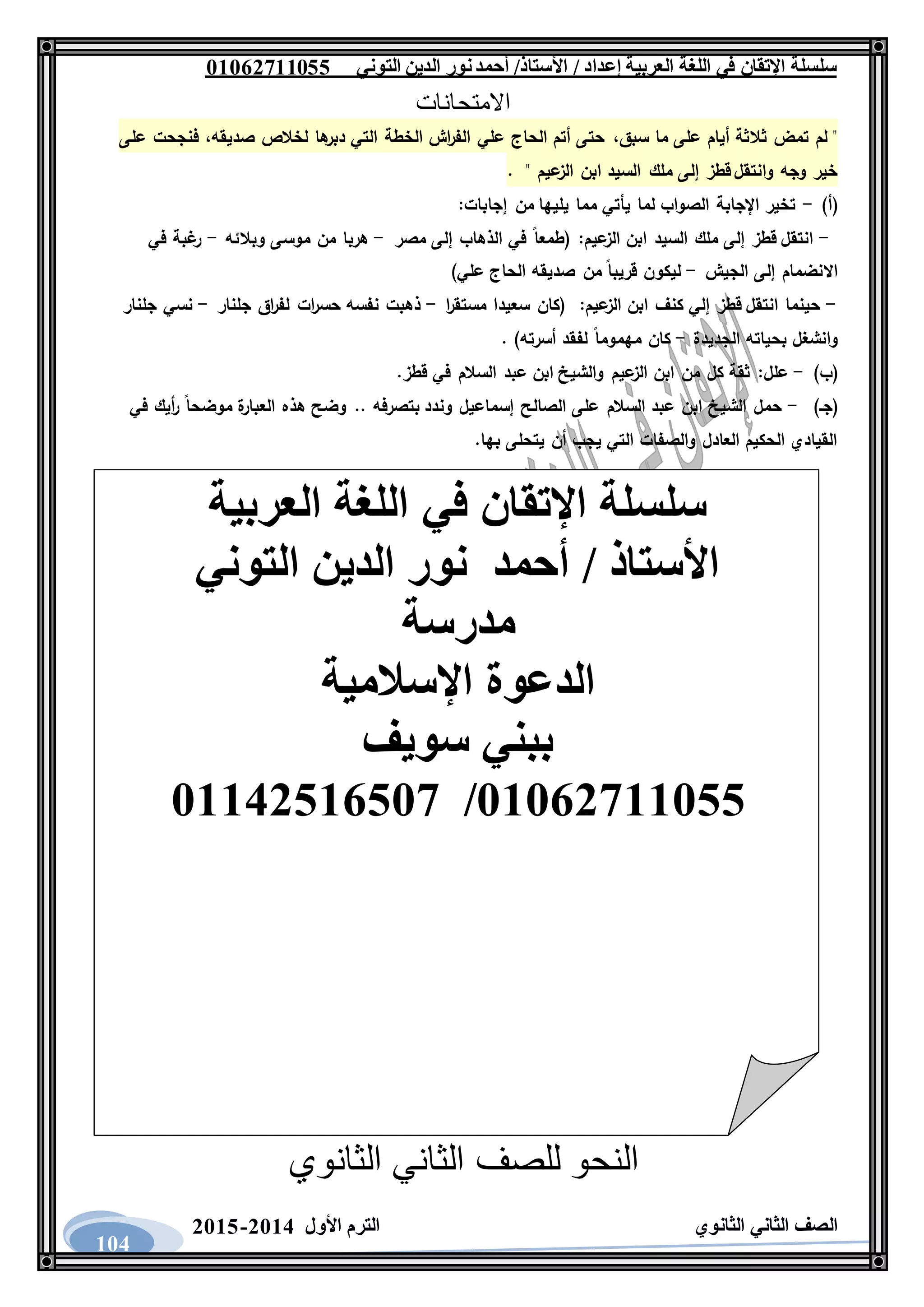 ‫العربية‬ ‫اللغة‬ ‫في‬ ‫اإلتقان‬ ‫سلسلة‬/ ‫إعداد‬/‫األستاذ‬‫التوني‬ ‫الدين‬ ‫نور‬‫أحمد‬06011766000
‫الثانوي‬ ‫الثاني‬ ‫الصف‬‫األول‬ ‫الترم‬1062-1060
104
‫االمتحانات‬
‫سبق‬ ‫ما‬ ‫على‬ ‫أيام‬ ‫ثالثة‬ ‫تمض‬ ‫لم‬ "،‫صديقه‬ ‫لخالص‬ ‫ها‬‫دبر‬ ‫التي‬ ‫الخطة‬ ‫اش‬‫ر‬‫الف‬ ‫علي‬ ‫الحاج‬ ‫أتم‬ ‫حتى‬،‫على‬ ‫فنجحت‬
" ‫عيم‬‫الز‬ ‫ابن‬ ‫السيد‬ ‫ملك‬ ‫إلى‬ ‫قطز‬ ‫وانتقل‬ ‫وجه‬ ‫خير‬.
)‫(أ‬-:‫إجابات‬ ‫من‬ ‫يليها‬ ‫مما‬ ‫يأتي‬ ‫لما‬ ‫الصواب‬ ‫اإلجابة‬ ‫تخير‬
-‫السيد‬ ‫ملك‬ ‫إلى‬ ‫قطز‬ ‫انتقل‬‫عيم‬‫الز‬ ‫ابن‬:‫مصر‬ ‫إلى‬ ‫الذهاب‬ ‫في‬ ‫(طمعا‬-‫وبالئه‬ ‫موسى‬ ‫من‬ ‫هربا‬-‫في‬ ‫غبة‬‫ر‬
‫الجيش‬ ‫إلى‬ ‫االنضمام‬-)‫علي‬ ‫الحاج‬ ‫صديقه‬ ‫من‬ ‫قريبا‬ ‫ليكون‬
-‫عيم‬‫الز‬ ‫ابن‬ ‫كنف‬ ‫إلي‬ ‫قطز‬ ‫انتقل‬ ‫حينما‬:‫ا‬‫ر‬‫مستق‬ ‫سعيدا‬ ‫(كان‬-‫جلنار‬ ‫اق‬‫ر‬‫لف‬ ‫ات‬‫ر‬‫حس‬ ‫نفسه‬ ‫ذهبت‬-‫جلنار‬ ‫نسي‬
‫الجديدة‬ ‫بحياته‬ ‫وانشغل‬-‫مهموما‬ ‫كان‬. )‫أسرته‬ ‫لفقد‬
)‫(ب‬-‫علل‬:.‫قطز‬ ‫في‬ ‫السالم‬ ‫عبد‬ ‫ابن‬ ‫والشيخ‬ ‫عيم‬‫الز‬ ‫ابن‬ ‫من‬ ‫كل‬ ‫ثقة‬
)‫(جـ‬-‫في‬ ‫أيك‬‫ر‬ ‫موضحا‬ ‫ة‬‫العبار‬ ‫هذه‬ ‫وضح‬ .. ‫بتصرفه‬ ‫وندد‬ ‫إسماعيل‬ ‫الصالح‬ ‫على‬ ‫السالم‬ ‫عبد‬ ‫ابن‬ ‫الشيخ‬ ‫حمل‬
.‫بها‬ ‫يتحلى‬ ‫أن‬ ‫يجب‬ ‫التي‬ ‫والصفات‬ ‫العادل‬ ‫الحكيم‬ ‫القيادي‬
‫الثانوي‬ ‫الثاني‬ ‫للصف‬ ‫النحو‬
‫العربية‬ ‫اللغة‬ ‫في‬ ‫اإلتقان‬ ‫سلسلة‬
‫التوني‬ ‫الدين‬ ‫نور‬ ‫أحمد‬ / ‫األستاذ‬
‫مدرسة‬
‫اإلسالمية‬ ‫الدعوة‬
‫سويف‬ ‫ببني‬
06011766000/06621061007
 