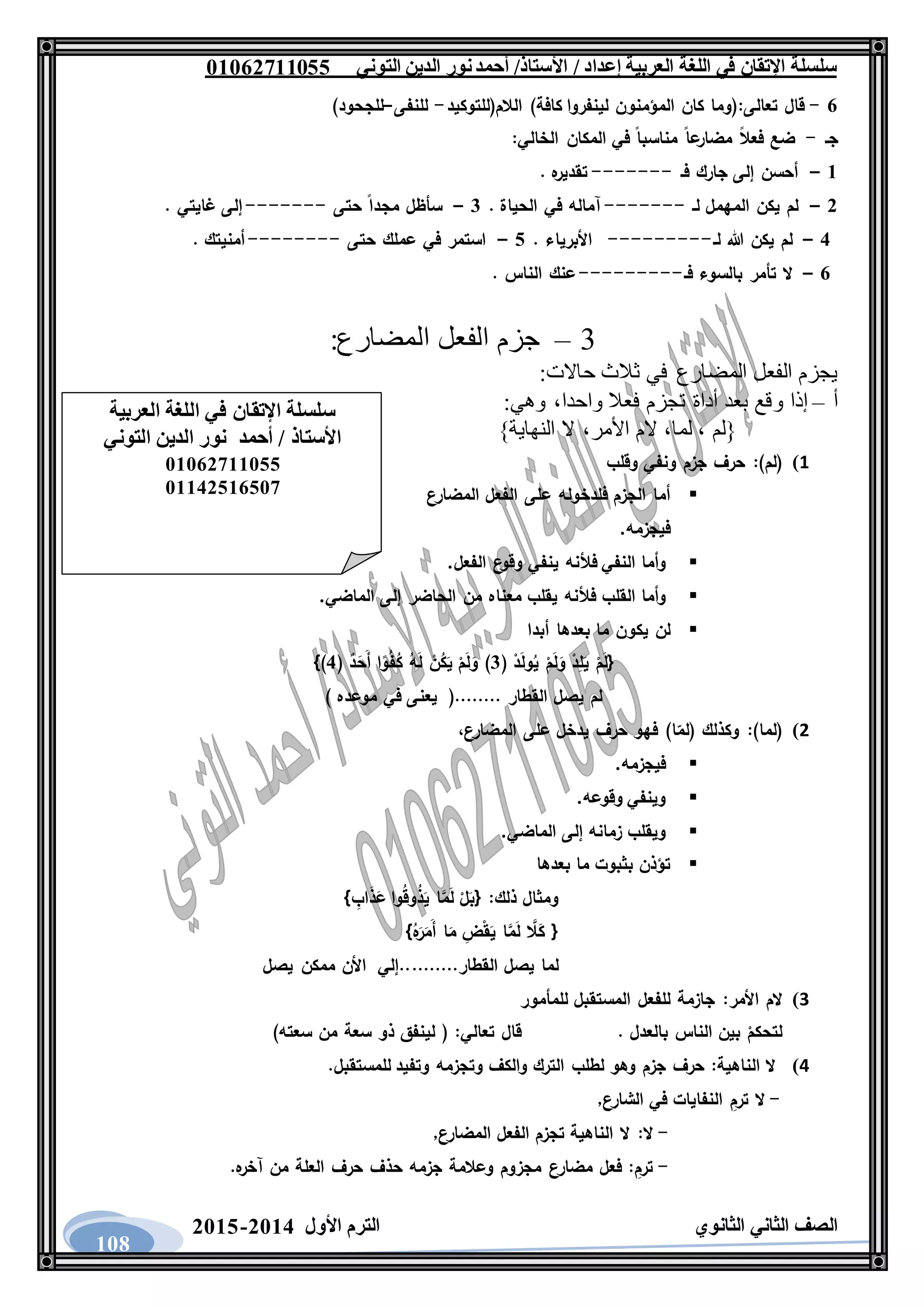 ‫العربية‬ ‫اللغة‬ ‫في‬ ‫اإلتقان‬ ‫سلسلة‬/ ‫إعداد‬/‫األستاذ‬‫التوني‬ ‫الدين‬ ‫نور‬‫أحمد‬06011766000
‫الثانوي‬ ‫الثاني‬ ‫الصف‬‫األول‬ ‫الترم‬1062-1060
108
1-‫تعالى‬ ‫قال‬:‫الالم(للتوكيد‬ )‫كافة‬ ‫لينفروا‬ ‫المؤمنون‬ ‫كان‬ ‫(وما‬-‫للنفى‬–)‫للجحود‬
‫جـ‬-‫الخالي‬ ‫المكان‬ ‫في‬ ‫مناسبا‬ ‫عا‬‫مضار‬ ‫فعال‬ ‫ضع‬:
6–‫فـ‬ ‫جارك‬ ‫إلى‬ ‫أحسن‬-------. ‫ه‬‫تقدير‬
1–‫لـ‬ ‫المهمل‬ ‫يكن‬ ‫لم‬-------. ‫الحياة‬ ‫في‬ ‫آماله‬3–‫مج‬ ‫سأظل‬‫حتى‬ ‫دا‬-------. ‫غايتي‬ ‫إلى‬
2–‫لـ‬ ‫هللا‬ ‫يكن‬ ‫لم‬---------. ‫األبرياء‬0–‫حتى‬ ‫عملك‬ ‫في‬ ‫استمر‬--------. ‫أمنيتك‬
1–‫فـ‬ ‫بالسوء‬ ‫تأمر‬ ‫ال‬---------. ‫الناس‬ ‫عنك‬
3–:‫المضارع‬ ‫الفعل‬ ‫جزم‬
:‫حاالت‬ ‫ثالث‬ ‫في‬ ‫المضارع‬ ‫الفعل‬ ‫يجزم‬
‫أ‬–‫و‬ ‫إذا‬:‫وهي‬ ،‫واحدا‬ ‫فعال‬ ‫تجزم‬ ‫أداة‬ ‫بعد‬ ‫قع‬
}‫النهاية‬ ‫ال‬ ،‫األمر‬ ‫الم‬ ،‫لما‬ ، ‫{لم‬
1)(‫لم‬:)‫حرف‬‫جزم‬‫ونفي‬‫وقلب‬
‫أما‬‫الجزم‬‫فلدخوله‬‫على‬‫الفعل‬‫المضارع‬
‫فيجزمه‬.
‫وأما‬‫النفي‬‫فألنه‬‫ينفي‬‫ع‬‫وقو‬‫الفعل‬.
‫وأما‬‫القلب‬‫فألنه‬‫يقلب‬‫معناه‬‫من‬‫الحاضر‬‫إلى‬‫الماضي‬.
‫لن‬‫يكون‬‫ما‬‫بعدها‬‫أبدا‬
ْ‫د‬ِ‫ل‬َ‫ي‬ ْ‫م‬َ‫ل‬{( ْ‫د‬َ‫ل‬‫و‬ُ‫ي‬ ْ‫م‬َ‫ل‬َ‫و‬3( ٌ‫د‬َ‫َح‬‫أ‬ ‫ا‬‫و‬ُ‫ف‬ُ‫ك‬ ُ‫ه‬َ‫ل‬ ْ‫ن‬ُ‫ك‬َ‫ي‬ ْ‫م‬َ‫ل‬َ‫و‬ )2})
) ‫موعده‬ ‫في‬ ‫يعنى‬ (........ ‫القطار‬ ‫يصل‬ ‫لم‬
2)(‫لما‬):‫وكذلك‬(‫ا‬‫لم‬)‫فهو‬‫حرف‬‫يدخل‬‫على‬،‫المضارع‬
‫فيجزمه‬.
‫وينفي‬‫وقوعه‬.
‫ويقلب‬‫زمانه‬‫إلى‬‫الماضي‬.
‫تؤذن‬‫بثبوت‬‫ما‬‫بعدها‬
‫ومثال‬‫ذلك‬{ :ْ‫ل‬َ‫ب‬‫ا‬َّ‫م‬َ‫ل‬‫وا‬ُ‫ق‬‫و‬ُ‫ذ‬َ‫ي‬ِ‫اب‬َ‫ذ‬َ‫ع‬}
{َّ‫ال‬َ‫ك‬‫ا‬َّ‫م‬َ‫ل‬ِ‫ض‬ْ‫ق‬َ‫ي‬‫ا‬َ‫م‬ُ‫ه‬َ‫ر‬َ‫َم‬‫أ‬}
‫لما‬‫يصل‬‫القطار‬..........‫إلي‬‫األن‬‫ممكن‬‫يصل‬
3)‫الم‬‫األمر‬:‫جازمة‬‫للفعل‬‫المستقبل‬‫للمأمور‬
ْ‫لتحكم‬‫بين‬‫الناس‬‫بالعدل‬.‫قال‬‫تعالي‬( :‫لينفق‬‫ذو‬‫سعة‬‫من‬‫سعته‬)
4)‫ال‬‫الناهية‬:‫حرف‬‫جزم‬‫وهو‬‫لطلب‬‫الترك‬‫والكف‬‫وتجزمه‬‫وتفيد‬‫لل‬‫مستقبل‬.
-‫ال‬ِ‫ترم‬‫النفايات‬‫في‬‫الشارع‬,
-‫ال‬:‫ال‬‫الناهية‬‫تجزم‬‫الفعل‬‫المضارع‬,
-ِ‫ترم‬:‫فعل‬‫مضارع‬‫مجزوم‬‫وعالمة‬‫جزمه‬‫حذف‬‫حرف‬‫العلة‬‫من‬‫ه‬‫آخر‬.
‫العربية‬ ‫اللغة‬ ‫في‬ ‫اإلتقان‬ ‫سلسلة‬
‫التوني‬ ‫الدين‬ ‫نور‬ ‫أحمد‬ / ‫األستاذ‬
06011766000
06621061007
 