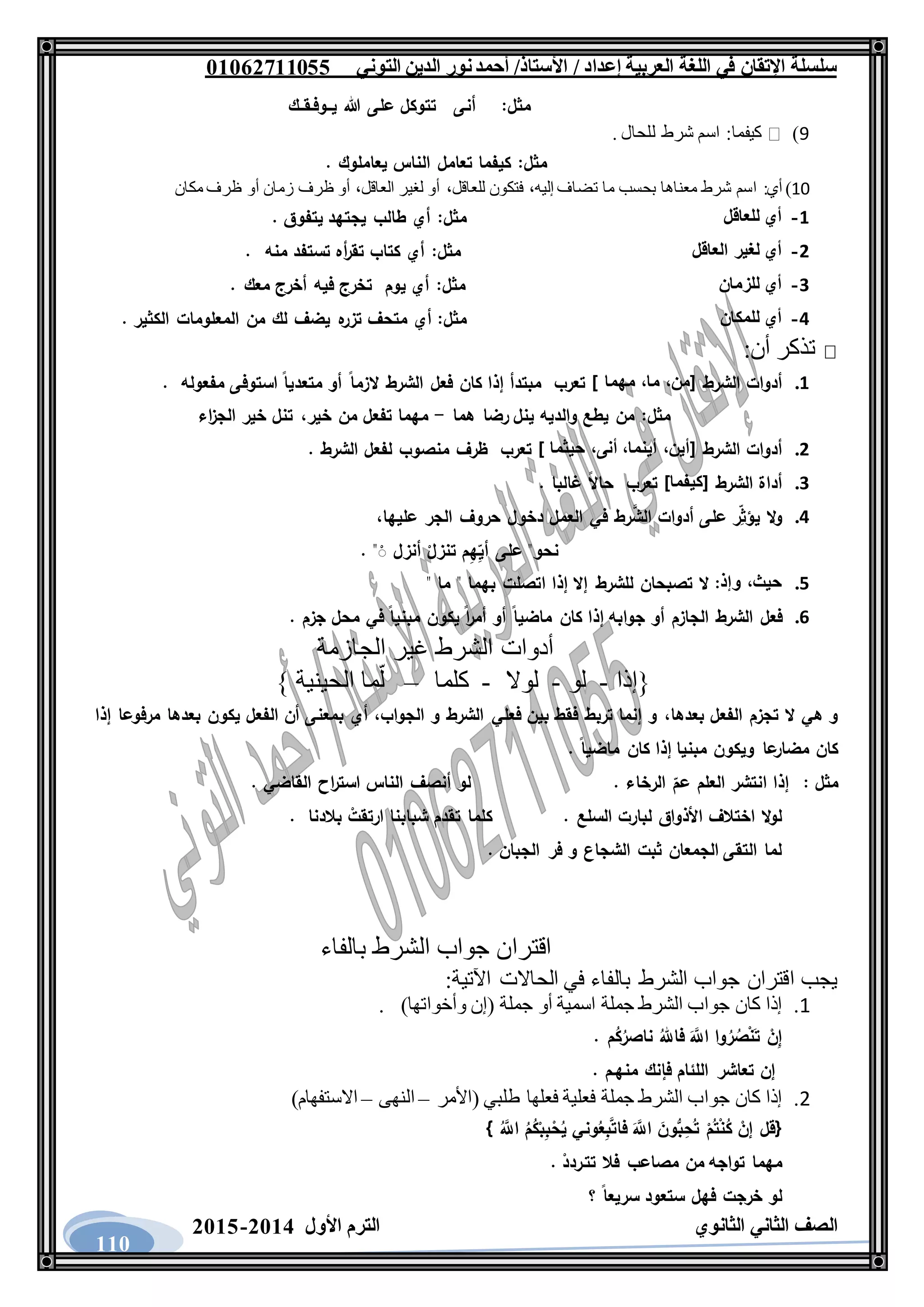‫العربية‬ ‫اللغة‬ ‫في‬ ‫اإلتقان‬ ‫سلسلة‬/ ‫إعداد‬/‫األستاذ‬‫التوني‬ ‫الدين‬ ‫نور‬‫أحمد‬06011766000
‫الثانوي‬ ‫الثاني‬ ‫الصف‬‫األول‬ ‫الترم‬1062-1060
110
‫مثل‬:‫أنى‬‫تتوكل‬‫على‬‫هللا‬‫يــوفـقــك‬
9)‫كيفما‬:‫اسم‬‫شرط‬‫للحال‬.
‫مثل‬:‫كيفما‬‫تعامل‬‫الناس‬‫يعاملوك‬.
10)‫أي‬:‫اسم‬‫شرط‬‫معناها‬‫بحسب‬‫ما‬‫تضاف‬،‫إليه‬‫فتكون‬،‫للعاقل‬‫أو‬‫لغير‬،‫العاقل‬‫أو‬‫ظرف‬‫زمان‬‫أو‬‫ظرف‬‫مكان‬
1-‫أي‬‫للعاقل‬‫مثل‬:‫أي‬‫طالب‬‫يجتهد‬‫يتفوق‬.
2-‫أي‬‫لغير‬‫العاقل‬‫مثل‬:‫أي‬‫كتاب‬‫أه‬‫ر‬‫تق‬‫تستفد‬‫منه‬.
3-‫أي‬‫للزمان‬‫مثل‬:‫أي‬‫يوم‬‫تخرج‬‫فيه‬‫أخرج‬‫معك‬.
4-‫أي‬‫للمكان‬‫مثل‬:‫أي‬‫متحف‬‫ه‬‫تزر‬‫يضف‬‫لك‬‫من‬‫المعلومات‬‫الكثير‬.
‫أن‬ ‫تذكر‬:
1.‫أدوات‬‫الشرط‬[،‫من‬،‫ما‬‫مهما‬]‫تعرب‬‫مبتدأ‬‫إذا‬‫كان‬‫فعل‬‫الشرط‬‫الزما‬‫أو‬‫متعديا‬‫استوفى‬‫مفعو‬‫له‬.
‫مثل‬:‫من‬‫يطع‬‫والديه‬‫ينل‬‫رضا‬‫هما‬-‫مهما‬‫تفعل‬‫من‬،‫خير‬‫تنل‬‫خير‬‫اء‬‫ز‬‫الج‬
2.‫أدوات‬‫الشرط‬[،‫أين‬،‫أينما‬،‫أنى‬‫حيثما‬]‫تعرب‬‫ظرف‬‫منصوب‬‫لفعل‬‫الشرط‬.
3.‫أداة‬‫الشرط‬[‫كيفما‬]‫تعرب‬‫حاال‬‫غالبا‬.
4.‫ال‬‫و‬‫ر‬ِ‫يؤث‬‫على‬‫أدوات‬‫رط‬َّ‫الش‬‫في‬‫العمل‬‫دخول‬‫حروف‬‫الجر‬،‫عليها‬
‫ن‬‫حو‬"‫على‬‫م‬ِ‫ه‬ِ‫أي‬ْ‫تنزل‬‫أنزل‬. "َْ
5.،‫حيث‬‫وإذ‬:‫ال‬‫تصبحان‬‫للشرط‬‫إال‬‫إذا‬‫اتصلت‬‫بهما‬"‫ما‬"
6.‫فعل‬‫الشرط‬‫الجازم‬‫أو‬‫جوابه‬‫إذا‬‫كان‬‫ماضيا‬‫أو‬‫ا‬‫ر‬‫أم‬‫يكون‬‫مبنيا‬‫في‬‫محل‬‫جزم‬.
‫أدوات‬‫الشرط‬‫غير‬‫الجازمة‬
‫{إذا‬-‫لو‬-‫لوال‬-‫كلما‬–‫الحينية‬ ‫ما‬ّ‫ل‬}
‫بعده‬ ‫الفعل‬ ‫تجزم‬ ‫ال‬ ‫هي‬ ‫و‬‫ا‬،‫الجواب‬ ‫و‬ ‫الشرط‬ ‫فعلي‬ ‫بين‬ ‫فقط‬ ‫تربط‬ ‫إنما‬ ‫و‬،‫إذا‬ ‫مرفوعا‬ ‫بعدها‬ ‫يكون‬ ‫الفعل‬ ‫أن‬ ‫بمعنى‬ ‫أي‬
. ‫ماضيا‬ ‫كان‬ ‫إذا‬ ‫مبنيا‬ ‫ويكون‬ ‫عا‬‫مضار‬ ‫كان‬
‫مثل‬:. ‫الرخاء‬ ‫عم‬ ‫العلم‬ ‫انتشر‬ ‫إذا‬. ‫القاضي‬ ‫اح‬‫ر‬‫است‬ ‫الناس‬ ‫أنصف‬ ‫لو‬
. ‫السلع‬ ‫لبارت‬ ‫األذواق‬ ‫اختالف‬ ‫ال‬‫و‬‫ل‬‫ك‬‫بالدنا‬ ْ‫ارتقت‬ ‫شبابنا‬ ‫تقدم‬ ‫لما‬.
. ‫الجبان‬ ‫فر‬ ‫و‬ ‫الشجاع‬ ‫ثبت‬ ‫الجمعان‬ ‫التقى‬ ‫لما‬
‫اقتران‬‫جواب‬‫الشرط‬‫بالفاء‬
:‫اآلتية‬ ‫الحاالت‬ ‫في‬ ‫بالفاء‬ ‫الشرط‬ ‫جواب‬ ‫اقتران‬ ‫يجب‬
1.‫إذا‬‫كان‬‫جواب‬‫الشرط‬‫جملة‬‫اسمية‬‫أو‬‫جملة‬(‫إن‬‫وأخواتها‬).
. ‫م‬ُ‫ك‬ُ‫ناصر‬ ُ‫فاهلل‬ ََّ‫اَّلل‬ ‫وا‬ُ‫ر‬ ُ‫ص‬ْ‫ن‬َ‫ت‬ ْ‫ن‬ِ‫إ‬
‫إن‬. ‫منهـم‬ ‫فإنك‬ ‫اللئام‬ ‫تعاشر‬
2.‫إذا‬‫كان‬‫جواب‬‫الشرط‬‫جملة‬‫فعلية‬‫فعلها‬‫طلبي‬(‫األمر‬–‫النهى‬–‫االستفهام‬)
{َُّ‫اَّلل‬ ُ‫م‬ُ‫ك‬ْ‫ب‬ِ‫ب‬ْ‫ح‬ُ‫ي‬ ‫وني‬ُ‫ع‬ِ‫ب‬َّ‫ت‬‫فا‬ ََّ‫اَّلل‬ َ‫ون‬ُّ‫ب‬ِ‫ح‬ُ‫ت‬ ْ‫م‬ُ‫ت‬ْ‫ن‬ُ‫ك‬ ْ‫إن‬ ‫قل‬}
. ْ‫تتـردد‬ ‫فال‬ ‫مصاعب‬ ‫من‬ ‫تواجه‬ ‫مهما‬
‫؟‬ ‫سريعا‬ ‫ستعود‬ ‫فهل‬ ‫خرجت‬ ‫لو‬
 