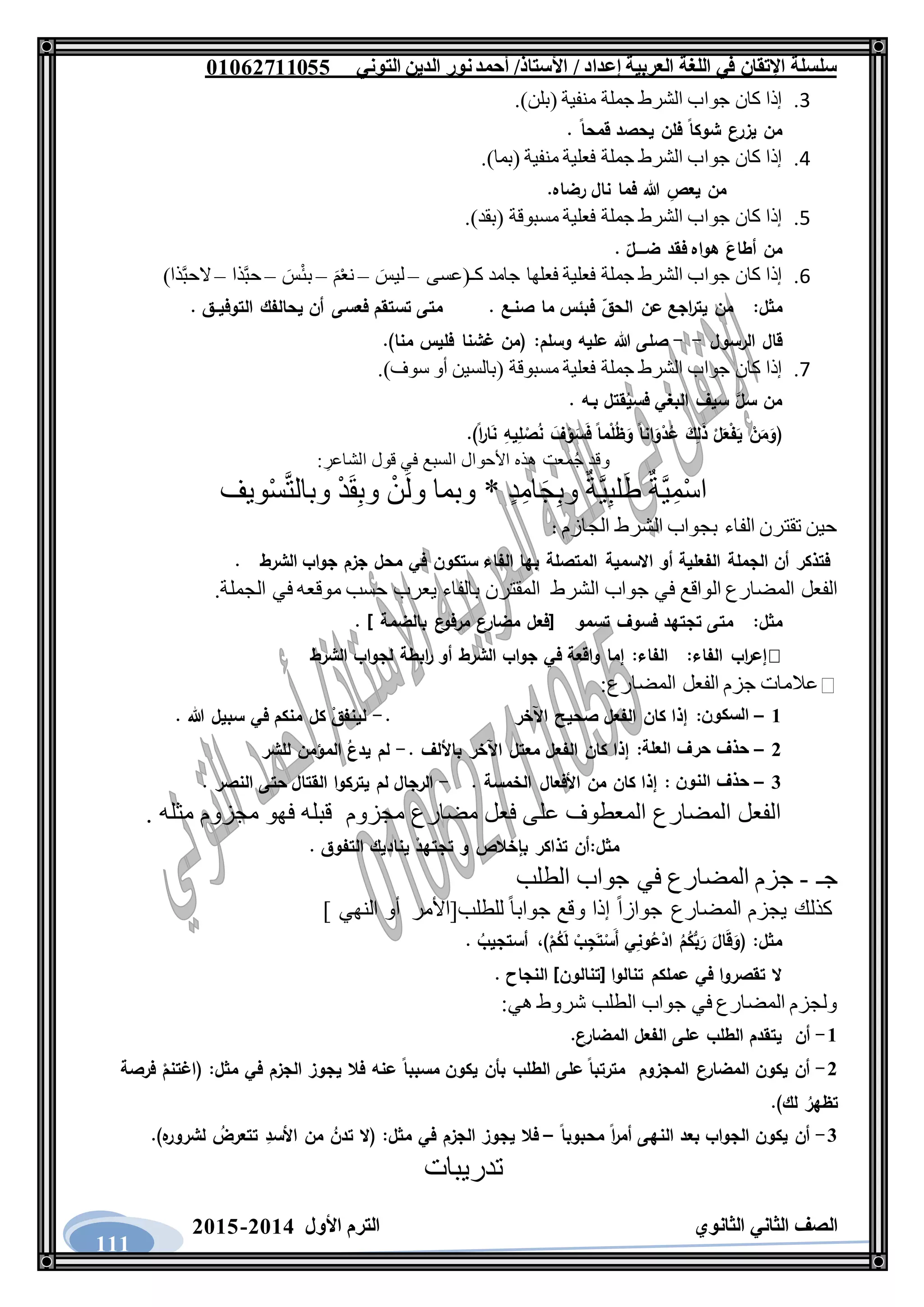 ‫العربية‬ ‫اللغة‬ ‫في‬ ‫اإلتقان‬ ‫سلسلة‬/ ‫إعداد‬/‫األستاذ‬‫التوني‬ ‫الدين‬ ‫نور‬‫أحمد‬06011766000
‫الثانوي‬ ‫الثاني‬ ‫الصف‬‫األول‬ ‫الترم‬1062-1060
111
7.‫إذا‬‫كان‬‫جواب‬‫الشرط‬‫جم‬‫لة‬‫منفية‬(‫بلن‬.)
. ‫قمحا‬ ‫يحصد‬ ‫فلن‬ ‫شوكا‬ ‫يزرع‬ ‫من‬
4.‫إذا‬‫كان‬‫جواب‬‫الشرط‬‫جملة‬‫فعلية‬‫منفية‬(‫بما‬.)
.‫رضاه‬ ‫نال‬ ‫فما‬ ‫هللا‬ ِ‫يعص‬ ‫من‬
5.‫إذا‬‫كان‬‫جواب‬‫الشرط‬‫جملة‬‫فعلية‬‫مسبوقة‬(‫بقد‬.)
. ‫ضــــل‬ ‫فقد‬ ‫هواه‬ َ‫أطاع‬ ‫من‬
6.‫إذا‬‫كان‬‫جواب‬‫الشرط‬‫جملة‬‫فعلية‬‫فعلها‬‫جامد‬‫كـ‬(‫عسى‬–َ‫ليس‬–ْ‫ع‬‫ن‬َ‫م‬–َ‫س‬ْ‫ئ‬‫ب‬–‫ذا‬َّ‫ب‬‫ح‬–‫ذا‬َّ‫ب‬‫الح‬)
‫مثل‬:. ‫صنـع‬ ‫ما‬ ‫فبئس‬ ‫الحق‬ ‫عن‬ ‫اجع‬‫ر‬‫يت‬ ‫من‬. ‫التوفيــق‬ ‫يحالفك‬ ‫أن‬ ‫فعسى‬ ‫تستقم‬ ‫متى‬
‫الرسول‬ ‫قال‬--‫وسلم‬ ‫عليه‬ ‫هللا‬ ‫صلى‬:.)‫منا‬ ‫فليس‬ ‫غشنا‬ ‫(من‬
3.‫إذا‬‫كان‬‫جواب‬‫الشرط‬‫جملة‬‫فعلية‬‫مسبوقة‬(‫بالسين‬‫أو‬‫سوف‬.)
. ‫بـه‬ ‫قتل‬ُ‫فسي‬ ‫البغي‬ ‫سيف‬ َّ‫سل‬ ‫من‬
(.)‫ا‬‫ر‬‫ا‬َ‫ن‬ ِ‫يه‬ِ‫ل‬ ْ‫ص‬ُ‫ن‬ َ‫ف‬ْ‫و‬َ‫س‬َ‫ف‬ ‫ما‬ْ‫ل‬ُ‫ظ‬َ‫و‬ ‫انا‬َ‫و‬ْ‫د‬ُ‫ع‬ َ‫ك‬ِ‫ل‬َ‫ذ‬ ْ‫ل‬َ‫ع‬ْ‫ف‬َ‫ي‬ ْ‫ن‬َ‫م‬َ‫و‬
: ِ‫الشاعر‬ ‫قول‬ ‫في‬ ‫السبع‬ ‫األحوال‬ ‫هذه‬ ‫معت‬ُ‫ج‬ ‫وقد‬
‫ويف‬ْ‫س‬َّ‫ت‬‫وبال‬ ْ‫د‬َ‫ق‬ِ‫ب‬‫و‬ ْ‫ن‬َ‫ل‬‫و‬ ‫وبما‬ * ٍ‫د‬ِ‫ام‬َ‫ج‬ِ‫ب‬‫و‬ ٌ‫َّة‬‫ي‬ِ‫ب‬‫ل‬َ‫ط‬ ٌ‫َّة‬‫ي‬ِ‫م‬ْ‫س‬‫ا‬
‫الجازم‬ ‫الشرط‬ ‫بجواب‬ ‫الفاء‬ ‫تقترن‬ ‫حين‬:
. ‫الشرط‬ ‫جواب‬ ‫جزم‬ ‫محل‬ ‫في‬ ‫ستكون‬ ‫الفاء‬ ‫بها‬ ‫المتصلة‬ ‫االسمية‬ ‫أو‬ ‫الفعلية‬ ‫الجملة‬ ‫أن‬ ‫فتذكر‬
‫الشرط‬ ‫جواب‬ ‫في‬ ‫الواقع‬ ‫المضارع‬ ‫الفعل‬.‫الجملة‬ ‫في‬ ‫موقعه‬ ‫حسب‬ ‫يعرب‬ ‫بالفاء‬ ‫المقترن‬
‫مثل‬:‫تسمو‬ ‫فسوف‬ ‫تجتهد‬ ‫متى‬] ‫بالضمة‬ ‫ع‬‫مرفو‬ ‫مضارع‬ ‫[فعل‬.
:‫الفاء‬ ‫اب‬‫ر‬‫إع‬‫الفاء‬:‫الشرط‬ ‫لجواب‬ ‫ابطة‬‫ر‬ ‫أو‬ ‫الشرط‬ ‫جواب‬ ‫في‬ ‫واقعة‬ ‫إما‬
‫المضارع‬ ‫الفعل‬ ‫جزم‬ ‫عالمات‬:
6–‫السكون‬:‫اآلخر‬ ‫صحيح‬ ‫الفعل‬ ‫كان‬ ‫إذا‬.-. ‫هللا‬ ‫سبيل‬ ‫في‬ ‫منكم‬ ‫كل‬ ْ‫لينفق‬
1–‫العلة‬ ‫حرف‬ ‫حذف‬:. ‫باأللف‬ ‫اآلخر‬ ‫معتل‬ ‫الفعل‬ ‫كان‬ ‫إذا‬-‫للشر‬ ‫المؤمن‬ ُ‫يدع‬ ‫لم‬
3–‫ال‬ ‫حذف‬‫نون‬:. ‫الخمسة‬ ‫األفعال‬ ‫من‬ ‫كان‬ ‫إذا‬-. ‫النصر‬ ‫حتى‬ ‫القتال‬ ‫يتركوا‬ ‫لم‬ ‫الرجال‬
‫مجزوم‬ ‫مضارع‬ ‫فعل‬ ‫على‬ ‫المعطوف‬ ‫المضارع‬ ‫الفعل‬. ‫مثله‬ ‫مجزوم‬ ‫فهو‬ ‫قبله‬
‫مثل‬:. ‫التفوق‬ ‫يناديك‬ ْ‫تجتهد‬ ‫و‬ ‫بإخالص‬ ‫تذاكر‬ ‫أن‬
‫جـ‬-‫الطلب‬ ‫جواب‬ ‫في‬ ‫المضارع‬ ‫جزم‬
‫ج‬ ‫وقع‬ ‫إذا‬ ً‫ا‬‫جواز‬ ‫المضارع‬ ‫يجزم‬ ‫كذلك‬] ‫النهي‬ ‫أو‬ ‫للطلب[األمر‬ ً‫ا‬‫واب‬
. ُ‫أستجيب‬ ،)ْ‫م‬ُ‫ك‬َ‫ل‬ ْ‫ب‬ِ‫ج‬َ‫ت‬ْ‫َس‬‫أ‬ ‫ي‬ِ‫ن‬‫و‬ُ‫ع‬ْ‫اد‬ ُ‫م‬ُ‫ك‬ُّ‫ب‬َ‫ر‬ َ‫ال‬َ‫ق‬َ‫(و‬ :‫مثل‬
. ‫النجاح‬ ]‫[تنالون‬ ‫تنالوا‬ ‫عملكم‬ ‫في‬ ‫تقصروا‬ ‫ال‬
‫هي‬ ‫شروط‬ ‫الطلب‬ ‫جواب‬ ‫في‬ ‫المضارع‬ ‫ولجزم‬:
6-‫أن‬.‫المضارع‬ ‫الفعل‬ ‫على‬ ‫الطلب‬ ‫يتقدم‬
1-‫المجزوم‬ ‫المضارع‬ ‫يكون‬ ‫أن‬‫الط‬ ‫على‬ ‫مترتبا‬‫فرصة‬ ْ‫(اغتنم‬ :‫مثل‬ ‫في‬ ‫الجزم‬ ‫يجوز‬ ‫فال‬ ‫عنه‬ ‫مسببا‬ ‫يكون‬ ‫بأن‬ ‫لب‬
.)‫لك‬ ُ‫تظهر‬
3-‫محبوبا‬ ‫ا‬‫ر‬‫أم‬ ‫النهى‬ ‫بعد‬ ‫الجواب‬ ‫يكون‬ ‫أن‬–.)‫ه‬‫لشرور‬ ُ‫تتعرض‬ ِ‫األسد‬ ‫من‬ ُ‫تدن‬ ‫(ال‬ :‫مثل‬ ‫في‬ ‫الجزم‬ ‫يجوز‬ ‫فال‬
‫تدريبات‬
 