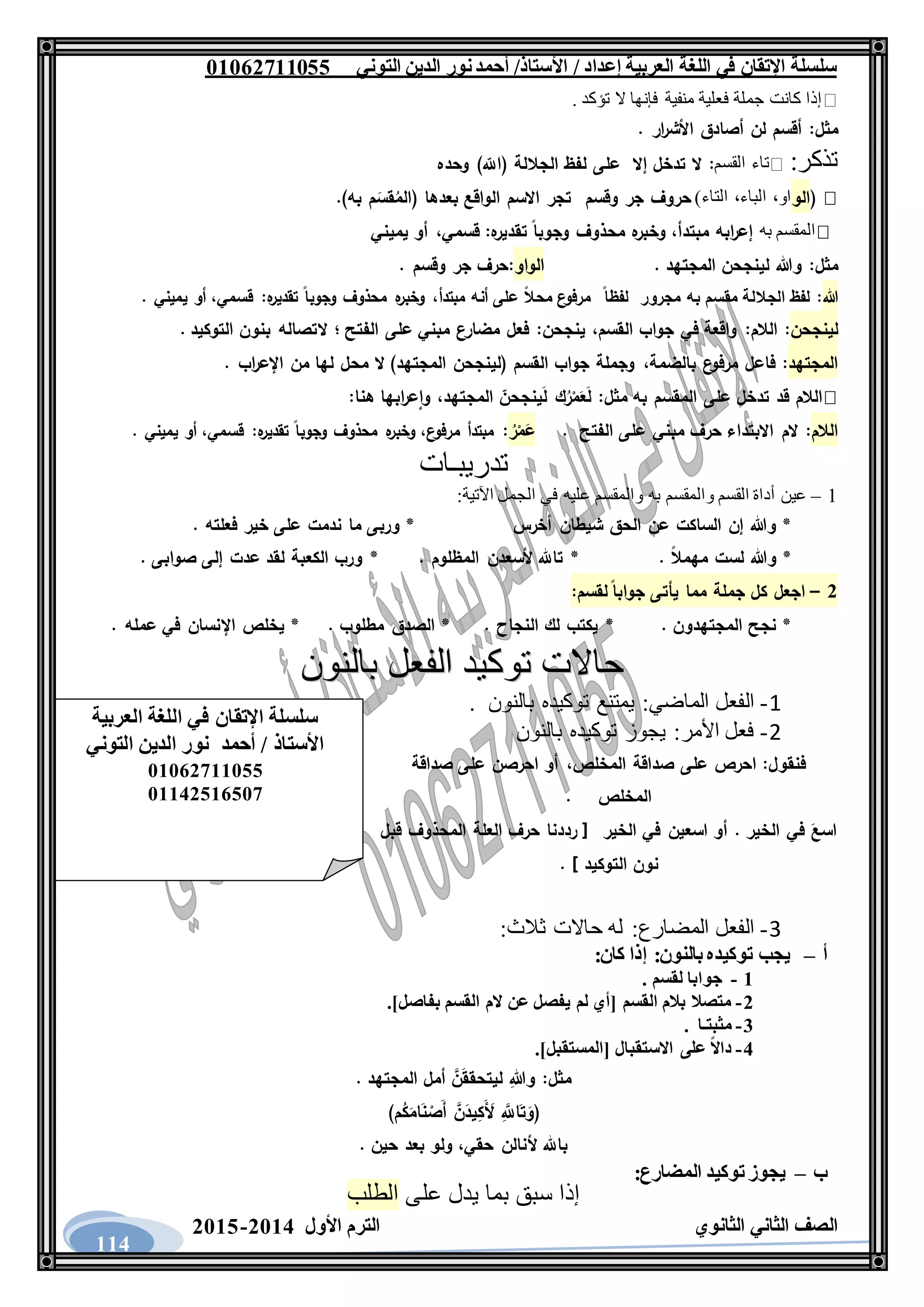‫العربية‬ ‫اللغة‬ ‫في‬ ‫اإلتقان‬ ‫سلسلة‬/ ‫إعداد‬/‫األستاذ‬‫التوني‬ ‫الدين‬ ‫نور‬‫أحمد‬06011766000
‫الثانوي‬ ‫الثاني‬ ‫الصف‬‫األول‬ ‫الترم‬1062-1060
114
. ‫تؤكد‬ ‫ال‬ ‫فإنها‬ ‫منفية‬ ‫فعلية‬ ‫جملة‬ ‫كانت‬ ‫إذا‬
‫مثل‬:. ‫ار‬‫ر‬‫األش‬ ‫أصادق‬ ‫لن‬ ‫أقسم‬
‫تذكر‬:‫القسم‬ ‫تاء‬:‫إال‬ ‫تدخل‬ ‫ال‬‫وحده‬ )‫(اَّلل‬ ‫الجاللة‬ ‫لفظ‬ ‫على‬
(‫الو‬‫او‬،‫الباء‬،‫الت‬)‫اء‬‫وقسم‬ ‫جر‬ ‫حروف‬.)‫به‬ ‫م‬َ‫قس‬ُ‫(الم‬ ‫بعدها‬ ‫الواقع‬ ‫االسم‬ ‫تجر‬
‫به‬ ‫المقسم‬‫مبتدأ‬ ‫ابه‬‫ر‬‫إع‬،‫ه‬‫تقدير‬ ‫وجوبا‬ ‫محذوف‬ ‫ه‬‫وخبر‬:‫قسمي‬،‫يميني‬ ‫أو‬
‫مثل‬:. ‫المجتهد‬ ‫لينجحن‬ ‫وهللا‬‫الواو‬:. ‫وقسم‬ ‫جر‬ ‫حرف‬
‫هللا‬‫مجرور‬ ‫به‬ ‫مقسم‬ ‫الجاللة‬ ‫لفظ‬ :‫لفظا‬،‫مبتدأ‬ ‫أنه‬ ‫على‬ ‫محال‬ ‫ع‬‫مرفو‬. ‫يميني‬ ‫أو‬ ،‫قسمي‬ :‫ه‬‫ر‬‫تقدي‬ ‫وجوبا‬ ‫محذوف‬ ‫ه‬‫ر‬‫وخب‬
‫لينجحن‬:‫الالم‬:‫القسم‬ ‫جواب‬ ‫في‬ ‫واقعة‬،‫ينجحن‬:. ‫التوكيد‬ ‫بنون‬ ‫التصاله‬ ‫؛‬ ‫الفتح‬ ‫على‬ ‫مبني‬ ‫مضارع‬ ‫فعل‬
‫المجتهد‬:‫بالضمة‬ ‫ع‬‫مرفو‬ ‫فاعل‬،. ‫اب‬‫ر‬‫اإلع‬ ‫من‬ ‫لها‬ ‫محل‬ ‫ال‬ )‫المجتهد‬ ‫(لينجحن‬ ‫القسم‬ ‫جواب‬ ‫وجملة‬
‫مثل‬ ‫به‬ ‫المقسم‬ ‫على‬ ‫تدخل‬ ‫قد‬ ‫الالم‬:‫المجتهد‬ ‫ينجحن‬َ‫ل‬ ‫ك‬ُ‫ر‬ْ‫م‬َ‫ع‬َ‫ل‬،‫هنا‬ ‫ابها‬‫ر‬‫ع‬‫وا‬:
‫الالم‬:‫الفتح‬ ‫على‬ ‫مبني‬ ‫حرف‬ ‫االبتداء‬ ‫الم‬.ُ‫ر‬ْ‫م‬َ‫ع‬:. ‫يميني‬ ‫أو‬ ،‫قسمي‬ :‫ه‬‫ر‬‫تقدي‬ ‫وجوبا‬ ‫محذوف‬ ‫ه‬‫ر‬‫وخب‬ ،‫ع‬‫مرفو‬ ‫مبتدأ‬
‫تدريبـات‬
1–‫اآلتية‬ ‫الجمل‬ ‫في‬ ‫عليه‬ ‫والمقسم‬ ‫به‬ ‫والمقسم‬ ‫القسم‬ ‫أداة‬ ‫عين‬:
‫الح‬ ‫عن‬ ‫الساكت‬ ‫إن‬ ‫وهللا‬ *‫أخرس‬ ‫شيطان‬ ‫ق‬. ‫فعلته‬ ‫خير‬ ‫على‬ ‫ندمت‬ ‫ما‬ ‫وربى‬ *
. ‫مهمال‬ ‫لست‬ ‫وهللا‬ *. ‫المظلوم‬ ‫ألسعدن‬ ‫تاهلل‬ *. ‫صوابى‬ ‫إلى‬ ‫عدت‬ ‫لقد‬ ‫الكعبة‬ ‫ورب‬ *
1–‫لقسم‬ ‫جوابا‬ ‫يأتى‬ ‫مما‬ ‫جملة‬ ‫كل‬ ‫اجعل‬:
. ‫المجتهدون‬ ‫نجح‬ *. ‫النجاح‬ ‫لك‬ ‫يكتب‬ *. ‫مطلوب‬ ‫الصدق‬ *. ‫عمله‬ ‫في‬ ‫اإلنسان‬ ‫يخلص‬ *
‫بالنون‬ ‫الفعل‬ ‫توكيد‬ ‫حاالت‬‫بالنون‬ ‫الفعل‬ ‫توكيد‬ ‫حاالت‬
1-‫الفعل‬‫الماضي‬:‫يمتنع‬‫توكيده‬‫بالنون‬.
2-‫فعل‬‫األمر‬:‫يجوز‬‫توكيده‬‫بالنون‬
‫فنقول‬:‫المخلص‬ ‫صداقة‬ ‫على‬ ‫احرص‬،‫صداقة‬ ‫على‬ ‫احرصن‬ ‫أو‬
‫المخلص‬.
‫في‬ ‫اسعين‬ ‫أو‬ . ‫الخير‬ ‫في‬ َ‫اسع‬‫الخير‬‫قبل‬ ‫المحذوف‬ ‫العلة‬ ‫حرف‬ ‫رددنا‬ [
. ] ‫التوكيد‬ ‫نون‬
7-‫الفعل‬‫المضارع‬:‫له‬‫حاالت‬‫ثالث‬:
‫أ‬–‫يجب‬‫توكيده‬‫بالنون‬:‫إذا‬‫كان‬:
6-. ‫لقسم‬ ‫جوابا‬
1-.]‫بفاصل‬ ‫القسم‬ ‫الم‬ ‫عن‬ ‫يفصل‬ ‫لم‬ ‫[أي‬ ‫القسم‬ ‫بالم‬ ‫متصال‬
3-‫مثبتـا‬.
2-.]‫[المستقبل‬ ‫االستقبال‬ ‫على‬ ً‫ال‬‫دا‬
‫مثل‬:. ‫المجتهد‬ ‫أمل‬ َّ‫ن‬َ‫ق‬‫ليتحق‬ ِ‫وهللا‬
)‫م‬ُ‫ك‬َ‫ام‬َ‫ن‬ ْ‫َص‬‫أ‬ َّ‫ن‬َ‫يد‬ِ‫َك‬ َ‫أل‬ َِّ‫اَّلل‬َ‫ت‬َ‫(و‬
‫حقي‬ ‫ألنالن‬ ‫باهلل‬،. ‫حين‬ ‫بعد‬ ‫ولو‬
‫ب‬–‫يجوز‬‫توكيد‬‫المضارع‬:
‫على‬ ‫يدل‬ ‫بما‬ ‫سبق‬ ‫إذا‬‫الطلب‬
‫العربية‬ ‫اللغة‬ ‫في‬ ‫اإلتقان‬ ‫سلسلة‬
‫التوني‬ ‫الدين‬ ‫نور‬ ‫أحمد‬ / ‫األستاذ‬
06011766000
06621061007
 