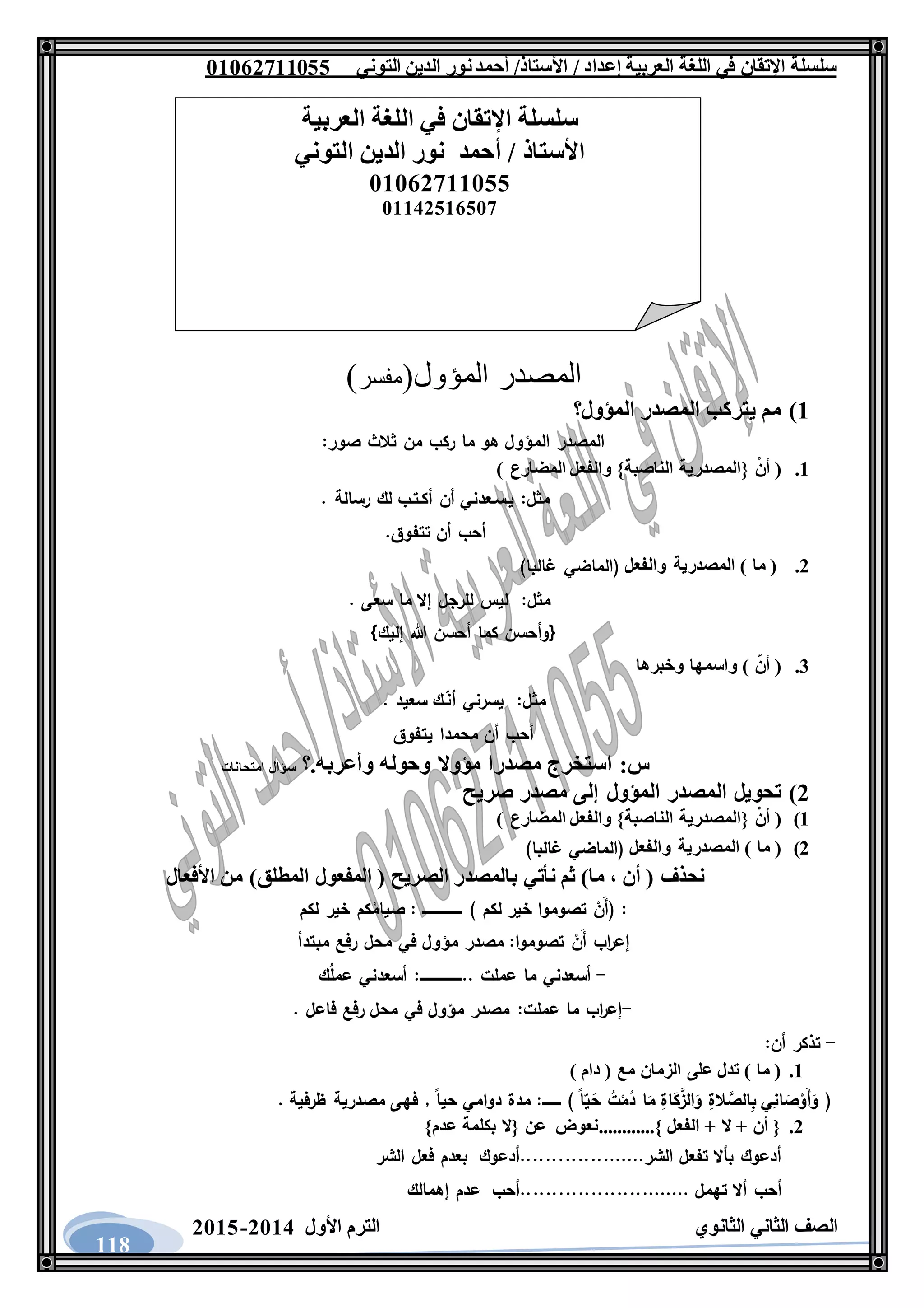‫العربية‬ ‫اللغة‬ ‫في‬ ‫اإلتقان‬ ‫سلسلة‬/ ‫إعداد‬/‫األستاذ‬‫التوني‬ ‫الدين‬ ‫نور‬‫أحمد‬06011766000
‫الثانوي‬ ‫الثاني‬ ‫الصف‬‫األول‬ ‫الترم‬1062-1060
118
‫المؤول‬ ‫المصدر‬(‫مفسر‬)
6)‫المؤول؟‬ ‫المصدر‬ ‫يتركب‬ ‫مم‬
:‫صور‬ ‫ثالث‬ ‫من‬ ‫ركب‬ ‫ما‬ ‫هو‬ ‫المؤول‬ ‫المصدر‬
6.ْ‫أن‬ ({‫المصدرية‬}‫الناصبة‬‫والفعل‬) ‫المضارع‬
. ‫رسالة‬ ‫لك‬ ‫أكـتـب‬ ‫أن‬ ‫يـسـعدني‬ :‫مثل‬
.‫تتفوق‬ ‫أن‬ ‫أحب‬
1.) ‫ما‬ (‫المصدرية‬‫والفعل‬)‫غالبا‬ ‫(الماضي‬
:‫مثل‬. ‫سعى‬ ‫ما‬ ‫إال‬ ‫للرجل‬ ‫ليس‬
{‫إليك‬ ‫هللا‬ ‫أحسن‬ ‫كما‬ ‫وأحسن‬}
3.‫واسمها‬ ) ‫أن‬ (‫وخبرها‬
:‫مثل‬. ‫سعيد‬ ‫ـك‬‫أن‬ ‫يسرني‬
‫يتفوق‬ ‫محمدا‬ ‫أن‬ ‫أحب‬
.‫وأعربه‬ ‫وحوله‬ ‫مؤوال‬ ‫مصدرا‬ ‫استخرج‬ :‫س‬‫؟‬‫امتحانات‬ ‫سؤال‬
1)‫المص‬ ‫تحويل‬‫صريح‬ ‫مصدر‬ ‫إلى‬ ‫المؤول‬ ‫در‬
6)ْ‫أن‬ ({‫المصدرية‬}‫الناصبة‬‫والفعل‬) ‫المضارع‬
1)‫المصدرية‬ ) ‫ما‬ (‫والفعل‬)‫غالبا‬ ‫(الماضي‬
‫األفعال‬ ‫من‬ )‫المطلق‬ ‫المفعول‬ ( ‫الصريح‬ ‫بالمصدر‬ ‫نأتي‬ ‫ثم‬ )‫ما‬ ، ‫أن‬ ( ‫نحذف‬
) ‫لكم‬ ‫خير‬ ‫تصوموا‬ ْ‫َن‬‫أ‬( :‫ـــــــــــــــــ‬‫لكم‬ ‫خير‬ ‫كم‬ُ‫صيام‬ :
ْ‫َن‬‫أ‬ ‫اب‬‫ر‬‫إع‬‫مبتدأ‬ ‫رفع‬ ‫محل‬ ‫في‬ ‫مؤول‬ ‫مصدر‬ :‫تصوموا‬
-.. ‫عملت‬ ‫ما‬ ‫أسعدني‬‫ــــــــــــــــــ‬‫ك‬ُ‫ل‬‫عم‬ ‫أسعدني‬ :
-. ‫فاعل‬ ‫رفع‬ ‫محل‬ ‫في‬ ‫مؤول‬ ‫مصدر‬ :‫عملت‬ ‫ما‬ ‫اب‬‫ر‬‫إع‬
-:‫أن‬ ‫تذكر‬
6.) ‫دام‬ ( ‫مع‬ ‫الزمان‬ ‫على‬ ‫تدل‬ ) ‫ما‬ (
) ‫ا‬‫ي‬َ‫ح‬ ُ‫ت‬ْ‫م‬ُ‫د‬ ‫ا‬َ‫م‬ ِ‫اة‬َ‫ك‬َّ‫الز‬َ‫و‬ ِ‫الة‬ َّ‫الص‬ِ‫ب‬ ‫ي‬ِ‫ان‬ َ‫ص‬ْ‫َو‬‫أ‬َ‫و‬ (‫ــــــــ‬‫دوا‬ ‫مدة‬ :. ‫ظرفية‬ ‫مصدرية‬ ‫فهى‬ , ‫حيا‬ ‫مي‬
1.}‫عدم‬ ‫بكلمة‬ ‫{ال‬ ‫عن‬ ‫}............نعوض‬ ‫الفعل‬ + ‫ال‬ + ‫أن‬ {
‫الشر‬ ‫فعل‬ ‫بعدم‬ ‫الشر....................أدعوك‬ ‫تفعل‬ ‫بأال‬ ‫أدعوك‬
............... ‫تهمل‬ ‫أال‬ ‫أحب‬..........‫إهمالك‬ ‫عدم‬ ‫..أحب‬
‫العربية‬ ‫اللغة‬ ‫في‬ ‫اإلتقان‬ ‫سلسلة‬
‫التوني‬ ‫الدين‬ ‫نور‬ ‫أحمد‬ / ‫األستاذ‬
06011766000
06621061007
 
