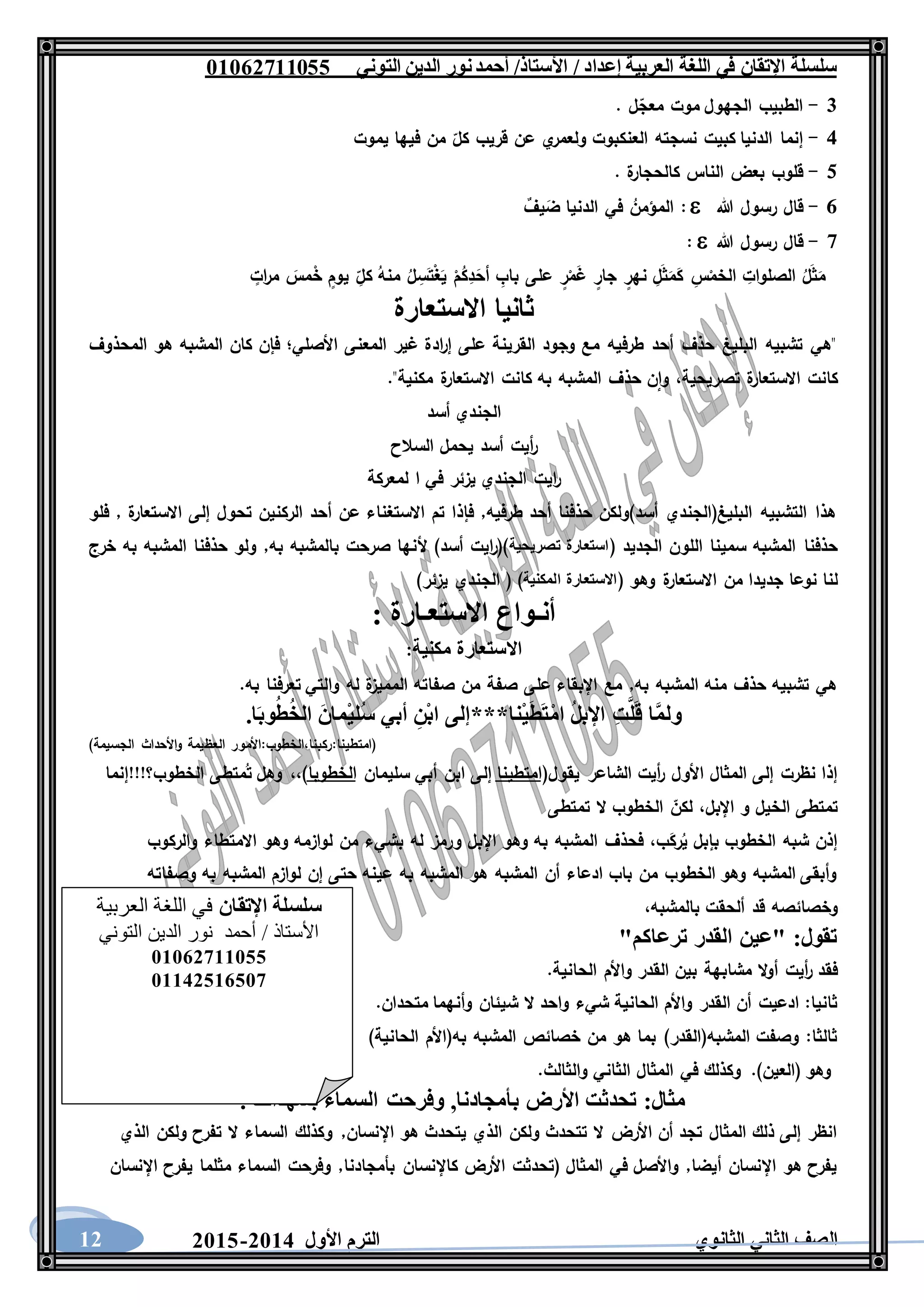 ‫العربية‬ ‫اللغة‬ ‫في‬ ‫اإلتقان‬ ‫سلسلة‬/ ‫إعداد‬/‫األستاذ‬‫التوني‬ ‫الدين‬ ‫نور‬‫أحمد‬06011766000
‫الثانوي‬ ‫الثاني‬ ‫الصف‬‫األول‬ ‫الترم‬1062-106012
3-. ‫ل‬‫معج‬ ‫موت‬ ‫الجهول‬ ‫الطبيب‬
5-‫إنما‬‫يموت‬ ‫فيها‬ ‫من‬ ‫كل‬ ‫قريب‬ ‫عن‬ ‫ي‬‫ولعمر‬ ‫العنكبوت‬ ‫نسجته‬ ‫كبيت‬ ‫الدنيا‬
4-. ‫ة‬‫كالحجار‬ ‫الناس‬ ‫بعض‬ ‫قلوب‬
6-‫هللا‬ ‫رسول‬ ‫قال‬ٌ‫يف‬َ‫ض‬ ‫الدنيا‬ ‫في‬ ُ‫المؤمن‬ :
7-‫هللا‬ ‫رسول‬ ‫قال‬:
ُ‫ل‬َ‫ث‬َ‫م‬ٍ‫يوم‬ ِ‫كل‬ ُ‫منه‬ ُ‫ل‬ ِ‫س‬َ‫ت‬ْ‫غ‬َ‫ي‬ ْ‫م‬ُ‫ك‬ِ‫د‬َ‫أح‬ ِ‫باب‬ ‫على‬ ٍ‫ر‬ْ‫م‬َ‫غ‬ ٍ‫جار‬ ٍ‫نهر‬ ِ‫ل‬َ‫ث‬َ‫م‬َ‫ك‬ ِ‫س‬ْ‫الخم‬ ِ‫الصلوات‬ٍ‫ات‬‫ر‬‫م‬ َ‫مس‬ْ‫خ‬
‫االستعارة‬ ‫ثانيا‬
‫المحذوف‬ ‫هو‬ ‫المشبه‬ ‫كان‬ ‫فإن‬ ‫األصلي؛‬ ‫المعنى‬ ‫غير‬ ‫ادة‬‫ر‬‫إ‬ ‫على‬ ‫القرينة‬ ‫وجود‬ ‫مع‬ ‫طرفيه‬ ‫أحد‬ ‫حذف‬ ‫البليغ‬ ‫تشبيه‬ ‫"هي‬
."‫مكنية‬ ‫ة‬‫االستعار‬ ‫كانت‬ ‫به‬ ‫المشبه‬ ‫حذف‬ ‫ن‬‫وا‬ ،‫تصريحية‬ ‫ة‬‫االستعار‬ ‫كانت‬
‫أسد‬ ‫الجندي‬
‫السالح‬ ‫يحمل‬ ‫أسد‬ ‫أيت‬‫ر‬
‫لمعرك‬ ‫ا‬ ‫في‬ ‫يزئر‬ ‫الجندي‬ ‫ايت‬‫ر‬‫ة‬
‫فلو‬ , ‫ة‬‫االستعار‬ ‫إلى‬ ‫تحول‬ ‫الركنين‬ ‫أحد‬ ‫عن‬ ‫االستغناء‬ ‫تم‬ ‫فإذا‬ ,‫طرفيه‬ ‫أحد‬ ‫حذفنا‬ ‫أسد)ولكن‬ ‫البليغ(الجندي‬ ‫التشبيه‬ ‫هذا‬
( ‫الجديد‬ ‫اللون‬ ‫سمينا‬ ‫المشبه‬ ‫حذفنا‬‫تصريحية‬ ‫استعارة‬‫خرج‬ ‫به‬ ‫المشبه‬ ‫حذفنا‬ ‫ولو‬ ,‫به‬ ‫بالمشبه‬ ‫صرحت‬ ‫ألنها‬ )‫أسد‬ ‫ايت‬‫ر‬()
( ‫وهو‬ ‫ة‬‫االستعار‬ ‫من‬ ‫جديدا‬ ‫نوعا‬ ‫لنا‬‫االس‬‫المكنية‬ ‫تعارة‬)‫يزئر‬ ‫الجندي‬ ( )
: ‫االستعـارة‬ ‫أنـواع‬
‫مكنية‬ ‫االستعارة‬:
.‫به‬ ‫تعرفنا‬ ‫والتي‬ ‫له‬ ‫ة‬‫المميز‬ ‫صفاته‬ ‫من‬ ‫صفة‬ ‫على‬ ‫اإلبقاء‬ ‫مع‬ ,‫به‬ ‫المشبه‬ ‫منه‬ ‫حذف‬ ‫تشبيه‬ ‫هي‬
.‫ا‬َ‫ب‬‫و‬ُ‫ط‬ُ‫خ‬‫ال‬ َ‫ن‬‫ْما‬‫ي‬‫ُل‬‫س‬ ‫أبي‬ ِ‫ْن‬‫ب‬‫ا‬ ‫ْنا***إلى‬‫ي‬َ‫ط‬َ‫ت‬ْ‫م‬‫ا‬ ُ‫ل‬‫اإلب‬ ِ‫ت‬َّ‫ل‬َ‫ق‬ ‫ا‬َّ‫م‬‫ول‬
‫العظ‬ ‫(امتطينا:ركبنا،الخطوب:األمور‬)‫الجسيمة‬ ‫األحداث‬‫و‬ ‫يمة‬
(‫يقول‬ ‫الشاعر‬ ‫أيت‬‫ر‬ ‫األول‬ ‫المثال‬ ‫إلى‬ ‫نظرت‬ ‫إذا‬‫امتطينا‬‫سليمان‬ ‫أبي‬ ‫ابن‬ ‫إلى‬‫الخطوبا‬‫الخطوب؟!!!إنما‬ ‫متطى‬ُ‫ت‬ ‫وهل‬ ،،)
‫تمتطى‬ ‫ال‬ ‫الخطوب‬ ‫لكن‬ ،‫اإلبل‬ ‫و‬ ‫الخيل‬ ‫تمتطى‬
‫االمت‬ ‫وهو‬ ‫لوازمه‬ ‫من‬ ‫بشيء‬ ‫له‬ ‫ورمز‬ ‫اإلبل‬ ‫وهو‬ ‫به‬ ‫المشبه‬ ‫فحذف‬ ،‫ب‬َ‫رك‬ُ‫ي‬ ‫بإبل‬ ‫الخطوب‬ ‫شبه‬ ‫إذن‬‫والركوب‬ ‫طاء‬
‫وصفاته‬ ‫به‬ ‫المشبه‬ ‫لوازم‬ ‫إن‬ ‫حتى‬ ‫عينه‬ ‫به‬ ‫المشبه‬ ‫هو‬ ‫المشبه‬ ‫أن‬ ‫ادعاء‬ ‫باب‬ ‫من‬ ‫الخطوب‬ ‫وهو‬ ‫المشبه‬ ‫وأبقى‬
،‫بالمشبه‬ ‫ألحقت‬ ‫قد‬ ‫وخصائصه‬
"‫ترعاكم‬ ‫القدر‬ ‫"عين‬ :‫تقول‬
.‫الحانية‬ ‫واألم‬ ‫القدر‬ ‫بين‬ ‫مشابهة‬ ‫ال‬‫و‬‫أ‬ ‫أيت‬‫ر‬ ‫فقد‬
‫ش‬ ‫ال‬ ‫واحد‬ ‫شيء‬ ‫الحانية‬ ‫واألم‬ ‫القدر‬ ‫أن‬ ‫ادعيت‬ :‫ثانيا‬.‫متحدان‬ ‫وأنهما‬ ‫يئان‬
)‫الحانية‬ ‫به(األم‬ ‫المشبه‬ ‫خصائص‬ ‫من‬ ‫هو‬ ‫بما‬ )‫المشبه(القدر‬ ‫وصفت‬ :‫ثالثا‬
.)‫(العين‬ ‫وهو‬.‫والثالث‬ ‫الثاني‬ ‫المثال‬ ‫في‬ ‫وكذلك‬
. ‫بشهدائنا‬ ‫السماء‬ ‫وفرحت‬ ,‫بأمجادنا‬ ‫األرض‬ ‫تحدثت‬ :‫مثال‬
‫و‬ ,‫اإلنسان‬ ‫هو‬ ‫يتحدث‬ ‫الذي‬ ‫ولكن‬ ‫تتحدث‬ ‫ال‬ ‫األرض‬ ‫أن‬ ‫تجد‬ ‫المثال‬ ‫ذلك‬ ‫إلى‬ ‫انظر‬‫الذي‬ ‫ولكن‬ ‫تفرح‬ ‫ال‬ ‫السماء‬ ‫كذلك‬
‫اإلنسان‬ ‫يفرح‬ ‫مثلما‬ ‫السماء‬ ‫وفرحت‬ ,‫بأمجادنا‬ ‫كاإلنسان‬ ‫األرض‬ ‫(تحدثت‬ ‫المثال‬ ‫في‬ ‫واألصل‬ ,‫أيضا‬ ‫اإلنسان‬ ‫هو‬ ‫يفرح‬
‫اإلتقان‬ ‫سلسلة‬‫العربية‬ ‫اللغة‬ ‫في‬
‫التوني‬ ‫الدين‬ ‫نور‬ ‫أحمد‬ / ‫األستاذ‬
06011766000
06621061007
 