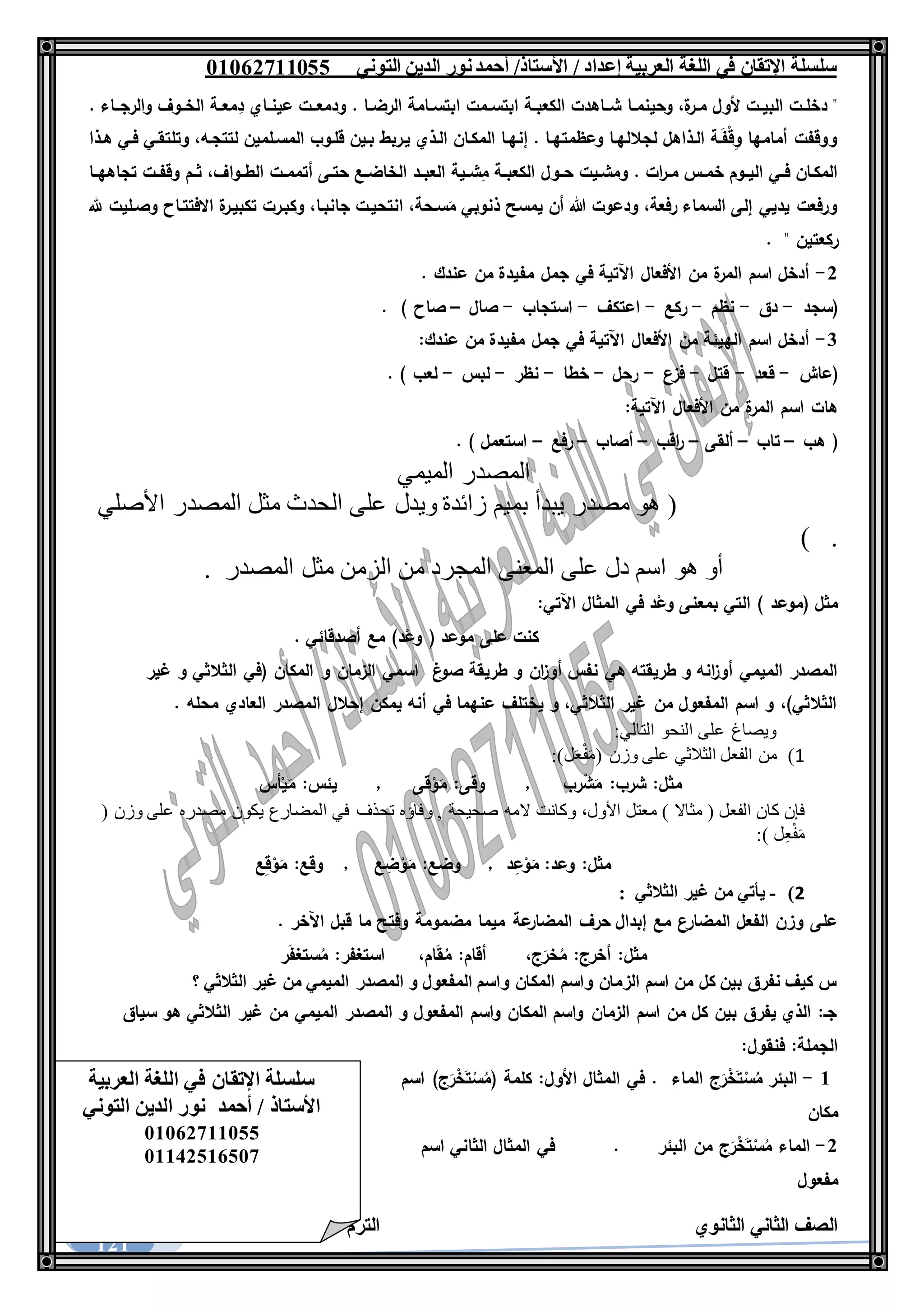 ‫العربية‬ ‫اللغة‬ ‫في‬ ‫اإلتقان‬ ‫سلسلة‬/ ‫إعداد‬/‫األستاذ‬‫التوني‬ ‫الدين‬ ‫نور‬‫أحمد‬06011766000
‫الثانوي‬ ‫الثاني‬ ‫الصف‬‫األول‬ ‫الترم‬1062-1060
121
‫ـا‬‫ـ‬‫وحينم‬ ،‫ة‬‫ـر‬‫ـ‬‫م‬ ‫ألول‬ ‫ـت‬‫ـ‬‫البي‬ ‫ـت‬‫ـ‬‫دخل‬ ". ‫والرجــاء‬ ‫ـوف‬‫ـ‬‫الخ‬ ‫ـة‬‫ـ‬‫مع‬ِ‫د‬ ‫ـاي‬‫ـ‬‫عين‬ ‫ودمعــت‬ . ‫ـا‬‫ـ‬‫الرض‬ ‫ـامة‬‫ـ‬‫ابتس‬ ‫ـمت‬‫ـ‬‫ابتس‬ ‫ـة‬‫ـ‬‫الكعب‬ ‫شــاهدت‬
‫هـذا‬ ‫فـي‬ ‫وتلتقـي‬ ،‫لتتجـه‬ ‫المسـلمين‬ ‫قلـوب‬ ‫بـين‬ ‫يـربط‬ ‫الـذي‬ ‫المكـان‬ ‫إنهـا‬ . ‫وعظمتهـا‬ ‫لجاللهـا‬ ‫الـذاهل‬ ‫ـة‬َ‫ف‬ْ‫ق‬ِ‫و‬ ‫أمامها‬ ‫ووقفت‬
‫ـوا‬‫ـ‬‫الط‬ ‫ـت‬‫ـ‬‫أتمم‬ ‫حتـى‬ ‫ـع‬‫ـ‬‫الخاض‬ ‫ـد‬‫ـ‬‫العب‬ ‫ـية‬‫ـ‬‫ش‬ِ‫م‬ ‫ـة‬‫ـ‬‫الكعب‬ ‫ـول‬‫ـ‬‫ح‬ ‫ومشـيت‬ . ‫ات‬‫ر‬‫ـ‬‫ـ‬‫م‬ ‫ـس‬‫ـ‬‫خم‬ ‫ـوم‬‫ـ‬‫الي‬ ‫ـي‬‫ـ‬‫ف‬ ‫المكـان‬‫ـا‬‫ـ‬‫تجاهه‬ ‫ـت‬‫ـ‬‫وقف‬ ‫ـم‬‫ـ‬‫ث‬ ،‫ف‬
‫هلل‬ ‫وصـليت‬ ‫االفتتـاح‬ ‫ة‬‫تكبيـر‬ ‫وكبـرت‬ ،‫جانبـا‬ ‫انتحيـت‬ ،‫سـحة‬َ‫م‬ ‫ذنوبي‬ ‫يمسح‬ ‫أن‬ ‫هللا‬ ‫ودعوت‬ ،‫رفعة‬ ‫السماء‬ ‫إلى‬ ‫يديي‬ ‫ورفعت‬
" ‫ركعتين‬.
1-. ‫عندك‬ ‫من‬ ‫مفيدة‬ ‫جمل‬ ‫في‬ ‫اآلتية‬ ‫األفعال‬ ‫من‬ ‫ة‬‫المر‬ ‫اسم‬ ‫أدخل‬
‫(سجد‬-‫دق‬-‫نظم‬-‫ركع‬-‫اعتكف‬-‫استجاب‬-‫صال‬–) ‫صاح‬.
3-:‫عندك‬ ‫من‬ ‫مفيدة‬ ‫جمل‬ ‫في‬ ‫اآلتية‬ ‫األفعال‬ ‫من‬ ‫الهيئة‬ ‫اسم‬ ‫أدخل‬
‫(عاش‬-‫قعد‬-‫قتل‬-‫فزع‬-‫رحل‬-‫خطا‬-‫نظر‬-‫لبس‬-. ) ‫لعب‬
:‫اآلتية‬ ‫األفعال‬ ‫من‬ ‫ة‬‫المر‬ ‫اسم‬ ‫هات‬
‫هب‬ (–‫تاب‬–‫ألقى‬–‫اقب‬‫ر‬–‫أصاب‬–‫رفع‬–. ) ‫استعمل‬
‫الميمي‬ ‫المصدر‬
‫بم‬ ‫يبدأ‬ ‫مصدر‬ ‫هو‬ (‫األصلي‬ ‫المصدر‬ ‫مثل‬ ‫الحدث‬ ‫على‬ ‫ويدل‬ ‫زائدة‬ ‫يم‬
) .
‫المصدر‬ ‫مثل‬ ‫الزمن‬ ‫من‬ ‫المجرد‬ ‫المعنى‬ ‫على‬ ‫دل‬ ‫اسم‬ ‫هو‬ ‫أو‬.
:‫اآلتي‬ ‫المثال‬ ‫في‬ ‫د‬ْ‫وع‬ ‫بمعنى‬ ‫التي‬ ) ‫(موعد‬ ‫مثل‬
. ‫أصدقائي‬ ‫مع‬ )‫د‬ْ‫وع‬ ( ‫موعد‬ ‫على‬ ‫كنت‬
‫غ‬‫صو‬ ‫طريقة‬ ‫و‬ ‫ان‬‫ز‬‫أو‬ ‫نفس‬ ‫هي‬ ‫طريقته‬ ‫و‬ ‫انه‬‫ز‬‫أو‬ ‫الميمي‬ ‫المصدر‬‫و‬ ‫الزمان‬ ‫اسمي‬‫غير‬ ‫و‬ ‫الثالثي‬ ‫(في‬ ‫المكان‬
. ‫محله‬ ‫العادي‬ ‫المصدر‬ ‫إحالل‬ ‫يمكن‬ ‫أنه‬ ‫في‬ ‫عنهما‬ ‫يختلف‬ ‫و‬ ،‫الثالثي‬ ‫غير‬ ‫من‬ ‫المفعول‬ ‫اسم‬ ‫و‬ ،)‫الثالثي‬
‫ويصاغ‬‫على‬‫النحو‬‫التالي‬:
1)‫من‬‫الفعل‬‫الثالثي‬‫على‬‫وزن‬(‫ل‬َ‫ع‬ْ‫ف‬َ‫م‬:)
‫رب‬ْ‫ش‬َ‫م‬ :‫شرب‬ :‫مثل‬,‫قى‬ْ‫و‬َ‫م‬ :‫وقى‬,‫أس‬ْ‫ي‬َ‫م‬ :‫يئس‬
‫فإن‬‫كان‬‫الفعل‬(‫مثاال‬)‫معتل‬،‫األول‬‫وكانت‬‫المه‬‫صحيحة‬,‫وفاؤه‬‫تحذف‬‫في‬‫المضارع‬‫يكون‬‫مصدره‬‫على‬‫وزن‬(
‫ل‬ِ‫ع‬ْ‫ف‬َ‫م‬:)
‫مثل‬:‫وعد‬:‫د‬ِ‫ع‬ْ‫و‬َ‫م‬,‫وضع‬:‫ع‬ ِ‫ض‬ْ‫و‬َ‫م‬,‫وقع‬:‫ع‬ِ‫ق‬ْ‫و‬َ‫م‬
2)-‫يأتي‬‫من‬‫غير‬‫الثالثي‬:
‫قبل‬ ‫ما‬ ‫وفتح‬ ‫مضمومة‬ ‫ميما‬ ‫عة‬‫المضار‬ ‫حرف‬ ‫إبدال‬ ‫مع‬ ‫المضارع‬ ‫الفعل‬ ‫وزن‬ ‫على‬‫اآلخر‬.
،‫ج‬َ‫خر‬ُ‫م‬ :‫أخرج‬ :‫مثل‬،‫ام‬َ‫ق‬ُ‫م‬ :‫أقام‬‫ر‬َ‫ف‬‫ستغ‬ُ‫م‬ :‫استغفر‬
‫؟‬ ‫الثالثي‬ ‫غير‬ ‫من‬ ‫الميمي‬ ‫المصدر‬ ‫و‬ ‫المفعول‬ ‫واسم‬ ‫المكان‬ ‫واسم‬ ‫الزمان‬ ‫اسم‬ ‫من‬ ‫كل‬ ‫بين‬ ‫نفرق‬ ‫كيف‬ ‫س‬
‫سيا‬ ‫هو‬ ‫الثالثي‬ ‫غير‬ ‫من‬ ‫الميمي‬ ‫المصدر‬ ‫و‬ ‫المفعول‬ ‫واسم‬ ‫المكان‬ ‫واسم‬ ‫الزمان‬ ‫اسم‬ ‫من‬ ‫كل‬ ‫بين‬ ‫يفرق‬ ‫الذي‬ :‫جـ‬‫ق‬
:‫فنقول‬ :‫الجملة‬
6-‫الماء‬ ‫ج‬َ‫ر‬ْ‫خ‬َ‫ت‬ْ‫س‬ُ‫م‬ ‫البئر‬‫اسم‬ )‫ج‬َ‫ر‬ْ‫خ‬َ‫ت‬ْ‫س‬ُ‫(م‬ ‫كلمة‬ :‫األول‬ ‫المثال‬ ‫في‬ .
‫مكان‬
1-‫البئر‬ ‫من‬ ‫ج‬َ‫ر‬ْ‫خ‬َ‫ت‬ْ‫س‬ُ‫م‬ ‫الماء‬.‫اسم‬ ‫الثاني‬ ‫المثال‬ ‫في‬
‫مفعول‬
‫العربية‬ ‫اللغة‬ ‫في‬ ‫اإلتقان‬ ‫سلسلة‬
‫التوني‬ ‫الدين‬ ‫نور‬ ‫أحمد‬ / ‫األستاذ‬
06011766000
06621061007
 