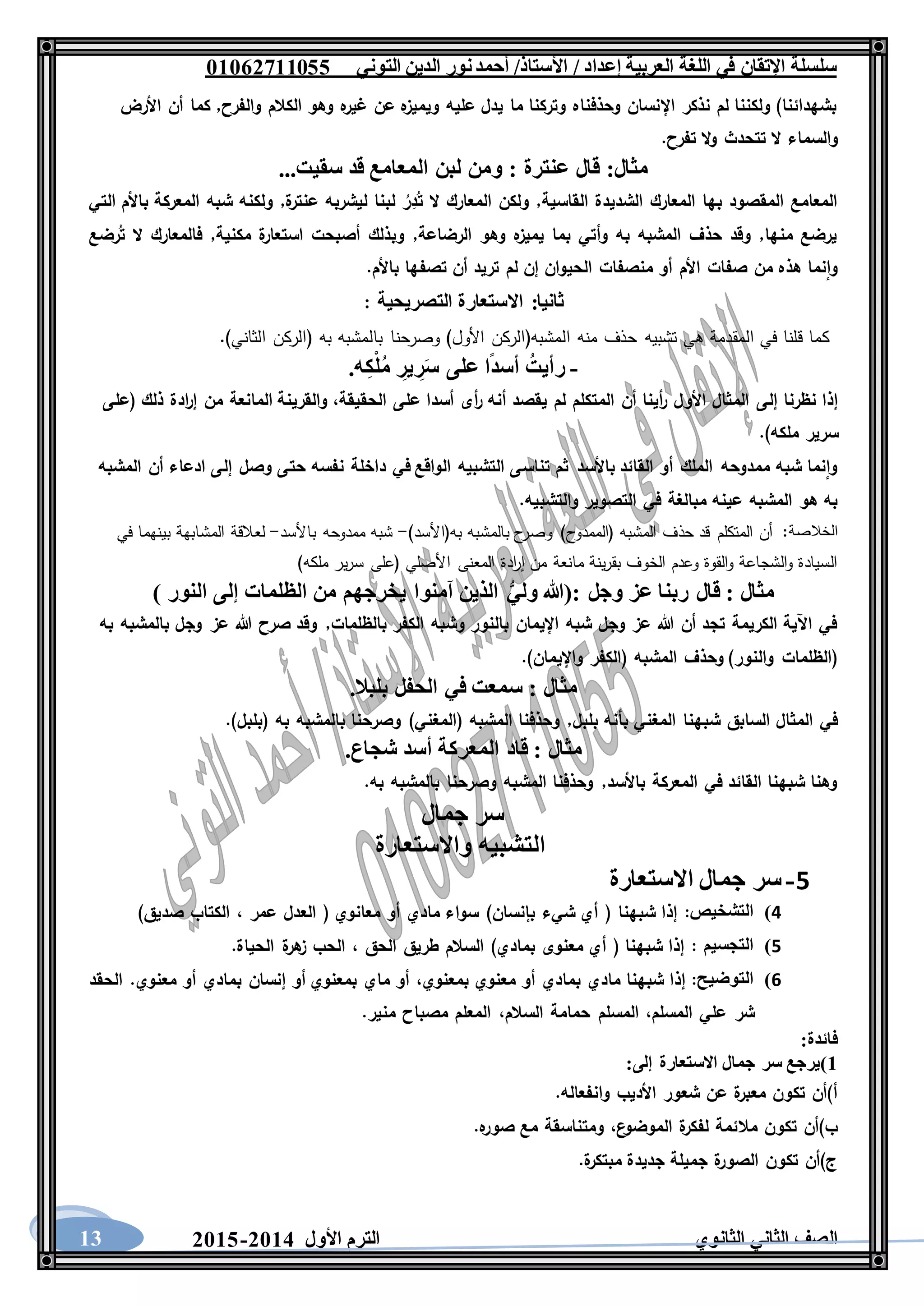 ‫العربية‬ ‫اللغة‬ ‫في‬ ‫اإلتقان‬ ‫سلسلة‬/ ‫إعداد‬/‫األستاذ‬‫التوني‬ ‫الدين‬ ‫نور‬‫أحمد‬06011766000
‫الثانوي‬ ‫الثاني‬ ‫الصف‬‫األول‬ ‫الترم‬1062-106013
‫األرض‬ ‫أن‬ ‫كما‬ ,‫والفرح‬ ‫الكالم‬ ‫وهو‬ ‫ه‬‫غير‬ ‫عن‬ ‫ه‬‫ويميز‬ ‫عليه‬ ‫يدل‬ ‫ما‬ ‫وتركنا‬ ‫وحذفناه‬ ‫اإلنسان‬ ‫نذكر‬ ‫لم‬ ‫ولكننا‬ )‫بشهدائنا‬
‫تتحدث‬ ‫ال‬ ‫والسماء‬.‫تفرح‬ ‫ال‬‫و‬
...‫سقيت‬ ‫قد‬ ‫المعامع‬ ‫لبن‬ ‫ومن‬ : ‫عنترة‬ ‫قال‬ :‫مثال‬
‫التي‬ ‫باألم‬ ‫المعركة‬ ‫شبه‬ ‫ولكنه‬ ,‫ة‬‫عنتر‬ ‫ليشربه‬ ‫لبنا‬ ُ‫ر‬ِ‫د‬ُ‫ت‬ ‫ال‬ ‫المعارك‬ ‫ولكن‬ ,‫القاسية‬ ‫الشديدة‬ ‫المعارك‬ ‫بها‬ ‫المقصود‬ ‫المعامع‬
,‫مكنية‬ ‫ة‬‫استعار‬ ‫أصبحت‬ ‫وبذلك‬ ,‫الرضاعة‬ ‫وهو‬ ‫ه‬‫يميز‬ ‫بما‬ ‫وأتي‬ ‫به‬ ‫المشبه‬ ‫حذف‬ ‫وقد‬ ,‫منها‬ ‫يرضع‬‫رضع‬ُ‫ت‬ ‫ال‬ ‫فالمعارك‬
.‫باألم‬ ‫تصفها‬ ‫أن‬ ‫تريد‬ ‫لم‬ ‫إن‬ ‫الحيوان‬ ‫منصفات‬ ‫أو‬ ‫األم‬ ‫صفات‬ ‫من‬ ‫هذه‬ ‫نما‬‫وا‬
‫التصريحية‬ ‫االستعارة‬ :‫ثانيا‬:
.)‫الثاني‬ ‫(الركن‬ ‫به‬ ‫بالمشبه‬ ‫وصرحنا‬ )‫األول‬ ‫المشبه(الركن‬ ‫منه‬ ‫حذف‬ ‫تشبيه‬ ‫هي‬ ‫المقدمة‬ ‫في‬ ‫قلنا‬ ‫كما‬
-.‫ه‬ِ‫ك‬ْ‫ل‬ُ‫م‬ ِ‫ير‬ ِ‫ر‬َ‫س‬ ‫على‬ ‫ا‬ً‫د‬‫أس‬ ُ‫رأيت‬
‫إلى‬ ‫نظرنا‬ ‫إذا‬‫(على‬ ‫ذلك‬ ‫ادة‬‫ر‬‫إ‬ ‫من‬ ‫المانعة‬ ‫والقرينة‬ ،‫الحقيقة‬ ‫على‬ ‫أسدا‬ ‫أى‬‫ر‬ ‫أنه‬ ‫يقصد‬ ‫لم‬ ‫المتكلم‬ ‫أن‬ ‫أينا‬‫ر‬ ‫األول‬ ‫المثال‬
.)‫ملكه‬ ‫سرير‬
‫المشبه‬ ‫أن‬ ‫ادعاء‬ ‫إلى‬ ‫وصل‬ ‫حتى‬ ‫نفسه‬ ‫داخلة‬ ‫في‬ ‫الواقع‬ ‫التشبيه‬ ‫تناسى‬ ‫ثم‬ ‫باألسد‬ ‫القائد‬ ‫أو‬ ‫الملك‬ ‫ممدوحه‬ ‫شبه‬ ‫نما‬‫وا‬
‫وال‬ ‫التصوير‬ ‫في‬ ‫مبالغة‬ ‫عينه‬ ‫المشبه‬ ‫هو‬ ‫به‬.‫تشبيه‬
‫الخالصة‬)‫به(األسد‬ ‫بالمشبه‬ ‫ح‬‫وصر‬ )‫(الممدوح‬ ‫المشبه‬ ‫حذف‬ ‫قد‬ ‫المتكلم‬ ‫أن‬ :-‫باألسد‬ ‫ممدوحه‬ ‫شبه‬-‫في‬ ‫بينهما‬ ‫المشابهة‬ ‫لعالقة‬
)‫ملكه‬ ‫ير‬‫ر‬‫س‬ ‫(على‬ ‫األصلي‬ ‫المعنى‬ ‫ادة‬‫ر‬‫إ‬ ‫من‬ ‫مانعة‬ ‫ينة‬‫ر‬‫بق‬ ‫الخوف‬ ‫وعدم‬ ‫القوة‬‫و‬ ‫الشجاعة‬‫و‬ ‫السيادة‬
‫آمنوا‬ ‫الذين‬ ُّ‫ي‬‫ول‬ ‫:(هللا‬ ‫وجل‬ ‫عز‬ ‫ربنا‬ ‫قال‬ : ‫مثال‬) ‫النور‬ ‫إلى‬ ‫الظلمات‬ ‫من‬ ‫يخرجهم‬
‫به‬ ‫بالمشبه‬ ‫وجل‬ ‫عز‬ ‫هللا‬ ‫صرح‬ ‫وقد‬ ,‫بالظلمات‬ ‫الكفر‬ ‫وشبه‬ ‫بالنور‬ ‫اإليمان‬ ‫شبه‬ ‫وجل‬ ‫عز‬ ‫هللا‬ ‫أن‬ ‫تجد‬ ‫الكريمة‬ ‫اآلية‬ ‫في‬
.)‫واإليمان‬ ‫(الكفر‬ ‫المشبه‬ ‫وحذف‬ )‫والنور‬ ‫(الظلمات‬
.‫بلبال‬ ‫الحفل‬ ‫في‬ ‫سمعت‬ : ‫مثال‬
‫و‬ ,‫بلبل‬ ‫بأنه‬ ‫المغني‬ ‫شبهنا‬ ‫السابق‬ ‫المثال‬ ‫في‬.)‫(بلبل‬ ‫به‬ ‫بالمشبه‬ ‫وصرحنا‬ )‫(المغني‬ ‫المشبه‬ ‫حذفنا‬
.‫شجاع‬ ‫أسد‬ ‫المعركة‬ ‫قاد‬ : ‫مثال‬
.‫به‬ ‫بالمشبه‬ ‫وصرحنا‬ ‫المشبه‬ ‫وحذفنا‬ ,‫باألسد‬ ‫المعركة‬ ‫في‬ ‫القائد‬ ‫شبهنا‬ ‫وهنا‬
‫جمال‬ ‫سر‬
‫واالستعارة‬ ‫التشبيه‬
5-‫سر‬‫جمال‬‫االستعارة‬
4)‫التشخيص‬:‫إذا‬‫شبهنا‬(‫أي‬‫شيء‬‫بإنسان‬)‫سواء‬‫مادي‬‫أو‬‫معانوي‬(‫العد‬‫ل‬‫عمر‬،‫الكتاب‬‫صديق‬)
5)‫التجسيم‬:‫إذا‬‫شبهنا‬(‫أي‬‫معنوى‬‫بمادي‬)‫السالم‬‫طريق‬‫الحق‬،‫الحب‬‫ة‬‫هر‬‫ز‬‫الحياة‬.
6)‫التوضيح‬:‫إذا‬‫شبهنا‬‫مادي‬‫بمادي‬‫أو‬‫معنوي‬،‫بمعنوي‬‫أو‬‫ماي‬‫بمعنوي‬‫أو‬‫إنسان‬‫بمادي‬‫أو‬‫معنوي‬.‫الحقد‬
‫شر‬‫علي‬،‫المسلم‬‫المسلم‬‫حمامة‬،‫السالم‬‫المعلم‬‫مصباح‬‫منير‬.
:‫فائدة‬
6‫)يرج‬:‫إلى‬ ‫االستعارة‬ ‫جمال‬ ‫سر‬ ‫ع‬
.‫وانفعاله‬ ‫األديب‬ ‫شعور‬ ‫عن‬ ‫ة‬‫معبر‬ ‫تكون‬ ‫أ)أن‬
.‫ه‬‫صور‬ ‫مع‬ ‫ومتناسقة‬ ،‫ع‬‫الموضو‬ ‫ة‬‫لفكر‬ ‫مالئمة‬ ‫تكون‬ ‫ب)أن‬
.‫ة‬‫مبتكر‬ ‫جديدة‬ ‫جميلة‬ ‫ة‬‫الصور‬ ‫تكون‬ ‫ج)أن‬
 