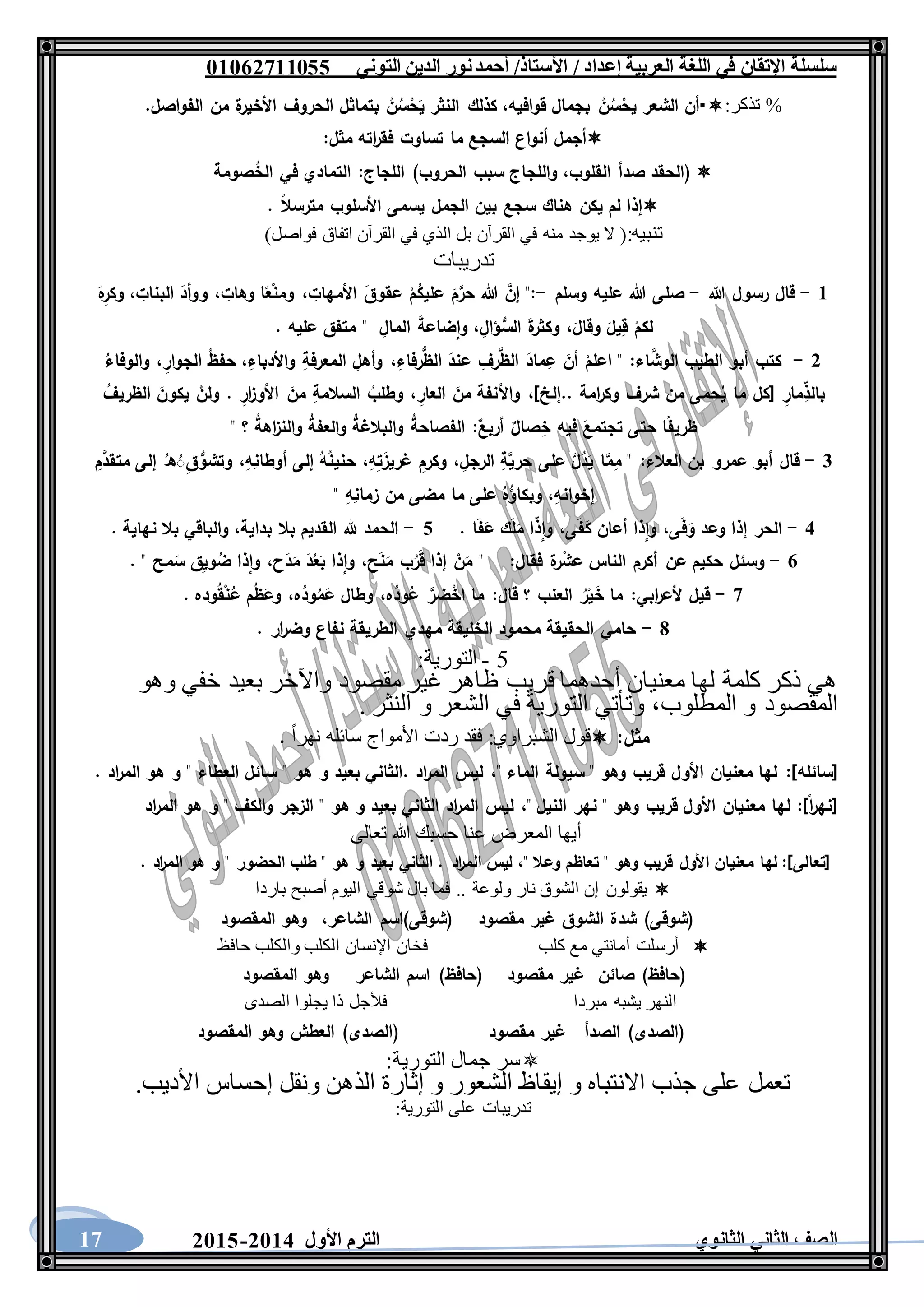 ‫العربية‬ ‫اللغة‬ ‫في‬ ‫اإلتقان‬ ‫سلسلة‬/ ‫إعداد‬/‫األستاذ‬‫التوني‬ ‫الدين‬ ‫نور‬‫أحمد‬06011766000
‫الثانوي‬ ‫الثاني‬ ‫الصف‬‫األول‬ ‫الترم‬1062-106017
%‫تذكر‬:‫أن‬‫الشعر‬ُ‫ن‬ُ‫س‬ْ‫يح‬‫بجمال‬‫قوافيه‬،‫كذلك‬‫النثر‬ُ‫ن‬ُ‫س‬ْ‫ح‬َ‫ي‬‫بتماثل‬‫الحروف‬‫ة‬‫األخير‬‫من‬‫الفواصل‬.
‫أجمل‬‫أنواع‬‫السجع‬‫ما‬‫تساوت‬‫اته‬‫ر‬‫فق‬‫مثل‬:
(‫الحقد‬‫صدأ‬‫القلوب‬،‫واللجاج‬‫سبب‬‫الحروب‬)‫اللجاج‬:‫التمادي‬‫في‬‫صومة‬ُ‫الخ‬
‫إذا‬‫لم‬‫يكن‬‫هناك‬‫سجع‬‫بين‬‫الجمل‬‫يسمى‬‫األسلوب‬‫مترسال‬.
:‫تنبيه‬()‫فواصل‬ ‫اتفاق‬ ‫القرآن‬ ‫في‬ ‫الذي‬ ‫بل‬ ‫القرآن‬ ‫في‬ ‫منه‬ ‫يوجد‬ ‫ال‬
‫تدريبات‬
6-‫هللا‬ ‫رسول‬ ‫قال‬-‫وسلم‬ ‫عليه‬ ‫هللا‬ ‫صلى‬-ِ‫األمهات‬ َ‫عقوق‬ ْ‫م‬ُ‫عليك‬ َ‫م‬َّ‫حر‬ ‫هللا‬ َّ‫إن‬ ":،ِ‫وهات‬ ‫ا‬‫ع‬ْ‫ن‬‫وم‬،ِ‫البنات‬ َ‫ووأد‬،َ‫ه‬ِ‫وكر‬
َ‫وقال‬ َ‫يل‬ِ‫ق‬ ْ‫لكم‬،ِ‫ؤال‬ُّ‫الس‬ َ‫ة‬‫وكثر‬،ِ‫المال‬ َ‫ة‬‫ضاع‬‫وا‬. ‫عليه‬ ‫متفق‬ "
1-‫كت‬‫اء‬َّ‫الوش‬ ‫الطيب‬ ‫أبو‬ ‫ب‬:ِ‫رفاء‬ُّ‫الظ‬ َ‫عند‬ ِ‫رف‬َّ‫الظ‬ َ‫ماد‬ِ‫ع‬ َ‫أن‬ ْ‫اعلم‬ "،ِ‫واألدباء‬ ِ‫المعرفة‬ ِ‫وأهل‬،ِ‫الجوار‬ ُ‫ظ‬‫حف‬،ُ‫والوفاء‬
]‫..إلخ‬ ‫امة‬‫ر‬‫وك‬ ‫شرف‬ ‫من‬ ‫حمى‬ُ‫ي‬ ‫ما‬ ‫[كل‬ ِ‫مار‬ِ‫بالذ‬،ِ‫العار‬ َ‫من‬ ‫واألنفة‬،ُ‫الظريف‬ َ‫يكون‬ ْ‫ولن‬ . ِ‫ار‬‫ز‬‫األو‬ َ‫من‬ ِ‫السالمة‬ ُ‫وطلب‬
‫ص‬ِ‫خ‬ ‫فيه‬ َ‫تجتمع‬ ‫حتى‬ ‫ا‬‫ظريف‬ٌ‫أربع‬ ٌ‫ال‬:" ‫؟‬ ُ‫ة‬‫اه‬‫ز‬‫والن‬ ُ‫ة‬‫والعف‬ ُ‫ة‬‫والبالغ‬ ُ‫ة‬‫الفصاح‬
3-‫العالء‬ ‫بن‬ ‫عمرو‬ ‫أبو‬ ‫قال‬:ِ‫الرجل‬ ِ‫ة‬َّ‫حري‬ ‫على‬ َّ‫ل‬ُ‫د‬َ‫ي‬ ‫ا‬َّ‫م‬ِ‫م‬ "،ِ‫ه‬ِ‫ت‬َ‫غريز‬ ِ‫وكرم‬،ِ‫ه‬ِ‫أوطان‬ ‫إلى‬ ُ‫ه‬ُ‫ن‬‫حني‬،ِ‫م‬َّ‫متقد‬ ‫إلى‬ ُ‫ه‬َُِ‫ق‬ ُّ‫وتشو‬
ِ‫إخوانه‬،" ِ‫ه‬ِ‫زمان‬ ‫من‬ ‫مضى‬ ‫ما‬ ‫على‬ ُ‫ه‬ُ‫وبكاؤ‬
2-‫ى‬َ‫ف‬َ‫و‬ ‫وعد‬ ‫إذا‬ ‫الحر‬،‫أع‬ ‫ذا‬‫وا‬‫ى‬َ‫ف‬َ‫ك‬ ‫ان‬،. ‫ا‬َ‫ف‬َ‫ع‬ ‫ك‬َ‫ل‬َ‫م‬ ‫ا‬‫ذ‬‫وا‬0-‫بداية‬ ‫بال‬ ‫القديم‬ ‫هلل‬ ‫الحمد‬،. ‫نهاية‬ ‫بال‬ ‫والباقي‬
1-‫فقال‬ ‫ة‬‫ر‬ْ‫عش‬ ‫الناس‬ ‫أكرم‬ ‫عن‬ ‫حكيم‬ ‫وسئل‬:‫ح‬َ‫ن‬َ‫م‬ ‫ب‬ُ‫ر‬َ‫ق‬ ‫إذا‬ ْ‫ن‬َ‫م‬ "،‫ح‬َ‫د‬َ‫م‬ َ‫د‬ُ‫ع‬َ‫ب‬ ‫ذا‬‫وا‬،. " ‫مح‬َ‫س‬ ‫ق‬ِ‫ي‬‫و‬ُ‫ض‬ ‫ذا‬‫وا‬
7-‫ابي‬‫ر‬‫ألع‬ ‫قيل‬:‫قال‬ ‫؟‬ ‫العنب‬ ُ‫ر‬ْ‫ي‬َ‫خ‬ ‫ما‬:‫ه‬ُ‫ود‬ُ‫ع‬ َّ‫ضر‬ْ‫اخ‬ ‫ما‬،‫وطال‬‫ه‬ُ‫ود‬ُ‫م‬َ‫ع‬،. ‫وده‬ُ‫ق‬ْ‫ن‬ُ‫ع‬ ‫م‬ُ‫ظ‬َ‫وع‬
8-. ‫ار‬‫ر‬‫وض‬ ‫نفاع‬ ‫الطريقة‬ ‫مهدي‬ ‫الخليقة‬ ‫محمود‬ ‫الحقيقة‬ ‫حامي‬
5-‫التورية‬:
‫وهو‬ ‫خفي‬ ‫بعيد‬ ‫واآلخر‬ ‫مقصود‬ ‫غير‬ ‫ظاهر‬ ‫قريب‬ ‫أحدهما‬ ‫معنيان‬ ‫لها‬ ‫كلمة‬ ‫ذكر‬ ‫هي‬
‫المطلوب‬ ‫و‬ ‫المقصود‬،. ‫النثر‬ ‫و‬ ‫الشعر‬ ‫في‬ ‫التورية‬ ‫وتأتي‬
‫مثل‬:‫الشبراوي‬ ‫قول‬:ً‫ا‬‫نهر‬ ‫سائله‬ ‫األمواج‬ ‫ردت‬ ‫فقد‬.
]‫[سائله‬:" ‫الماء‬ ‫سيولة‬ " ‫وهو‬ ‫قريب‬ ‫األول‬ ‫معنيان‬ ‫لها‬،. ‫اد‬‫ر‬‫الم‬ ‫هو‬ ‫و‬ " ‫العطاء‬ ‫سائل‬ " ‫هو‬ ‫و‬ ‫بعيد‬ ‫.الثاني‬ ‫اد‬‫ر‬‫الم‬ ‫ليس‬
" ‫النيل‬ ‫نهر‬ " ‫وهو‬ ‫قريب‬ ‫األول‬ ‫معنيان‬ ‫لها‬ :]‫ا‬‫ر‬‫[نه‬،‫اد‬‫ر‬‫الم‬ ‫هو‬ ‫و‬ " ‫والكف‬ ‫الزجر‬ " ‫هو‬ ‫و‬ ‫بعيد‬ ‫الثاني‬ ‫اد‬‫ر‬‫الم‬ ‫ليس‬
‫ال‬ ‫أيها‬‫تعالى‬ ‫هللا‬ ‫حسبك‬ ‫عنا‬ ‫معرض‬
. ‫اد‬‫ر‬‫الم‬ ‫هو‬ ‫و‬ " ‫الحضور‬ ‫طلب‬ " ‫هو‬ ‫و‬ ‫بعيد‬ ‫الثاني‬ . ‫اد‬‫ر‬‫الم‬ ‫ليس‬ ،" ‫وعال‬ ‫تعاظم‬ " ‫وهو‬ ‫قريب‬ ‫األول‬ ‫معنيان‬ ‫لها‬ :]‫[تعالى‬
‫باردا‬ ‫أصبح‬ ‫اليوم‬ ‫شوقي‬ ‫بال‬ ‫فما‬ .. ‫ولوعة‬ ‫نار‬ ‫الشوق‬ ‫إن‬ ‫يقولون‬
‫مقصود‬ ‫غير‬ ‫الشوق‬ ‫شدة‬ )‫(شوقى‬‫الشاعر‬ ‫(شوقى)اسم‬،‫وهو‬‫المقصود‬
‫حافظ‬ ‫والكلب‬ ‫الكلب‬ ‫اإلنسان‬ ‫فخان‬ ‫كلب‬ ‫مع‬ ‫أمانتي‬ ‫أرسلت‬
‫صائن‬ )‫(حافظ‬‫مقصود‬ ‫غير‬‫المقصود‬ ‫وهو‬ ‫الشاعر‬ ‫اسم‬ )‫(حافظ‬
‫الصدى‬ ‫يجلوا‬ ‫ذا‬ ‫فألجل‬ ‫مبردا‬ ‫يشبه‬ ‫النهر‬
‫الصدأ‬ )‫(الصدى‬‫مقصود‬ ‫غير‬‫المقصود‬ ‫وهو‬ ‫العطش‬ )‫(الصدى‬
‫التورية‬ ‫جمال‬ ‫سر‬:
.‫األديب‬ ‫إحساس‬ ‫ونقل‬ ‫الذهن‬ ‫إثارة‬ ‫و‬ ‫الشعور‬ ‫إيقاظ‬ ‫و‬ ‫االنتباه‬ ‫جذب‬ ‫على‬ ‫تعمل‬
‫التورية‬ ‫على‬ ‫تدريبات‬:
 