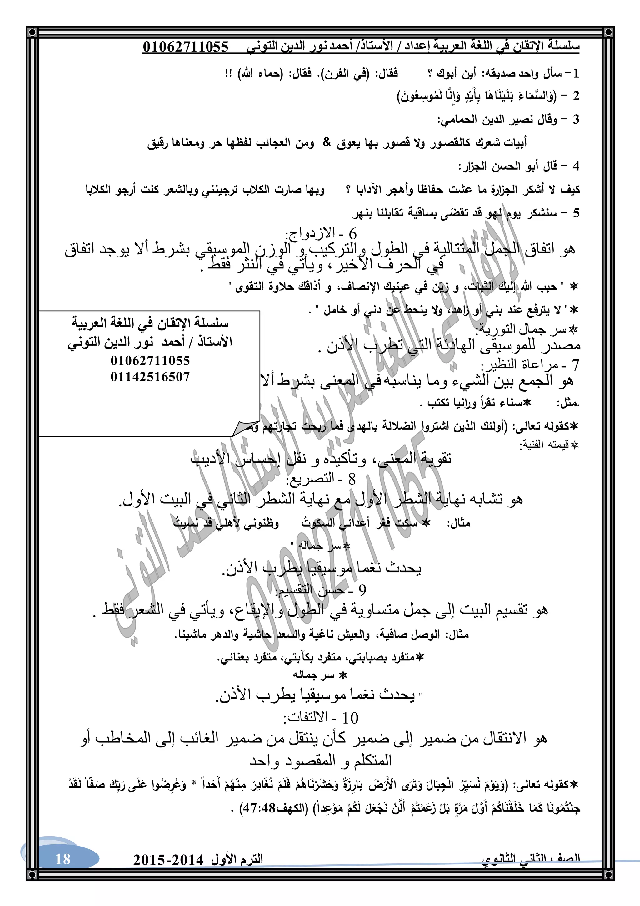 ‫العربية‬ ‫اللغة‬ ‫في‬ ‫اإلتقان‬ ‫سلسلة‬/ ‫إعداد‬/‫األستاذ‬‫التوني‬ ‫الدين‬ ‫نور‬‫أحمد‬06011766000
‫الثانوي‬ ‫الثاني‬ ‫الصف‬‫األول‬ ‫الترم‬1062-106018
6-‫صديقه‬ ‫واحد‬ ‫سأل‬:‫فقال‬ ‫؟‬ ‫أبوك‬ ‫أين‬:‫فقال‬ .)‫الفرن‬ ‫(في‬:!! )‫هللا‬ ‫(حماه‬
1-َ‫أ‬ِ‫ب‬ ‫ا‬َ‫اه‬َ‫ن‬ْ‫ي‬َ‫ن‬َ‫ب‬ َ‫اء‬َ‫م‬َّ‫الس‬َ‫(و‬) َ‫ون‬ُ‫ع‬ ِ‫وس‬ُ‫م‬َ‫ل‬ ‫ا‬َّ‫ِن‬‫ا‬َ‫و‬ ٍ‫د‬ْ‫ي‬
3-‫الحمامي‬ ‫الدين‬ ‫نصير‬ ‫وقال‬:
‫يعوق‬ ‫بها‬ ‫قصور‬ ‫ال‬‫و‬ ‫كالقصـور‬ ‫شعرك‬ ‫أبيات‬‫رقيق‬ ‫ومعناها‬ ‫حر‬ ‫لفظها‬ ‫العجائب‬ ‫ومن‬ &
2-:‫ار‬‫ز‬‫الج‬ ‫الحسن‬ ‫أبو‬ ‫قال‬
‫وبالشعر‬ ‫ترجينني‬ ‫الكالب‬ ‫صارت‬ ‫وبها‬ ‫؟‬ ‫اآلدابا‬ ‫وأهجر‬ ‫حفاظا‬ ‫عشت‬ ‫ما‬ ‫ة‬‫ار‬‫ز‬‫الج‬ ‫أشكر‬ ‫ال‬ ‫كيف‬‫الكالبا‬ ‫أرجو‬ ‫كنت‬
0-‫بنهر‬ ‫تقابلنا‬ ‫بساقية‬ ‫ى‬‫تقض‬ ‫قد‬ ‫لهو‬ ‫يوم‬ ‫سنشكر‬
6-‫االزدواج‬:
‫اتفاق‬ ‫يوجد‬ ‫أال‬ ‫بشرط‬ ‫الموسيقي‬ ‫الوزن‬ ‫و‬ ‫والتركيب‬ ‫الطول‬ ‫في‬ ‫المتتالية‬ ‫الجمل‬ ‫اتفاق‬ ‫هو‬
‫األخير‬ ‫الحرف‬ ‫في‬،. ‫فقط‬ ‫النثر‬ ‫في‬ ‫ويأتي‬
‫الثبات‬ ‫إليك‬ ‫هللا‬ ‫حبب‬ "،‫اإلنصاف‬ ‫عينيك‬ ‫في‬ ‫ن‬‫زي‬ ‫و‬،‫أذاقك‬ ‫و‬" ‫التقوى‬ ‫حالوة‬
‫اهد‬‫ز‬ ‫أو‬ ‫بني‬ ‫عند‬ ‫يترفع‬ ‫ال‬ "،. " ‫خامل‬ ‫أو‬ ‫دني‬ ‫عن‬ ‫ينحط‬ ‫ال‬‫و‬
‫التورية‬ ‫جمال‬ ‫سر‬:
. ‫األذن‬ ‫تطرب‬ ‫التي‬ ‫الهادئة‬ ‫للموسيقى‬ ‫مصدر‬
7-‫النظير‬ ‫مراعاة‬:
‫ضدين‬ ‫يكونا‬ ‫أال‬ ‫بشرط‬ ‫المعنى‬ ‫في‬‫يناسبه‬ ‫وما‬ ‫الشيء‬ ‫بين‬ ‫الجمع‬ ‫هو‬
‫.مثل‬:. ‫تكتب‬ ‫انيا‬‫ر‬‫و‬ ‫أ‬‫ر‬‫تق‬ ‫سناء‬
‫ت‬ ‫كقوله‬)‫مهتدين‬ ‫كانوا‬ ‫وما‬ ‫تجارتهم‬ ‫ربحت‬ ‫فما‬ ‫بالهدى‬ ‫الضاللة‬ ‫اشتروا‬ ‫الذين‬ ‫(أولئك‬ :‫عالى‬. ‫شربنا‬ ‫و‬ ‫أكلنا‬
‫الفنية‬ ‫قيمته‬:
‫المعنى‬ ‫تقوية‬،‫األديب‬ ‫إحساس‬ ‫نقل‬ ‫و‬ ‫وتأكيده‬
8-‫التصريع‬:
.‫األول‬ ‫البيت‬ ‫في‬ ‫الثاني‬ ‫الشطر‬ ‫نهاية‬ ‫مع‬ ‫األول‬ ‫الشطر‬ ‫نهاية‬ ‫تشابه‬ ‫هو‬
:‫مثال‬‫الس‬ ‫أعدائي‬ ‫فغر‬ ‫سكت‬ُ‫كوت‬ُ‫نسيت‬ ‫قد‬ ‫ألهلي‬ ‫وظنوني‬
‫جماله‬ ‫سر‬"
.‫األذن‬ ‫يطرب‬ ‫موسيقيا‬ ‫نغما‬ ‫يحدث‬
9-‫التقسيم‬ ‫حسن‬:
‫واإليقاع‬ ‫الطول‬ ‫في‬ ‫متساوية‬ ‫جمل‬ ‫إلى‬ ‫البيت‬ ‫تقسيم‬ ‫هو‬،. ‫فقط‬ ‫الشعر‬ ‫في‬ ‫ويأتي‬
:‫مثال‬‫صافية‬ ‫الوصل‬،.‫ماشينا‬ ‫والدهر‬ ‫حاشية‬ ‫والسعد‬ ‫ناغية‬ ‫والعيش‬
‫بصبابتي‬ ‫متفرد‬،‫بكآبتي‬ ‫متفرد‬،‫متفرد‬.‫بعنائي‬
‫جماله‬ ‫سر‬
".‫األذن‬ ‫يطرب‬ ‫موسيقيا‬ ‫نغما‬ ‫يحدث‬
11-‫االلتفات‬:
‫أو‬ ‫المخاطب‬ ‫إلى‬ ‫الغائب‬ ‫ضمير‬ ‫من‬ ‫ينتقل‬ ‫كأن‬ ‫ضمير‬ ‫إلى‬ ‫ضمير‬ ‫من‬ ‫االنتقال‬ ‫هو‬
‫واحد‬ ‫المقصود‬ ‫و‬ ‫المتكلم‬
َ‫ل‬َ‫ف‬ ْ‫م‬ُ‫اه‬َ‫ن‬ْ‫ر‬َ‫ش‬َ‫ح‬َ‫و‬ ‫ة‬َ‫ز‬ِ‫ار‬َ‫ب‬ َ‫ض‬ْ‫َر‬ ْ‫األ‬ ‫ى‬َ‫ر‬َ‫ت‬َ‫و‬ َ‫ال‬َ‫ب‬ِ‫ج‬ْ‫ل‬‫ا‬ ُ‫ر‬ِ‫ي‬َ‫س‬ُ‫ن‬ َ‫م‬ْ‫و‬َ‫ي‬َ‫(و‬ :‫تعالى‬ ‫كقوله‬ْ‫د‬َ‫ق‬َ‫ل‬ ‫ا‬‫ف‬ َ‫ص‬ َ‫ك‬ِ‫ب‬َ‫ر‬ ‫ى‬َ‫ل‬َ‫ع‬ ‫وا‬ُ‫ض‬ِ‫ر‬ُ‫ع‬َ‫و‬ * ‫دا‬َ‫َح‬‫أ‬ ْ‫م‬ُ‫ه‬ْ‫ن‬ِ‫م‬ ْ‫ر‬ِ‫اد‬َ‫غ‬ُ‫ن‬ ْ‫م‬
‫(الكهف‬ )‫دا‬ِ‫ع‬ْ‫و‬َ‫م‬ ْ‫م‬ُ‫ك‬َ‫ل‬ َ‫ل‬َ‫ع‬ْ‫ج‬َ‫ن‬ ْ‫ن‬َّ‫َل‬‫أ‬ ْ‫م‬ُ‫ت‬ْ‫م‬َ‫ع‬َ‫ز‬ ْ‫ل‬َ‫ب‬ ٍ‫ة‬َّ‫ر‬َ‫م‬ َ‫ل‬ َّ‫َو‬‫أ‬ ْ‫م‬ُ‫اك‬َ‫ن‬ْ‫ق‬َ‫ل‬َ‫خ‬ ‫ا‬َ‫م‬َ‫ك‬ ‫ا‬َ‫ن‬‫و‬ُ‫م‬ُ‫ت‬ْ‫ئ‬ِ‫ج‬27:28. )
‫ال‬ ‫في‬ ‫اإلتقان‬ ‫سلسلة‬‫العربية‬ ‫لغة‬
‫التوني‬ ‫الدين‬ ‫نور‬ ‫أحمد‬ / ‫األستاذ‬
06011766000
06621061007
 
