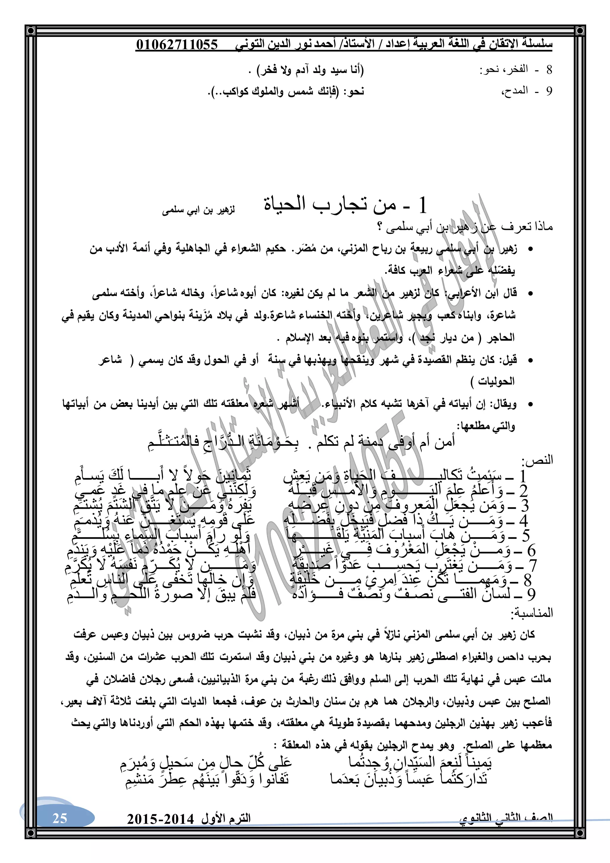 ‫العربية‬ ‫اللغة‬ ‫في‬ ‫اإلتقان‬ ‫سلسلة‬/ ‫إعداد‬/‫األستاذ‬‫التوني‬ ‫الدين‬ ‫نور‬‫أحمد‬06011766000
‫الثانوي‬ ‫الثاني‬ ‫الصف‬‫األول‬ ‫الترم‬1062-106025
8-:‫نحو‬ ،‫الفخر‬(‫فخر‬ ‫ال‬‫و‬ ‫آدم‬ ‫ولد‬ ‫سيد‬ ‫أنا‬. )
9-‫المدح‬،.)..‫كواكب‬ ‫والملوك‬ ‫شمس‬ ‫(فإنك‬ :‫نحو‬
1-‫الحياة‬ ‫تجارب‬ ‫من‬‫سلمى‬ ‫ابي‬ ‫بن‬ ‫هير‬‫لز‬
‫؟‬ ‫سلمى‬ ‫أبي‬ ‫بن‬ ‫زهير‬ ‫عن‬ ‫تعرف‬ ‫ماذا‬
‫هير‬‫ز‬‫بن‬‫أبي‬‫سلمى‬‫ربيعة‬‫بن‬‫رباح‬،‫المزني‬‫من‬‫ر‬َ‫ض‬ُ‫م‬.‫حكيم‬‫اء‬‫ر‬‫الشع‬‫في‬‫الجاهلية‬‫وفي‬‫أئمة‬‫األدب‬‫من‬
‫له‬‫يفض‬‫على‬‫اء‬‫ر‬‫شع‬‫العرب‬‫كافة‬.
‫قال‬‫ابن‬‫ابي‬‫ر‬‫األع‬:‫كان‬‫هير‬‫لز‬‫من‬‫الشعر‬‫ما‬‫لم‬‫يكن‬‫ه‬‫لغير‬:‫كان‬‫أبوه‬،‫ا‬‫ر‬‫شاع‬‫وخاله‬،‫ا‬‫ر‬‫شاع‬‫وأخته‬‫سلمى‬
،‫ة‬‫شاعر‬‫وابناه‬‫كعب‬‫وبجير‬،‫شاعرين‬‫وأخته‬‫الخنساء‬‫ة‬‫شاعر‬.‫ولد‬‫في‬‫بالد‬‫ي‬َ‫ز‬ُ‫م‬‫نة‬‫بنواحي‬‫المدينة‬‫وكان‬‫يقيم‬‫في‬
‫الحاجر‬(‫من‬‫ديار‬‫نجد‬)،‫واستمر‬‫بنوه‬‫فيه‬‫بعد‬‫اإلسالم‬.
‫قيل‬:‫كان‬‫ينظم‬‫القصيدة‬‫في‬‫شهر‬‫وينقحها‬‫ويهذبها‬‫في‬‫سنة‬‫أو‬‫في‬‫الحول‬‫وقد‬‫كان‬‫يسمي‬(‫شاعر‬
‫الحوليات‬)
‫ويقال‬:‫إن‬‫أبياته‬‫في‬‫ها‬‫آخر‬‫تشبه‬‫كالم‬‫األنبياء‬.‫أشهر‬‫ه‬‫شعر‬‫معلقته‬‫تلك‬‫التي‬‫بين‬‫أيدينا‬‫بعض‬‫من‬‫أبياتها‬
‫والتي‬‫مطلعها‬:
ِ‫ـم‬َّ‫ل‬َ‫ثـ‬َ‫تـ‬ُ‫م‬‫فال‬ ِ‫اج‬َّ‫ُّر‬‫د‬‫الـ‬ ِ‫ة‬َ‫ن‬‫ا‬َ‫م‬ ْ‫ـو‬َ‫ح‬ِ‫ب‬ . ‫تكلم‬ ‫لم‬ ‫دمنة‬ ‫أوفى‬ ‫أم‬ ‫أمن‬
‫النص‬:
1ِ‫م‬َ‫أ‬‫سـ‬َ‫ي‬ َ‫ك‬َ‫ل‬ ‫بــــــا‬َ‫أ‬ ‫ال‬ ً‫ال‬‫و‬َ‫ح‬ َ‫مانين‬َ‫ث‬ ‫ش‬ِ‫ع‬َ‫ي‬ ‫ن‬َ‫م‬َ‫و‬ ِ‫ة‬‫يا‬َ‫ح‬‫ال‬ َ‫َكاليـــــــــــف‬‫ت‬ ُ‫مت‬ِ‫ئ‬َ‫س‬ ‫ــ‬
2َ‫لم‬ِ‫ع‬ ُ‫م‬َ‫ل‬‫ع‬َ‫أ‬ َ‫و‬ ‫ــ‬‫مـي‬َ‫ع‬ ٍ‫د‬َ‫غ‬ ‫في‬ ‫ما‬ ِ‫لم‬ِ‫ع‬ ‫ن‬َ‫ع‬ ‫ني‬َّ‫ن‬ِ‫ك‬َ‫ل‬ َ‫و‬ ُ‫ه‬َ‫ل‬‫بــ‬َ‫ق‬ ِ‫مـــس‬َ‫أل‬‫ا‬ َ‫و‬ ِ‫ـــــــــوم‬َ‫ي‬‫ال‬
3ِ‫م‬َ‫شتـ‬ُ‫ي‬ َ‫تم‬َ‫ش‬‫ال‬ ِ‫ق‬َّ‫ت‬َ‫ي‬ ‫ال‬ ‫ـــــن‬َ‫م‬َ‫و‬ ُ‫ه‬‫ر‬ِ‫ف‬َ‫ي‬ ِ‫ه‬ ِ‫رض‬ِ‫ع‬ ِ‫دون‬ ‫ن‬ِ‫م‬ َ‫عروف‬َ‫م‬‫ال‬ ِ‫ل‬َ‫ع‬‫ج‬َ‫ي‬ ‫ن‬َ‫م‬َ‫و‬ ‫ــ‬
4َ‫ق‬ ‫لى‬َ‫ع‬ ِ‫ه‬ِ‫ل‬‫ضــــ‬َ‫ف‬ِ‫ب‬ ‫َل‬‫خ‬‫ب‬َ‫ي‬َ‫ف‬ ٍ‫ل‬‫ض‬َ‫ف‬ ‫ذا‬ ُ‫ـــك‬َ‫ي‬ ‫ـــــن‬َ‫م‬َ‫و‬ ‫ــ‬ِ‫م‬َ‫ذمـ‬ُ‫ي‬ َ‫و‬ ُ‫ه‬‫ن‬َ‫ع‬ َ‫َغـــــن‬‫ت‬‫س‬ُ‫ي‬ ِ‫ه‬ِ‫وم‬
5ِ‫م‬َّ‫ـ‬‫لـــــ‬ُ‫س‬ِ‫ب‬ ِ‫ماء‬َ‫س‬‫ال‬ َ‫سباب‬َ‫أ‬ َ‫رام‬ ‫و‬َ‫ل‬ َ‫و‬ ‫ــــــــــها‬َ‫ق‬‫ل‬َ‫ي‬ ِ‫ة‬َّ‫ي‬ِ‫ن‬َ‫م‬‫ال‬ َ‫سباب‬َ‫أ‬ َ‫هاب‬ ‫ـــــن‬َ‫م‬َ‫و‬ ‫ــ‬
6ْ‫ي‬َ‫ل‬َ‫ع‬ ً‫ا‬‫م‬َ‫ذ‬ ُ‫ه‬ُ‫د‬ْ‫م‬َ‫ح‬ ْ‫ـــن‬ُ‫ك‬َ‫ي‬ ِ‫ه‬‫ـ‬ِ‫ل‬ْ‫ه‬َ‫أ‬ ِ‫ر‬ْ‫ـ‬‫َيــــ‬‫غ‬ ‫ــــي‬ِ‫ف‬ َ‫وف‬ُ‫ر‬ْ‫ع‬َ‫م‬‫ال‬ ِ‫ل‬َ‫ع‬ْ‫ج‬َ‫ي‬ ْ‫مــــن‬َ‫و‬ ‫ــ‬ِ‫م‬َ‫د‬‫ن‬َ‫ي‬ َ‫و‬ ِ‫ه‬
7ِ‫م‬َّ‫ر‬َ‫ك‬ُ‫ي‬ ‫ال‬ ُ‫ه‬َ‫س‬‫َف‬‫ن‬ ‫م‬ ِّ‫ـــر‬َ‫ك‬ُ‫ي‬ ‫ال‬ ‫ــــــــن‬َ‫م‬َ‫و‬ ُ‫ه‬َ‫ق‬‫دي‬َ‫ص‬ ً‫ا‬ ّ‫ُو‬‫د‬َ‫ع‬ ‫ِــــب‬‫س‬‫ح‬َ‫ي‬ ‫ب‬ ِ‫َر‬‫ت‬‫غ‬َ‫ي‬ ‫ـــــن‬َ‫م‬َ‫و‬ ‫ــ‬
8ِ‫م‬َ‫ل‬‫ع‬ُ‫ت‬ ِ‫الناس‬ ‫لى‬َ‫ع‬ ‫َخفى‬‫ت‬ ‫ها‬َ‫ل‬‫خا‬ ‫ن‬ِ‫إ‬ َ‫و‬ ٍ‫ة‬َ‫ق‬‫َلي‬‫خ‬ ‫ـــــن‬ِ‫م‬ ٍ‫ئ‬ ِ‫مر‬ِ‫ا‬ َ‫د‬‫ن‬ِ‫ع‬ ‫ن‬ُ‫ك‬َ‫ت‬ ‫همـــــا‬َ‫م‬َ‫و‬ ‫ــ‬
9‫نصـ‬ ‫الفتـــى‬ ُ‫لسان‬ ‫ــ‬ِ‫والـــدم‬ ِ‫اللحـــم‬ ُ‫ة‬‫صور‬ ‫إال‬ َ‫يبق‬ ‫فلم‬ ‫ُه‬‫د‬‫فــــــؤا‬ ٌ‫ونصف‬ ٌ‫ف‬
‫المناسبة‬:
‫عرفت‬ ‫وعبس‬ ‫ذبيان‬ ‫بين‬ ‫ضروس‬ ‫حرب‬ ‫نشبت‬ ‫وقد‬ ،‫ذبيان‬ ‫من‬ ‫ة‬‫مر‬ ‫بني‬ ‫في‬ ‫ال‬‫ز‬‫نا‬ ‫المزني‬ ‫سلمى‬ ‫أبي‬ ‫بن‬ ‫هير‬‫ز‬ ‫كان‬
‫الحرب‬ ‫تلك‬ ‫استمرت‬ ‫وقد‬ ‫ذبيان‬ ‫بني‬ ‫من‬ ‫ه‬‫وغير‬ ‫هو‬ ‫ها‬‫بنار‬ ‫هير‬‫ز‬ ‫اصطلى‬ ‫اء‬‫ر‬‫والغب‬ ‫داحس‬ ‫بحرب‬‫وقد‬ ،‫السنين‬ ‫من‬ ‫ات‬‫ر‬‫عش‬
‫في‬ ‫فاضالن‬ ‫رجالن‬ ‫فسعى‬ ،‫الذبيانيين‬ ‫ة‬‫مر‬ ‫بني‬ ‫من‬ ‫غبة‬‫ر‬ ‫ذلك‬ ‫ووافق‬ ‫السلم‬ ‫إلى‬ ‫الحرب‬ ‫تلك‬ ‫نهاية‬ ‫في‬ ‫عبس‬ ‫مالت‬
،‫بعير‬ ‫آالف‬ ‫ثالثة‬ ‫بلغت‬ ‫التي‬ ‫الديات‬ ‫فجمعا‬ ،‫عوف‬ ‫بن‬ ‫والحارث‬ ‫سنان‬ ‫بن‬ ‫هرم‬ ‫هما‬ ‫والرجالن‬ ،‫وذبيان‬ ‫عبس‬ ‫بين‬ ‫الصلح‬
‫ب‬ ‫ومدحهما‬ ‫الرجلين‬ ‫بهذين‬ ‫هير‬‫ز‬ ‫فأعجب‬‫يحث‬ ‫والتي‬ ‫أوردناها‬ ‫التي‬ ‫الحكم‬ ‫بهذه‬ ‫ختمها‬ ‫وقد‬ ،‫معلقته‬ ‫هي‬ ‫طويلة‬ ‫قصيدة‬
‫يمدح‬ ‫وهو‬ .‫الصلح‬ ‫على‬ ‫معظمها‬‫المعلقة‬ ‫هذه‬ ‫في‬ ‫بقوله‬ ‫الرجلين‬:
ِ‫م‬َ‫بر‬ُ‫م‬َ‫و‬ ٍ‫ل‬‫حي‬َ‫س‬ ‫ن‬ِ‫م‬ ٍ‫ل‬‫حا‬ ِّ‫ل‬ُ‫ك‬ ‫لى‬َ‫ع‬ ‫ما‬ُ‫ت‬‫د‬ ِ‫ج‬ ُ‫و‬ ِ‫دان‬ِّ‫ي‬َ‫س‬‫ال‬ َ‫عم‬ِ‫ن‬َ‫ل‬ ً‫ا‬‫مين‬َ‫ي‬
‫ما‬َ‫د‬‫ع‬َ‫ب‬ َ‫بيان‬ُ‫ذ‬ َ‫و‬ ً‫ا‬‫بس‬َ‫ع‬ ‫ما‬ُ‫ت‬‫ك‬َ‫َدار‬‫ت‬ِ‫ِم‬‫ش‬‫ن‬َ‫م‬ َ‫طر‬ِ‫ع‬ ‫م‬ُ‫ه‬َ‫ن‬‫ي‬َ‫ب‬ ‫وا‬ّ‫ق‬َ‫د‬ َ‫و‬ ‫َفانوا‬‫ت‬
 