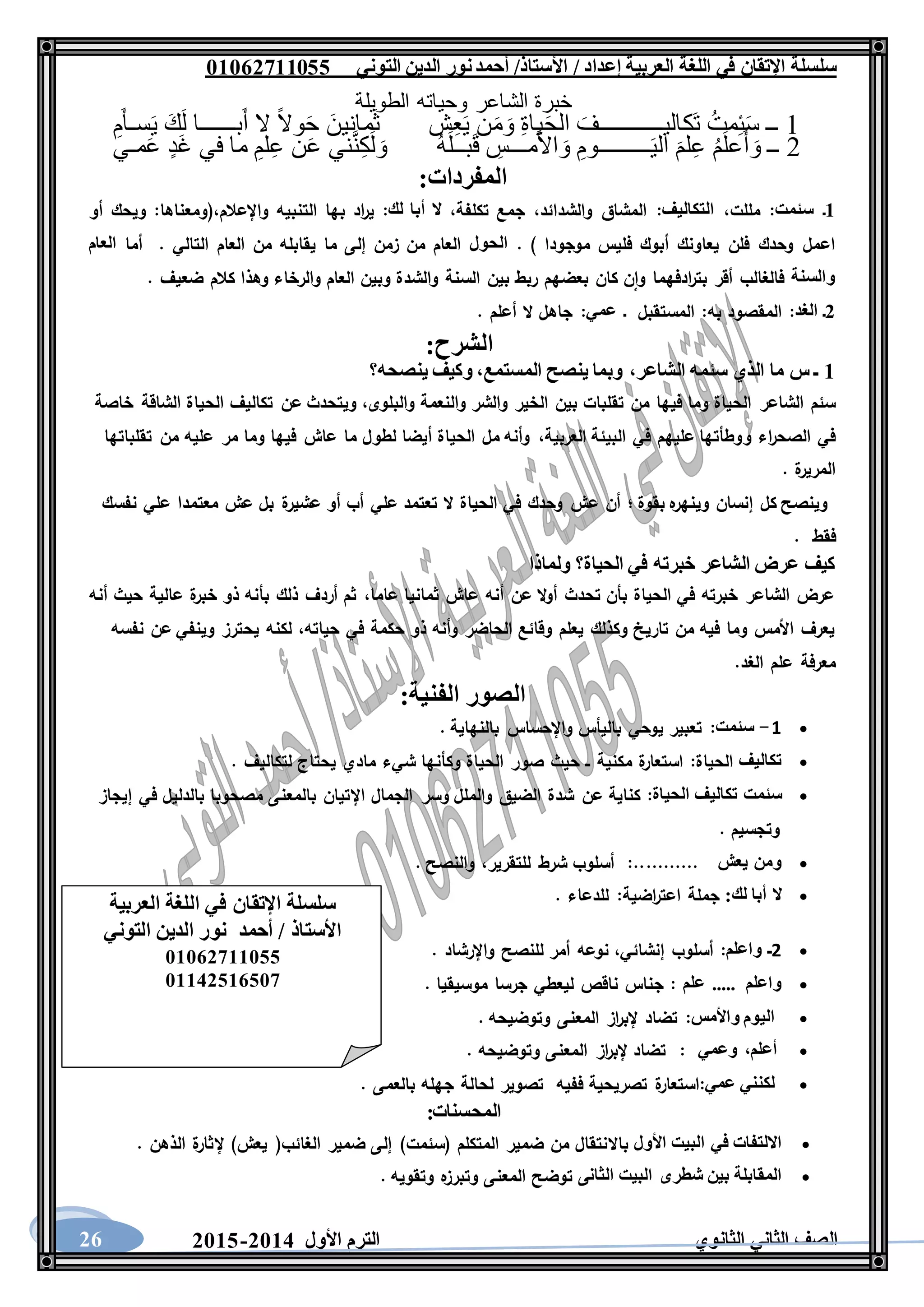 ‫العربية‬ ‫اللغة‬ ‫في‬ ‫اإلتقان‬ ‫سلسلة‬/ ‫إعداد‬/‫األستاذ‬‫التوني‬ ‫الدين‬ ‫نور‬‫أحمد‬06011766000
‫الثانوي‬ ‫الثاني‬ ‫الصف‬‫األول‬ ‫الترم‬1062-106026
‫الطويلة‬ ‫وحياته‬ ‫الشاعر‬ ‫خبرة‬
1ِ‫م‬َ‫أ‬‫سـ‬َ‫ي‬ َ‫ك‬َ‫ل‬ ‫بــــــا‬َ‫أ‬ ‫ال‬ ً‫ال‬‫و‬َ‫ح‬ َ‫مانين‬َ‫ث‬ ‫ش‬ِ‫ع‬َ‫ي‬ ‫ن‬َ‫م‬َ‫و‬ ِ‫ة‬‫يا‬َ‫ح‬‫ال‬ َ‫َكاليـــــــــــف‬‫ت‬ ُ‫مت‬ِ‫ئ‬َ‫س‬ ‫ــ‬
2‫ني‬َّ‫ن‬ِ‫ك‬َ‫ل‬ َ‫و‬ ُ‫ه‬َ‫ل‬‫بــ‬َ‫ق‬ ِ‫مـــس‬َ‫أل‬‫ا‬ َ‫و‬ ِ‫ـــــــــوم‬َ‫ي‬‫ال‬ َ‫لم‬ِ‫ع‬ ُ‫م‬َ‫ل‬‫ع‬َ‫أ‬ َ‫و‬ ‫ــ‬‫مـي‬َ‫ع‬ ٍ‫د‬َ‫غ‬ ‫في‬ ‫ما‬ ِ‫لم‬ِ‫ع‬ ‫ن‬َ‫ع‬
:‫المفردات‬
6‫ـ‬‫سئمت‬‫مللت‬ :،‫التكاليف‬:‫والشدائد‬ ‫المشاق‬،‫تكلفة‬ ‫جمع‬،‫لك‬ ‫أبا‬ ‫ال‬:‫واإلعالم‬ ‫التنبيه‬ ‫بها‬ ‫اد‬‫ر‬‫ي‬،‫أو‬ ‫ويحك‬ :‫(ومعناها‬
. ) ‫موجودا‬ ‫فليس‬ ‫أبوك‬ ‫يعاونك‬ ‫فلن‬ ‫وحدك‬ ‫اعمل‬‫الحول‬‫أما‬ . ‫التالي‬ ‫العام‬ ‫من‬ ‫يقابله‬ ‫ما‬ ‫إلى‬ ‫زمن‬ ‫من‬ ‫العام‬‫العام‬
‫والسن‬‫ة‬‫ضعيف‬ ‫كالم‬ ‫وهذا‬ ‫والرخاء‬ ‫العام‬ ‫وبين‬ ‫والشدة‬ ‫السنة‬ ‫بين‬ ‫ربط‬ ‫بعضهم‬ ‫كان‬ ‫ن‬‫وا‬ ‫ادفهما‬‫ر‬‫بت‬ ‫أقر‬ ‫فالغالب‬.
1‫ـ‬‫الغد‬:‫ـ‬ ‫المستقبل‬ :‫به‬ ‫المقصود‬‫عمي‬:. ‫أعلم‬ ‫ال‬ ‫جاهل‬
‫الشرح‬:
6‫الشاعر‬ ‫سئمه‬ ‫الذي‬ ‫ما‬ ‫س‬ ‫ـ‬،‫ينصحه؟‬ ‫وكيف‬ ،‫المستمع‬ ‫ينصح‬ ‫وبما‬
‫بين‬ ‫تقلبات‬ ‫من‬ ‫فيها‬ ‫وما‬ ‫الحياة‬ ‫الشاعر‬ ‫سئم‬‫خاصة‬ ‫الشاقة‬ ‫الحياة‬ ‫تكاليف‬ ‫عن‬ ‫ويتحدث‬ ،‫والبلوى‬ ‫والنعمة‬ ‫والشر‬ ‫الخير‬
،‫العربية‬ ‫البيئة‬ ‫في‬ ‫عليهم‬ ‫ووطأتها‬ ‫اء‬‫ر‬‫الصح‬ ‫في‬‫تقلباتها‬ ‫من‬ ‫عليه‬ ‫مر‬ ‫وما‬ ‫فيها‬ ‫عاش‬ ‫ما‬ ‫لطول‬ ‫أيضا‬ ‫الحياة‬ ‫مل‬ ‫وأنه‬
. ‫ة‬‫المرير‬
‫عشير‬ ‫أو‬ ‫أب‬ ‫علي‬ ‫تعتمد‬ ‫ال‬ ‫الحياة‬ ‫في‬ ‫وحدك‬ ‫عش‬ ‫أن‬ ‫؛‬ ‫بقوة‬ ‫ه‬‫وينهر‬ ‫إنسان‬ ‫كل‬ ‫وينصح‬‫نفسك‬ ‫علي‬ ‫معتمدا‬ ‫عش‬ ‫بل‬ ‫ة‬
‫فقط‬.
‫ولماذا‬ ‫الحياة؟‬ ‫في‬ ‫خبرته‬ ‫الشاعر‬ ‫عرض‬ ‫كيف‬
‫أنه‬ ‫حيث‬ ‫عالية‬ ‫ة‬‫خبر‬ ‫ذو‬ ‫بأنه‬ ‫ذلك‬ ‫أردف‬ ‫ثم‬ ،‫عاما‬ ‫ثمانيا‬ ‫عاش‬ ‫أنه‬ ‫عن‬ ‫ال‬‫و‬‫أ‬ ‫تحدث‬ ‫بأن‬ ‫الحياة‬ ‫في‬ ‫خبرته‬ ‫الشاعر‬ ‫عرض‬
‫يح‬ ‫لكنه‬ ،‫حياته‬ ‫في‬ ‫حكمة‬ ‫ذو‬ ‫وأنه‬ ‫الحاضر‬ ‫وقائع‬ ‫يعلم‬ ‫وكذلك‬ ‫تاريخ‬ ‫من‬ ‫فيه‬ ‫وما‬ ‫األمس‬ ‫يعرف‬‫نفسه‬ ‫عن‬ ‫وينفي‬ ‫ترز‬
.‫الغد‬ ‫علم‬ ‫معرفة‬
:‫الفنية‬ ‫الصور‬
1-‫سئمت‬:‫تعبير‬‫يوحي‬‫باليأس‬‫واإلحساس‬‫بالنهاية‬.
‫تكاليف‬‫الحياة‬:‫ة‬‫استعار‬‫مكنية‬‫ــ‬‫حيث‬‫صور‬‫الحياة‬‫وكأنها‬‫شيء‬‫مادي‬‫يحتاج‬‫لتكاليف‬.
‫سئمت‬‫تكاليف‬‫الحياة‬:‫كناية‬‫عن‬‫شدة‬‫الضيق‬‫والملل‬‫وسر‬‫الجمال‬‫اإلتيان‬‫بالمعنى‬‫مصحوبا‬‫بالدليل‬‫في‬‫إيجاز‬
‫وتجسيم‬.
‫ومن‬‫يعش‬...........:‫أسلوب‬‫شرط‬‫للتقرير‬،‫والنصح‬.
‫ال‬‫أبا‬‫لك‬:‫جملة‬‫اضية‬‫ر‬‫اعت‬:‫للدعاء‬.
2‫ـ‬‫واعلم‬:‫أسلوب‬‫إنشائي‬،‫نوعه‬‫أمر‬‫للنصح‬‫واإلرشاد‬.
‫واعلم‬.....‫علم‬:‫جناس‬‫ناقص‬‫ليعطي‬‫جرسا‬‫موسيقيا‬.
‫اليوم‬‫واألمس‬:‫تضاد‬‫از‬‫ر‬‫إلب‬‫المعنى‬‫وتوضيحه‬.
‫أعلم‬،‫وعمي‬:‫تضاد‬‫از‬‫ر‬‫إلب‬‫المعنى‬‫وتوضيحه‬.
‫لكنني‬‫عمي‬:‫ة‬‫استعار‬‫تصريحية‬‫ففيه‬‫تصوير‬‫لحالة‬‫جهله‬‫بالعمى‬.
‫المحسنات‬:
‫االلتفات‬‫في‬‫البيت‬‫األول‬‫باالنتقال‬‫من‬‫ضمير‬‫المتكلم‬(‫سئمت‬)‫إلى‬‫ضمير‬‫الغائب‬(‫يعش‬)‫ة‬‫إلثار‬‫الذهن‬.
‫المقابلة‬‫بين‬‫شطرى‬‫البيت‬‫الثانى‬‫توضح‬‫المعنى‬‫ه‬‫وتبرز‬‫وتقويه‬.
‫سلسلة‬‫العربية‬ ‫اللغة‬ ‫في‬ ‫اإلتقان‬
‫التوني‬ ‫الدين‬ ‫نور‬ ‫أحمد‬ / ‫األستاذ‬
06011766000
06621061007
 