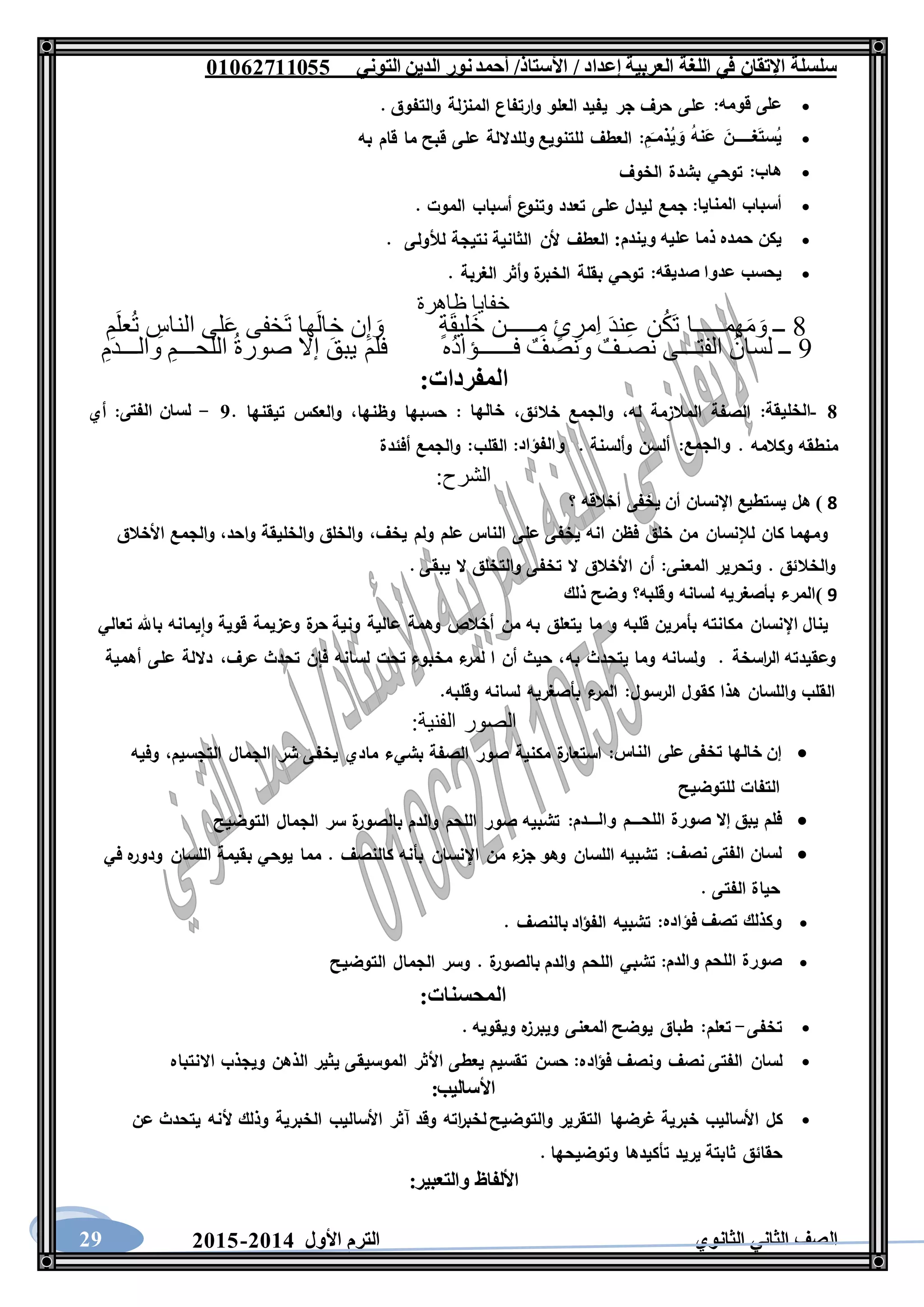 ‫العربية‬ ‫اللغة‬ ‫في‬ ‫اإلتقان‬ ‫سلسلة‬/ ‫إعداد‬/‫األستاذ‬‫التوني‬ ‫الدين‬ ‫نور‬‫أحمد‬06011766000
‫الثانوي‬ ‫الثاني‬ ‫الصف‬‫األول‬ ‫الترم‬1062-106029
‫على‬‫قومه‬:‫على‬‫حرف‬‫جر‬‫يفيد‬‫العلو‬‫وارتفاع‬‫المنزلة‬‫والتفوق‬.
َ‫غـــــن‬َ‫ت‬‫ُس‬‫ي‬ُ‫ه‬‫َن‬‫ع‬ِ‫م‬َ‫ـ‬‫ُذم‬‫ي‬ َ‫و‬:‫العطف‬‫للتنويع‬‫وللداللة‬‫على‬‫قبح‬‫ما‬‫قام‬‫به‬
‫هاب‬:‫توحي‬‫بشدة‬‫الخوف‬
‫أسباب‬‫المنايا‬:‫جمع‬‫ليدل‬‫على‬‫تعدد‬‫ع‬‫وتنو‬‫أسباب‬‫الموت‬.
‫يكن‬‫حمده‬‫ذما‬‫عليه‬‫ويندم‬:‫ال‬‫عطف‬‫ألن‬‫الثانية‬‫نتيجة‬‫لألولى‬.
‫يحسب‬‫عدوا‬‫صديقه‬:‫توحي‬‫بقلة‬‫ة‬‫الخبر‬‫وأثر‬‫الغربة‬.
‫ظاهرة‬ ‫خفايا‬
8ِ‫م‬َ‫ل‬‫ع‬ُ‫ت‬ ِ‫الناس‬ ‫لى‬َ‫ع‬ ‫َخفى‬‫ت‬ ‫ها‬َ‫ل‬‫خا‬ ‫ن‬ِ‫إ‬ َ‫و‬ ٍ‫ة‬َ‫ق‬‫َلي‬‫خ‬ ‫ـــــن‬ِ‫م‬ ٍ‫ئ‬ ِ‫مر‬ِ‫ا‬ َ‫د‬‫ن‬ِ‫ع‬ ‫ن‬ُ‫ك‬َ‫ت‬ ‫همـــــا‬َ‫م‬َ‫و‬ ‫ــ‬
9‫فلم‬ ‫ُه‬‫د‬‫فــــــؤا‬ ٌ‫ونصف‬ ٌ‫نصـف‬ ‫الفتـــى‬ ُ‫لسان‬ ‫ــ‬ِ‫والـــدم‬ ِ‫اللحـــم‬ ُ‫ة‬‫صور‬ ‫إال‬ َ‫يبق‬
:‫المفردات‬
8-‫الخليقة‬:‫له‬ ‫المالزمة‬ ‫الصفة‬،‫خالئق‬ ‫والجمع‬،‫خالها‬:‫وظنها‬ ‫حسبها‬،. ‫تيقنها‬ ‫والعكس‬5-‫لسان‬‫الفتى‬:‫أي‬
. ‫وكالمه‬ ‫منطقه‬‫والجمع‬:. ‫وألسنة‬ ‫ألسن‬‫والفؤاد‬:‫القلب‬‫أفئدة‬ ‫والجمع‬ :
:‫الشرح‬
8)‫هل‬‫يستطيع‬‫اإلنسان‬‫أن‬‫يخفى‬‫أخ‬‫القه‬‫؟‬
‫يخف‬ ‫ولم‬ ‫علم‬ ‫الناس‬ ‫على‬ ‫يخفى‬ ‫انه‬ ‫فظن‬ ‫خلق‬ ‫من‬ ‫لإلنسان‬ ‫كان‬ ‫ومهما‬،‫واحد‬ ‫والخليقة‬ ‫والخلق‬،‫األخالق‬ ‫والجمع‬
‫المعنى‬ ‫وتحرير‬ . ‫والخالئق‬:. ‫يبقى‬ ‫ال‬ ‫والتخلق‬ ‫تخفى‬ ‫ال‬ ‫األخالق‬ ‫أن‬
9)‫المرء‬‫بأصغريه‬‫لسانه‬‫وقلبه؟‬‫وضح‬‫ذلك‬
‫به‬ ‫يتعلق‬ ‫ما‬ ‫و‬ ‫قلبه‬ ‫بأمرين‬ ‫مكانته‬ ‫اإلنسان‬ ‫ينال‬‫من‬‫تعالي‬ ‫باهلل‬ ‫يمانه‬‫وا‬ ‫قوية‬ ‫وعزيمة‬ ‫ة‬‫حر‬ ‫ونية‬ ‫عالية‬ ‫وهمة‬ ‫أخالص‬
. ‫اسخة‬‫ر‬‫ال‬ ‫وعقيدته‬‫به‬ ‫يتحدث‬ ‫وما‬ ‫ولسانه‬،‫عرف‬ ‫تحدث‬ ‫فإن‬ ‫لسانه‬ ‫تحت‬ ‫مخبوء‬ ‫ء‬‫لمر‬ ‫ا‬ ‫أن‬ ‫حيث‬ ،‫أهمية‬ ‫على‬ ‫داللة‬
.‫وقلبه‬ ‫لسانه‬ ‫بأصغريه‬ ‫ء‬‫المر‬ :‫الرسول‬ ‫كقول‬ ‫هذا‬ ‫واللسان‬ ‫القلب‬
:‫الفنية‬ ‫الصور‬
‫إن‬‫خالها‬‫تخفى‬‫على‬‫الناس‬:‫ة‬‫استعار‬‫مكنية‬‫صور‬‫الصفة‬‫بشيء‬‫مادي‬‫يخفى‬‫شر‬‫الجمال‬،‫التجسيم‬‫وفيه‬
‫التفات‬‫للتوضيح‬
‫فلم‬‫يبق‬‫إال‬‫صورة‬‫اللحـــم‬‫والـــدم‬:‫تشبيه‬‫صور‬‫اللحم‬‫والدم‬‫ة‬‫بالصور‬‫سر‬‫الجمال‬‫التوضيح‬
‫لسان‬‫الفتى‬‫نصف‬:‫تشبيه‬‫اللسان‬‫وهو‬‫ء‬‫جز‬‫من‬‫اإلنسان‬‫بأنه‬‫كالنصف‬.‫مما‬‫يوحي‬‫بقيمة‬‫اللسان‬‫ه‬‫ودور‬‫في‬
‫حياة‬‫الفتى‬.
‫وكذلك‬‫تصف‬‫فؤاده‬:‫تشبيه‬‫الفؤاد‬‫بالنصف‬.
‫صورة‬‫اللحم‬‫والدم‬:‫تشبي‬‫اللحم‬‫والدم‬‫ة‬‫بالصور‬.‫وسر‬‫الجمال‬‫التوضيح‬
‫المحسنات‬:
‫تخفى‬-‫تعلم‬:‫طباق‬‫يوضح‬‫المعنى‬‫ه‬‫ويبرز‬‫ويقويه‬.
‫لسان‬‫الفتى‬‫نصف‬‫ونصف‬‫فؤاده‬:‫حسن‬‫تقسيم‬‫يعطى‬‫األثر‬‫الموسيقى‬‫يثير‬‫الذهن‬‫ويجذب‬‫االن‬‫تباه‬
‫األساليب‬:
‫كل‬‫األساليب‬‫خبرية‬‫غرضها‬‫التقرير‬‫والتوضيح‬‫اته‬‫ر‬‫لخب‬‫وقد‬‫آثر‬‫األساليب‬‫الخبرية‬‫وذلك‬‫ألنه‬‫يتحدث‬‫عن‬
‫حقائق‬‫ثابتة‬‫يريد‬‫تأكيدها‬‫وتوضيحها‬.
‫األلفاظ‬‫والتعبير‬:
 