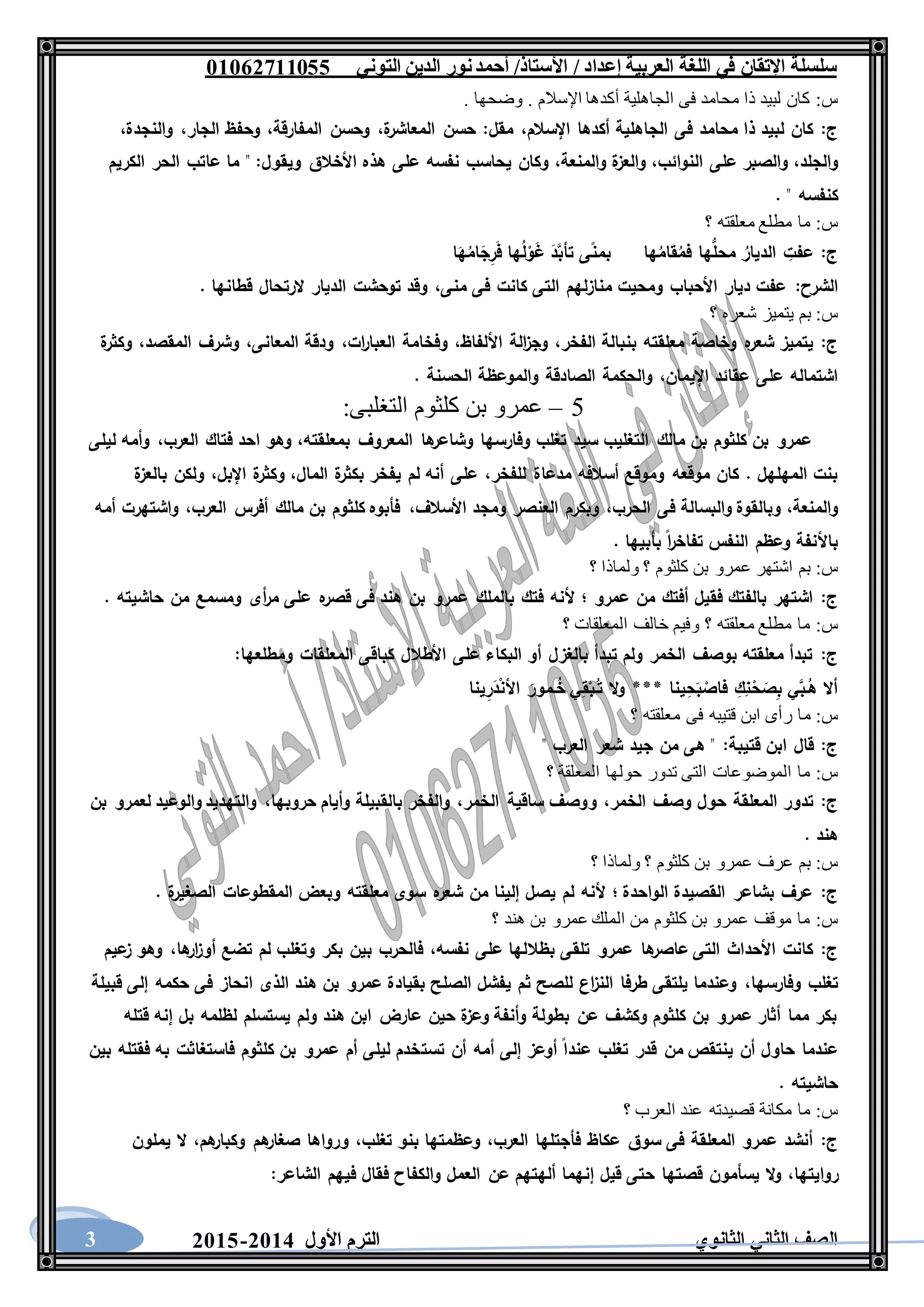 ‫العربية‬ ‫اللغة‬ ‫في‬ ‫اإلتقان‬ ‫سلسلة‬/ ‫إعداد‬/‫األستاذ‬‫التوني‬ ‫الدين‬ ‫نور‬‫أحمد‬06011766000
‫الثانوي‬ ‫الثاني‬ ‫الصف‬‫األول‬ ‫الترم‬1062-10603
‫س‬:. ‫وضحها‬ . ‫اإلسالم‬ ‫أكدها‬ ‫الجاهلية‬ ‫فى‬ ‫محامد‬ ‫ذا‬ ‫لبيد‬ ‫كان‬
‫ج‬:‫اإل‬ ‫أكدها‬ ‫الجاهلية‬ ‫فى‬ ‫محامد‬ ‫ذا‬ ‫لبيد‬ ‫كان‬‫سالم‬،‫مقل‬:‫ة‬‫المعاشر‬ ‫حسن‬،‫المفارقة‬ ‫وحسن‬،‫الجار‬ ‫وحفظ‬،‫والنجدة‬،
‫والجلد‬،‫النوائب‬ ‫على‬ ‫والصبر‬،‫والمنعة‬ ‫ة‬‫والعز‬،‫ويقول‬ ‫األخالق‬ ‫هذه‬ ‫على‬ ‫نفسه‬ ‫يحاسب‬ ‫وكان‬:‫الكريم‬ ‫الحر‬ ‫عاتب‬ ‫ما‬ "
. " ‫كنفسه‬
‫س‬:‫؟‬ ‫معلقته‬ ‫مطلع‬ ‫ما‬
‫ج‬:ُ‫ل‬ْ‫و‬َ‫غ‬ َ‫د‬َّ‫تأب‬ ‫ى‬‫بمن‬ ‫ها‬ُ‫قام‬ُ‫فم‬ ‫ها‬ُّ‫محل‬ ُ‫الديار‬ ِ‫عفت‬‫ا‬َ‫ه‬ُ‫ام‬َ‫ج‬ِ‫ر‬َ‫ف‬ ‫ها‬
‫الشرح‬:‫منى‬ ‫فى‬ ‫كانت‬ ‫التى‬ ‫منازلهم‬ ‫ومحيت‬ ‫األحباب‬ ‫ديار‬ ‫عفت‬،. ‫قطانها‬ ‫الرتحال‬ ‫الديار‬ ‫توحشت‬ ‫وقد‬
‫س‬:‫؟‬ ‫شعره‬ ‫يتميز‬ ‫بم‬
‫ج‬:‫الفخر‬ ‫بنبالة‬ ‫معلقته‬ ‫وخاصة‬ ‫ه‬‫شعر‬ ‫يتميز‬،‫األلفاظ‬ ‫الة‬‫ز‬‫وج‬،‫ات‬‫ر‬‫العبا‬ ‫وفخامة‬،‫المعانى‬ ‫ودقة‬،‫المقصد‬ ‫وشرف‬،‫ة‬‫وكثر‬
‫اإل‬ ‫عقائد‬ ‫على‬ ‫اشتماله‬‫يمان‬،. ‫الحسنة‬ ‫والموعظة‬ ‫الصادقة‬ ‫والحكمة‬
5–‫التغلبى‬ ‫كلثوم‬ ‫بن‬ ‫عمرو‬:
‫بمعلقته‬ ‫المعروف‬ ‫ها‬‫وشاعر‬ ‫وفارسها‬ ‫تغلب‬ ‫سيد‬ ‫التغليب‬ ‫مالك‬ ‫بن‬ ‫كلثوم‬ ‫بن‬ ‫عمرو‬،‫العرب‬ ‫فتاك‬ ‫احد‬ ‫وهو‬،‫ليلى‬ ‫وأمه‬
‫للفخر‬ ‫مدعاة‬ ‫أسالفه‬ ‫وموقع‬ ‫موقعه‬ ‫كان‬ . ‫المهلهل‬ ‫بنت‬،‫المال‬ ‫ة‬‫بكثر‬ ‫يفخر‬ ‫لم‬ ‫أنه‬ ‫على‬،‫وكث‬‫اإلبل‬ ‫ة‬‫ر‬،‫ة‬‫بالعز‬ ‫ولكن‬
‫والمنعة‬،‫الحرب‬ ‫فى‬ ‫والبسالة‬ ‫وبالقوة‬،‫األسالف‬ ‫ومجد‬ ‫العنصر‬ ‫وبكرم‬،‫العرب‬ ‫أفرس‬ ‫مالك‬ ‫بن‬ ‫كلثوم‬ ‫فأبوه‬،‫أمه‬ ‫واشتهرت‬
. ‫بأبيها‬ ‫ا‬‫ر‬‫تفاخ‬ ‫النفس‬ ‫وعظم‬ ‫باألنفة‬
‫س‬:‫؟‬ ‫ولماذا‬ ‫؟‬ ‫كلثوم‬ ‫بن‬ ‫عمرو‬ ‫اشتهر‬ ‫بم‬
‫ج‬:‫بالملك‬ ‫فتك‬ ‫ألنه‬ ‫؛‬ ‫عمرو‬ ‫من‬ ‫أفتك‬ ‫فقيل‬ ‫بالفتك‬ ‫اشتهر‬. ‫حاشيته‬ ‫من‬ ‫ومسمع‬ ‫أى‬‫ر‬‫م‬ ‫على‬ ‫ه‬‫قصر‬ ‫فى‬ ‫هند‬ ‫بن‬ ‫عمرو‬
‫س‬:‫؟‬ ‫المعلقات‬ ‫خالف‬ ‫وفيم‬ ‫؟‬ ‫معلقته‬ ‫مطلع‬ ‫ما‬
‫ج‬:‫ومطلعها‬ ‫المعلقات‬ ‫كباقى‬ ‫األطالل‬ ‫على‬ ‫البكاء‬ ‫أو‬ ‫بالغزل‬ ‫تبدأ‬ ‫ولم‬ ‫الخمر‬ ‫بوصف‬ ‫معلقته‬ ‫تبدأ‬:
‫ينا‬ِ‫ر‬َ‫د‬ْ‫ن‬‫األ‬ َ‫ـمور‬ُ‫خ‬ ‫ي‬ِ‫ق‬ْ‫ـب‬ُ‫ت‬ ‫ال‬‫و‬ *** ‫ينا‬ِ‫ح‬َ‫ب‬ ْ‫فاص‬ ِ‫ك‬ِ‫ن‬ْ‫ح‬ َ‫ص‬ِ‫ب‬ ‫ي‬َّ‫ـب‬ُ‫ه‬ ‫أال‬
‫س‬:‫م‬‫؟‬ ‫معلقته‬ ‫فى‬ ‫قتيبه‬ ‫ابن‬ ‫رأى‬ ‫ا‬
‫ج‬:‫قتيبة‬ ‫ابن‬ ‫قال‬:" ‫العرب‬ ‫شعر‬ ‫جيد‬ ‫من‬ ‫هى‬ "
‫س‬:‫؟‬ ‫المعلقة‬ ‫حولها‬ ‫تدور‬ ‫التى‬ ‫الموضوعات‬ ‫ما‬
‫ج‬:‫الخمر‬ ‫وصف‬ ‫حول‬ ‫المعلقة‬ ‫تدور‬،‫الخمر‬ ‫ساقية‬ ‫ووصف‬،‫حروبها‬ ‫وأيام‬ ‫بالقبيلة‬ ‫والفخر‬،‫بن‬ ‫لعمرو‬ ‫والوعيد‬ ‫والتهديد‬
. ‫هند‬
‫س‬:‫ولما‬ ‫؟‬ ‫كلثوم‬ ‫بن‬ ‫عمرو‬ ‫عرف‬ ‫بم‬‫؟‬ ‫ذا‬
‫ج‬:. ‫ة‬‫الصغير‬ ‫المقطوعات‬ ‫وبعض‬ ‫معلقته‬ ‫سوى‬ ‫ه‬‫شعر‬ ‫من‬ ‫إلينا‬ ‫يصل‬ ‫لم‬ ‫ألنه‬ ‫؛‬ ‫الواحدة‬ ‫القصيدة‬ ‫بشاعر‬ ‫عرف‬
‫س‬:‫؟‬ ‫هند‬ ‫بن‬ ‫عمرو‬ ‫الملك‬ ‫من‬ ‫كلثوم‬ ‫بن‬ ‫عمرو‬ ‫موقف‬ ‫ما‬
‫ج‬:‫نفسه‬ ‫على‬ ‫بظاللها‬ ‫تلقى‬ ‫عمرو‬ ‫ها‬‫عاصر‬ ‫التى‬ ‫األحداث‬ ‫كانت‬،‫ها‬‫ار‬‫ز‬‫أو‬ ‫تضع‬ ‫لم‬ ‫وتغلب‬ ‫بكر‬ ‫بين‬ ‫فالحرب‬،‫عيم‬‫ز‬ ‫وهو‬
‫تغلب‬‫وفارسها‬،‫قبيلة‬ ‫إلى‬ ‫حكمه‬ ‫فى‬ ‫انحاز‬ ‫الذى‬ ‫هند‬ ‫بن‬ ‫عمرو‬ ‫بقيادة‬ ‫الصلح‬ ‫يفشل‬ ‫ثم‬ ‫للصح‬ ‫اع‬‫ز‬‫الن‬ ‫طرفا‬ ‫يلتقى‬ ‫وعندما‬
‫قتله‬ ‫إنه‬ ‫بل‬ ‫لظلمه‬ ‫يستسلم‬ ‫ولم‬ ‫هند‬ ‫ابن‬ ‫عارض‬ ‫حين‬ ‫ة‬‫وعز‬ ‫وأنفة‬ ‫بطولة‬ ‫عن‬ ‫وكشف‬ ‫كلثوم‬ ‫بن‬ ‫عمرو‬ ‫أثار‬ ‫مما‬ ‫بكر‬
‫تست‬ ‫أن‬ ‫أمه‬ ‫إلى‬ ‫أوعز‬ ‫عندا‬ ‫تغلب‬ ‫قدر‬ ‫من‬ ‫ينتقص‬ ‫أن‬ ‫حاول‬ ‫عندما‬‫بين‬ ‫فقتله‬ ‫به‬ ‫فاستغاثت‬ ‫كلثوم‬ ‫بن‬ ‫عمرو‬ ‫أم‬ ‫ليلى‬ ‫خدم‬
. ‫حاشيته‬
‫س‬:‫؟‬ ‫العرب‬ ‫عند‬ ‫قصيدته‬ ‫مكانة‬ ‫ما‬
‫ج‬:‫العرب‬ ‫فأجتلها‬ ‫عكاظ‬ ‫سوق‬ ‫فى‬ ‫المعلقة‬ ‫عمرو‬ ‫أنشد‬،‫تغلب‬ ‫بنو‬ ‫وعظمتها‬،‫هم‬‫وكبار‬ ‫هم‬‫صغار‬ ‫ورواها‬،‫يملون‬ ‫ال‬
‫روايتها‬،‫فقال‬ ‫والكفاح‬ ‫العمل‬ ‫عن‬ ‫ألهتهم‬ ‫إنهما‬ ‫قيل‬ ‫حتى‬ ‫قصتها‬ ‫يسأمون‬ ‫ال‬‫و‬‫الشاعر‬ ‫فيهم‬:
 