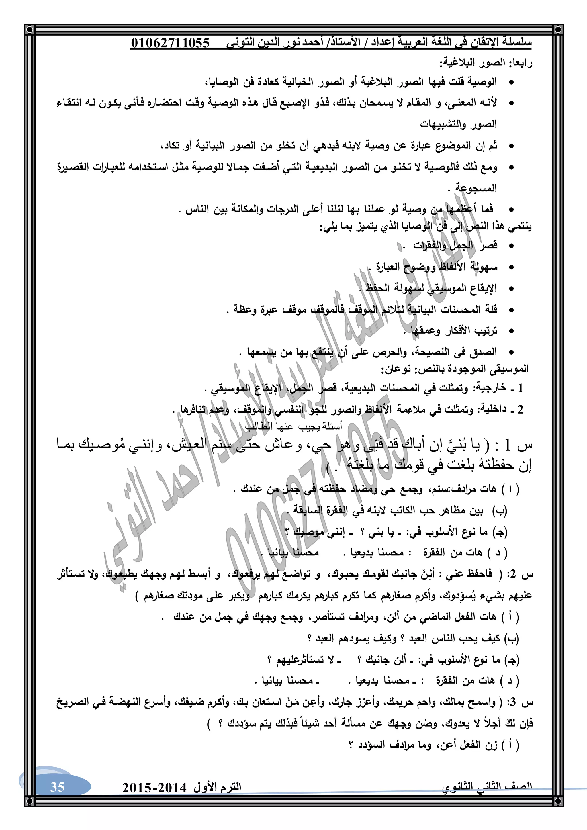 ‫العربية‬ ‫اللغة‬ ‫في‬ ‫اإلتقان‬ ‫سلسلة‬/ ‫إعداد‬/‫األستاذ‬‫التوني‬ ‫الدين‬ ‫نور‬‫أحمد‬06011766000
‫الثانوي‬ ‫الثاني‬ ‫الصف‬‫األول‬ ‫الترم‬1062-106035
:‫البالغية‬ ‫الصور‬ :‫رابعا‬
‫الوصية‬‫قلت‬‫فيها‬‫الصور‬‫البالغية‬‫أو‬‫الصور‬‫الخيالية‬‫كعادة‬‫فن‬،‫الوصايا‬
‫ألنـه‬،‫المعنـى‬‫و‬‫المقـام‬‫ال‬‫يسـمحان‬،‫بـذلك‬‫فـ‬‫ذو‬‫اإلصـبع‬‫قـال‬‫هـذه‬‫الوصـية‬‫وقـت‬‫ه‬‫احتضـار‬‫فـأنى‬‫يكـون‬‫لـه‬‫انتقـاء‬
‫الصور‬‫والتشبيهات‬
‫ثم‬‫إن‬‫ع‬‫الموضو‬‫ة‬‫عبار‬‫عن‬‫وصية‬‫البنه‬‫فبدهي‬‫أن‬‫تخلو‬‫من‬‫الصور‬‫البيانية‬‫أو‬،‫تكاد‬
‫ومع‬‫ذلك‬‫فالوصـية‬‫ال‬‫تخلـو‬‫مـن‬‫الصـور‬‫البديعيـة‬‫التـي‬‫أضـفت‬‫جمـاال‬‫للوصـية‬‫مثـل‬‫اسـتخدامه‬‫ات‬‫ر‬‫للعبـا‬‫ة‬‫القصـير‬
‫الم‬‫سجوعة‬.
‫فما‬‫أعظمها‬‫من‬‫وصية‬‫لو‬‫عملنا‬‫بها‬‫لنلنا‬‫أعلى‬‫الدرجات‬‫والمكانة‬‫بين‬‫الناس‬.
:‫يلي‬ ‫بما‬ ‫يتميز‬ ‫الذي‬ ‫الوصايا‬ ‫فن‬ ‫إلى‬ ‫النص‬ ‫هذا‬ ‫ينتمي‬
‫قصر‬‫الجمل‬‫ات‬‫ر‬‫والفق‬.
‫سهولة‬‫األلفاظ‬‫ووضوح‬‫ة‬‫العبار‬.
‫اإليقاع‬‫الموسيقي‬‫لسهولة‬‫الحفظ‬.
‫قلة‬‫المحسنات‬‫البيانية‬‫لتالئم‬‫الموقف‬‫فالموقف‬‫موقف‬‫ة‬‫عبر‬‫وعظة‬.
‫ترتيب‬‫األفكار‬‫وعمقها‬.
‫الصدق‬‫في‬،‫النصيحة‬‫والحرص‬‫على‬‫أن‬‫ينتفع‬‫بها‬‫من‬‫يسمعها‬.
:‫نوعان‬ :‫بالنص‬ ‫الموجودة‬ ‫الموسيقى‬
6‫ــ‬‫خارجية‬:‫البديعية‬ ‫المحسنات‬ ‫في‬ ‫وتمثلت‬،‫الجمل‬ ‫قصر‬،. ‫الموسيقي‬ ‫اإليقاع‬
1‫ــ‬‫داخلية‬:‫األ‬ ‫مالءمة‬ ‫في‬ ‫وتمثلت‬‫والموقف‬ ‫النفسي‬ ‫للجو‬ ‫والصور‬ ‫لفاظ‬،. ‫ها‬‫تنافر‬ ‫وعدم‬
‫الطالب‬ ‫عنها‬ ‫يجيب‬ ‫أسئلة‬
‫س‬1‫بميا‬ ‫وصييك‬ُ‫م‬ ‫وإننيي‬ ،‫العييش‬ ‫سئم‬ ‫حتى‬ ‫وعاش‬ ،‫حي‬ ‫وهو‬ ‫ى‬ِ‫ن‬َ‫ف‬ ‫قد‬ ‫أباك‬ ‫إن‬ َّ‫ني‬ُ‫ب‬ ‫يا‬ ( :
. ُ‫ه‬‫بلغت‬ ‫ما‬ ‫قومك‬ ‫في‬ ‫بلغت‬ ُ‫ه‬‫حفظت‬ ‫إن‬)
‫ادف‬‫ر‬‫م‬ ‫هات‬ ) ‫ا‬ (:‫سئم‬،. ‫عندك‬ ‫من‬ ‫جمل‬ ‫في‬ ‫حفظته‬ ‫ومضاد‬ ‫حي‬ ‫وجمع‬
. ‫السابقة‬ ‫ة‬‫الفقر‬ ‫في‬ ‫البنه‬ ‫الكاتب‬ ‫حب‬ ‫مظاهر‬ ‫بين‬ )‫(ب‬
‫في‬ ‫األسلوب‬ ‫ع‬‫نو‬ ‫ما‬ )‫(جـ‬:‫؟‬ ‫موصيك‬ ‫إنني‬ ‫ــ‬ ‫؟‬ ‫بني‬ ‫يا‬ ‫ــ‬
‫ة‬‫الفقر‬ ‫من‬ ‫هات‬ ) ‫د‬ (:. ‫بيانيا‬ ‫محسنا‬ . ‫بديعيا‬ ‫محسنا‬
‫س‬1:‫عني‬ ‫فاحفظ‬ (:‫يحبـوك‬ ‫لقومـك‬ ‫جانبـك‬ ْ‫ـن‬ِ‫أل‬،‫يرفعـوك‬ ‫لهـم‬ ‫تواضـع‬ ‫و‬،‫أ‬ ‫و‬‫يطيعـوك‬ ‫وجهـك‬ ‫لهـم‬ ‫بسـط‬،‫تسـتأثر‬ ‫ال‬‫و‬
‫دوك‬ِ‫سو‬ُ‫ي‬ ‫بشيء‬ ‫عليهم‬،) ‫هم‬‫صغار‬ ‫مودتك‬ ‫على‬ ‫ويكبر‬ ‫هم‬‫كبار‬ ‫يكرمك‬ ‫هم‬‫كبار‬ ‫تكرم‬ ‫كما‬ ‫هم‬‫صغار‬ ‫وأكرم‬
‫ألن‬ ‫من‬ ‫الماضي‬ ‫الفعل‬ ‫هات‬ ) ‫أ‬ (،‫تستأصر‬ ‫ادف‬‫ر‬‫وم‬،. ‫عندك‬ ‫من‬ ‫جمل‬ ‫في‬ ‫وجهك‬ ‫وجمع‬
‫؟‬ ‫العبد‬ ‫يسودهم‬ ‫وكيف‬ ‫؟‬ ‫العبد‬ ‫الناس‬ ‫يحب‬ ‫كيف‬ )‫(ب‬
‫(جـ‬‫في‬ ‫األسلوب‬ ‫ع‬‫نو‬ ‫ما‬ ):‫؟‬ ‫عليهم‬‫تستأثر‬ ‫ال‬ ‫ــ‬ ‫؟‬ ‫جانبك‬ ‫ألن‬ ‫ــ‬
‫ة‬‫الفقر‬ ‫من‬ ‫هات‬ ) ‫د‬ (:. ‫بيانيا‬ ‫محسنا‬ ‫ــ‬ . ‫بديعيا‬ ‫محسنا‬ ‫ــ‬
‫س‬3:‫بمالك‬ ‫واسمح‬ (،‫حريمك‬ ‫واحم‬،‫جارك‬ ‫وأعزز‬،‫بـك‬ ‫اسـتعان‬ ْ‫ـن‬َ‫م‬ ‫ـن‬ِ‫وأع‬،‫ضـيفك‬ ‫وأكـرم‬،‫الصـريخ‬ ‫فـي‬ ‫النهضـة‬ ‫وأسـرع‬
‫ي‬ ‫ال‬ ‫أجال‬ َ‫لك‬ ‫فإن‬‫عدوك‬،) ‫؟‬ ‫سؤددك‬ ‫يتم‬ ‫فبذلك‬ ‫شيئا‬ ‫أحد‬ ‫مسألة‬ ‫عن‬ ‫وجهك‬ ‫ن‬ ُ‫وص‬
‫أعن‬ ‫الفعل‬ ‫زن‬ ) ‫أ‬ (،‫؟‬ ‫السؤدد‬ ‫ادف‬‫ر‬‫م‬ ‫وما‬
 