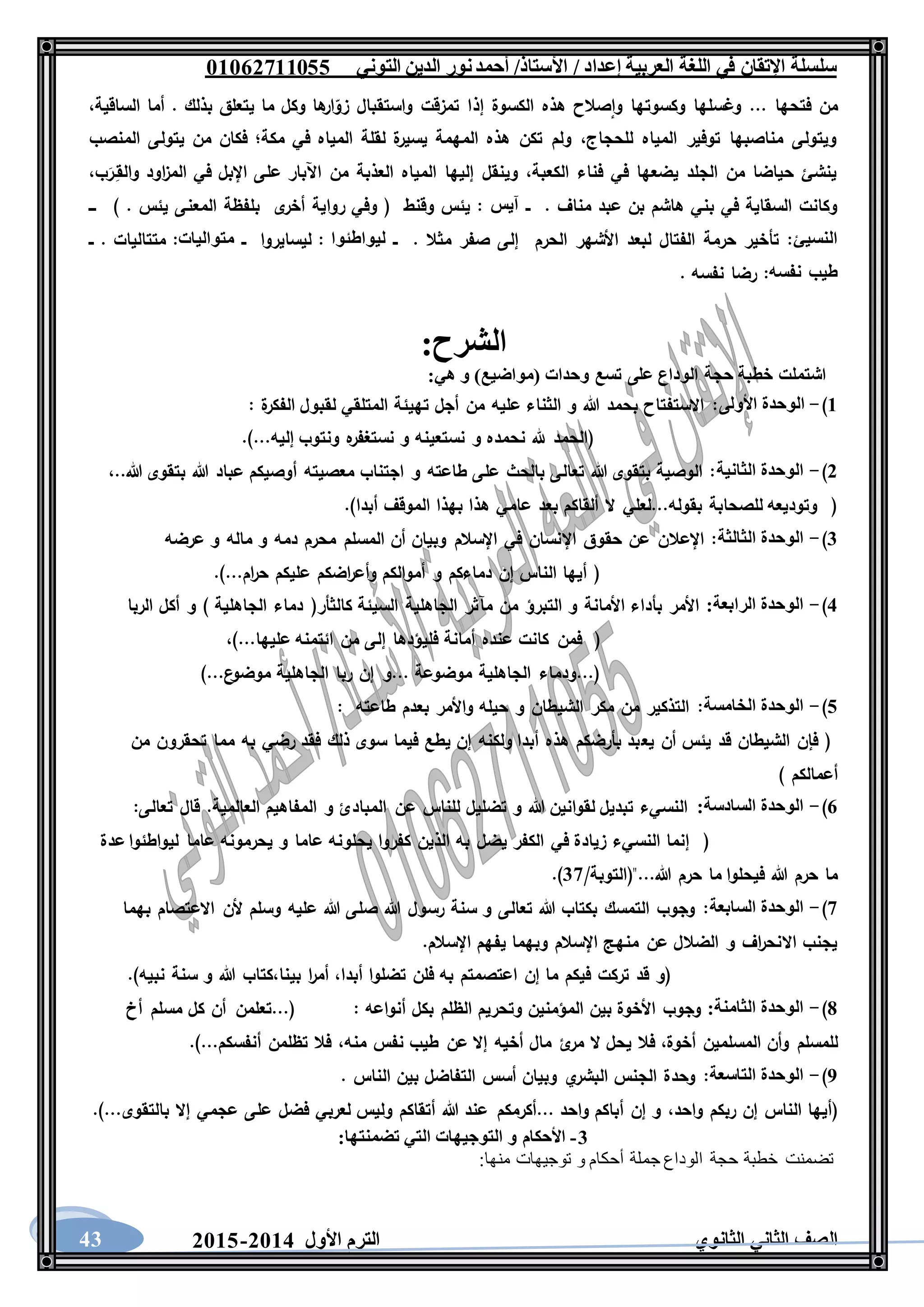 ‫العربية‬ ‫اللغة‬ ‫في‬ ‫اإلتقان‬ ‫سلسلة‬/ ‫إعداد‬/‫األستاذ‬‫التوني‬ ‫الدين‬ ‫نور‬‫أحمد‬06011766000
‫الثانوي‬ ‫الثاني‬ ‫الصف‬‫األول‬ ‫الترم‬1062-106043
‫إذ‬ ‫الكسوة‬ ‫هذه‬ ‫صالح‬‫وا‬ ‫وكسوتها‬ ‫وغسلها‬ ... ‫فتحها‬ ‫من‬،‫الساقية‬ ‫أما‬ . ‫بذلك‬ ‫يتعلق‬ ‫ما‬ ‫وكل‬ ‫ها‬‫ار‬‫زو‬ ‫واستقبال‬ ‫تمزقت‬ ‫ا‬
‫المنصب‬ ‫يتولى‬ ‫من‬ ‫فكان‬ ‫مكة؛‬ ‫في‬ ‫المياه‬ ‫لقلة‬ ‫ة‬‫يسير‬ ‫المهمة‬ ‫هذه‬ ‫تكن‬ ‫ولم‬ ،‫للحجاج‬ ‫المياه‬ ‫توفير‬ ‫مناصبها‬ ‫ويتولى‬
‫ا‬‫ز‬‫الم‬ ‫في‬ ‫اإلبل‬ ‫على‬ ‫اآلبار‬ ‫من‬ ‫العذبة‬ ‫المياه‬ ‫إليها‬ ‫وينقل‬ ،‫الكعبة‬ ‫فناء‬ ‫في‬ ‫يضعها‬ ‫الجلد‬ ‫من‬ ‫حياضا‬ ‫ينشئ‬،‫ب‬َ‫ـر‬ِ‫والق‬ ‫ود‬
‫ــ‬ . ‫مناف‬ ‫عبد‬ ‫بن‬ ‫هاشم‬ ‫بني‬ ‫في‬ ‫السقاية‬ ‫وكانت‬‫آيس‬‫ـــ‬ ) . ‫يئس‬ ‫المعنى‬ ‫بلفظة‬ ‫ى‬‫أخر‬ ‫رواية‬ ‫وفي‬ ( ‫وقنط‬ ‫يئس‬ :
‫النسيئ‬‫ــ‬ . ‫مثال‬ ‫صفر‬ ‫إلى‬ ‫الحرم‬ ‫األشهر‬ ‫لبعد‬ ‫الفتال‬ ‫حرمة‬ ‫تأخير‬ :‫ليواطئوا‬‫ــ‬ ‫ليسايروا‬ :‫متواليات‬‫ــ‬ . ‫متتاليات‬ :
‫طيب‬‫نفسه‬. ‫نفسه‬ ‫رضا‬ :
‫ا‬:‫لشرح‬
:‫هي‬ ‫و‬ )‫(مواضيع‬ ‫وحدات‬ ‫تسع‬ ‫على‬ ‫الوداع‬ ‫حجة‬ ‫خطبة‬ ‫اشتملت‬
6)-‫األولى‬ ‫الوحدة‬‫ة‬‫الفكر‬ ‫لقبول‬ ‫المتلقي‬ ‫تهيئة‬ ‫أجل‬ ‫من‬ ‫عليه‬ ‫الثناء‬ ‫و‬ ‫هللا‬ ‫بحمد‬ ‫االستفتاح‬ ::
.)...‫إليه‬ ‫ونتوب‬ ‫ه‬‫نستغفر‬ ‫و‬ ‫نستعينه‬ ‫و‬ ‫نحمده‬ ‫هلل‬ ‫(الحمد‬
1)-‫الثان‬ ‫الوحدة‬‫ية‬،..‫هللا‬ ‫بتقوى‬ ‫هللا‬ ‫عباد‬ ‫أوصيكم‬ ‫معصيته‬ ‫اجتناب‬ ‫و‬ ‫طاعته‬ ‫على‬ ‫بالحث‬ ‫تعالى‬ ‫هللا‬ ‫بتقوى‬ ‫الوصية‬ :
.)‫أبدا‬ ‫الموقف‬ ‫بهذا‬ ‫هذا‬ ‫عامي‬ ‫بعد‬ ‫ألقاكم‬ ‫ال‬ ‫بقوله...لعلي‬ ‫للصحابة‬ ‫وتوديعه‬ (
3)-‫الثالثة‬ ‫الوحدة‬‫ماله‬ ‫و‬ ‫دمه‬ ‫محرم‬ ‫المسلم‬ ‫أن‬ ‫وبيان‬ ‫اإلسالم‬ ‫في‬ ‫اإلنسان‬ ‫حقوق‬ ‫عن‬ ‫اإلعالن‬ :‫عرضه‬ ‫و‬
.)...‫ام‬‫ر‬‫ح‬ ‫عليكم‬ ‫اضكم‬‫ر‬‫وأع‬ ‫أموالكم‬ ‫و‬ ‫دماءكم‬ ‫إن‬ ‫الناس‬ ‫أيها‬ (
2)-:‫الرابعة‬ ‫الوحدة‬‫الربا‬ ‫أكل‬ ‫و‬ ) ‫الجاهلية‬ ‫دماء‬ (‫كالثأر‬ ‫السيئة‬ ‫الجاهلية‬ ‫مآثر‬ ‫من‬ ‫التبرؤ‬ ‫و‬ ‫األمانة‬ ‫بأداء‬ ‫األمر‬
‫فمن‬ ()...‫عليها‬ ‫ائتمنه‬ ‫من‬ ‫إلى‬ ‫فليؤدها‬ ‫أمانة‬ ‫عنده‬ ‫كانت‬،
)...‫ع‬‫موضو‬ ‫الجاهلية‬ ‫ربا‬ ‫إن‬ ‫...و‬ ‫موضوعة‬ ‫الجاهلية‬ ‫(...ودماء‬
0)-‫الخامسة‬ ‫الوحدة‬‫طاعته‬ ‫بعدم‬ ‫واألمر‬ ‫حيله‬ ‫و‬ ‫الشيطان‬ ‫مكر‬ ‫من‬ ‫التذكير‬ ::
‫يع‬ ‫أن‬ ‫يئس‬ ‫قد‬ ‫الشيطان‬ ‫فإن‬ (‫من‬ ‫تحقرون‬ ‫مما‬ ‫به‬ ‫رضي‬ ‫فقد‬ ‫ذلك‬ ‫سوى‬ ‫فيما‬ ‫يطع‬ ‫إن‬ ‫ولكنه‬ ‫أبدا‬ ‫هذه‬ ‫بأرضكم‬ ‫بد‬
) ‫أعمالكم‬
1)-:‫السادسة‬ ‫الوحدة‬:‫تعالى‬ ‫قال‬ .‫العالمية‬ ‫المفاهيم‬ ‫و‬ ‫المبادئ‬ ‫عن‬ ‫للناس‬ ‫تضليل‬ ‫و‬ ‫هللا‬ ‫لقوانين‬ ‫تبديل‬ ‫النسيء‬
‫يحلو‬ ‫كفروا‬ ‫الذين‬ ‫به‬ ‫يضل‬ ‫الكفر‬ ‫في‬ ‫زيادة‬ ‫النسيء‬ ‫إنما‬ (‫عدة‬ ‫ليواطئوا‬ ‫عاما‬ ‫يحرمونه‬ ‫و‬ ‫عاما‬ ‫نه‬
/‫هللا..."(التوبة‬ ‫حرم‬ ‫ما‬ ‫فيحلوا‬ ‫هللا‬ ‫حرم‬ ‫ما‬37.)
7)-‫السابعة‬ ‫الوحدة‬‫بهما‬ ‫االعتصام‬ ‫ألن‬ ‫وسلم‬ ‫عليه‬ ‫هللا‬ ‫صلى‬ ‫هللا‬ ‫رسول‬ ‫سنة‬ ‫و‬ ‫تعالى‬ ‫هللا‬ ‫بكتاب‬ ‫التمسك‬ ‫وجوب‬ :
.‫اإلسالم‬ ‫يفهم‬ ‫وبهما‬ ‫اإلسالم‬ ‫منهج‬ ‫عن‬ ‫الضالل‬ ‫و‬ ‫اف‬‫ر‬‫االنح‬ ‫يجنب‬
‫أبدا‬ ‫تضلوا‬ ‫فلن‬ ‫به‬ ‫اعتصمتم‬ ‫إن‬ ‫ما‬ ‫فيكم‬ ‫تركت‬ ‫قد‬ ‫(و‬،‫بينا‬ ‫ا‬‫ر‬‫أم‬،.)‫نبيه‬ ‫سنة‬ ‫و‬ ‫هللا‬ ‫كتاب‬
8)-:‫الثامنة‬ ‫الوحدة‬‫أنواعه‬ ‫بكل‬ ‫الظلم‬ ‫وتحريم‬ ‫المؤمنين‬ ‫بين‬ ‫األخوة‬ ‫وجوب‬:‫أخ‬ ‫مسلم‬ ‫كل‬ ‫أن‬ ‫(...تعلمن‬
‫أخوة‬ ‫المسلمين‬ ‫وأن‬ ‫للمسلم‬،‫عن‬ ‫إال‬ ‫أخيه‬ ‫مال‬ ‫ئ‬‫مر‬ ‫ال‬ ‫يحل‬ ‫فال‬‫منه‬ ‫نفس‬ ‫طيب‬،.)...‫أنفسكم‬ ‫تظلمن‬ ‫فال‬
5)-‫التاسعة‬ ‫الوحدة‬. ‫الناس‬ ‫بين‬ ‫التفاضل‬ ‫أسس‬ ‫وبيان‬ ‫ي‬‫البشر‬ ‫الجنس‬ ‫وحدة‬ :
‫واحد‬ ‫ربكم‬ ‫إن‬ ‫الناس‬ ‫(أيها‬،.)...‫بالتقوى‬ ‫إال‬ ‫عجمي‬ ‫على‬ ‫فضل‬ ‫لعربي‬ ‫وليس‬ ‫أتقاكم‬ ‫هللا‬ ‫عند‬ ‫...أكرمكم‬ ‫واحد‬ ‫أباكم‬ ‫إن‬ ‫و‬
3-:‫تضمنتها‬ ‫التي‬ ‫التوجيهات‬ ‫و‬ ‫األحكام‬
‫تضمنت‬:‫منها‬ ‫توجيهات‬ ‫و‬ ‫أحكام‬ ‫جملة‬ ‫الوداع‬ ‫حجة‬ ‫خطبة‬
 