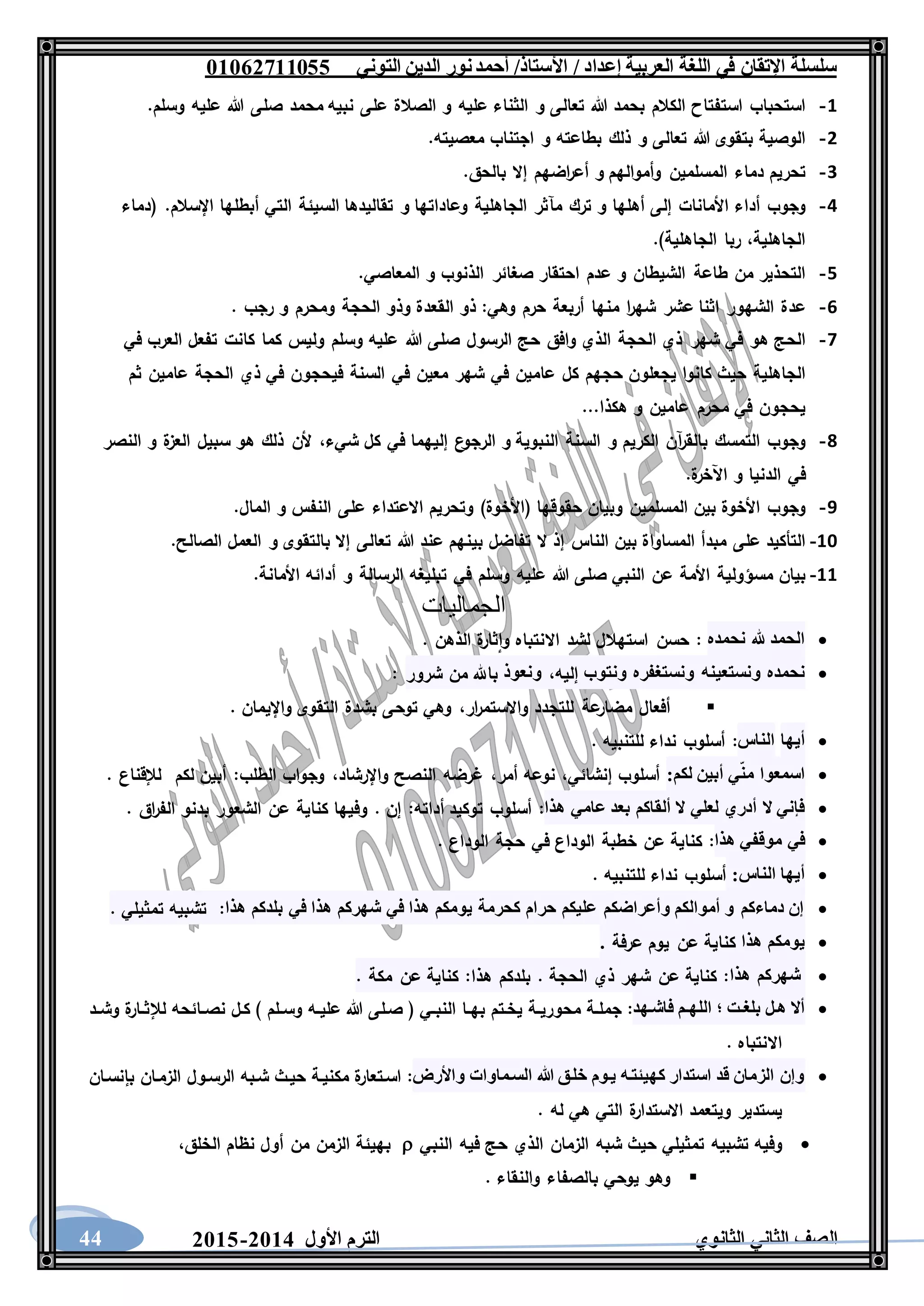 ‫العربية‬ ‫اللغة‬ ‫في‬ ‫اإلتقان‬ ‫سلسلة‬/ ‫إعداد‬/‫األستاذ‬‫التوني‬ ‫الدين‬ ‫نور‬‫أحمد‬06011766000
‫الثانوي‬ ‫الثاني‬ ‫الصف‬‫األول‬ ‫الترم‬1062-106044
1-‫استحباب‬‫استفتاح‬‫الكالم‬‫بحمد‬‫هللا‬‫تعالى‬‫و‬‫الثناء‬‫عليه‬‫و‬‫الصالة‬‫على‬‫نبيه‬‫محمد‬‫صلى‬‫هللا‬‫عليه‬‫وسلم‬.
2-‫الوصية‬‫بتقوى‬‫هللا‬‫تعالى‬‫و‬‫ذلك‬‫بطاعته‬‫و‬‫اجتناب‬‫معصيته‬.
3-‫تحريم‬‫دماء‬‫المسلمين‬‫وأموالهم‬‫و‬‫اضهم‬‫ر‬‫أع‬‫إال‬‫بالحق‬.
4-‫وجوب‬‫أداء‬‫األ‬‫مانات‬‫إلى‬‫أهلها‬‫و‬‫ترك‬‫مآثر‬‫الجاهلية‬‫وعاداتها‬‫و‬‫تقاليدها‬‫السيئة‬‫التي‬‫أبطلها‬‫اإلسالم‬( .‫دماء‬
،‫الجاهلية‬‫ربا‬‫الجاهلية‬.)
5-‫التحذير‬‫من‬‫طاعة‬‫الشيطان‬‫و‬‫عدم‬‫احتقار‬‫صغائر‬‫الذنوب‬‫و‬‫المعاصي‬.
6-‫عدة‬‫الشهور‬‫اثنا‬‫عشر‬‫ا‬‫ر‬‫شه‬‫منها‬‫أربعة‬‫حرم‬‫وهي‬:‫ذو‬‫القعدة‬‫وذو‬‫الحجة‬‫ومحرم‬‫و‬‫رجب‬.
7-‫ا‬‫لحج‬‫هو‬‫في‬‫شهر‬‫ذي‬‫الحجة‬‫الذي‬‫وافق‬‫حج‬‫الرسول‬‫صلى‬‫هللا‬‫عليه‬‫وسلم‬‫وليس‬‫كما‬‫كانت‬‫تفعل‬‫العرب‬‫في‬
‫الجاهلية‬‫حيث‬‫كانوا‬‫يجعلون‬‫حجهم‬‫كل‬‫عامين‬‫في‬‫شهر‬‫معين‬‫في‬‫السنة‬‫فيحجون‬‫في‬‫ذي‬‫الحجة‬‫عامين‬‫ثم‬
‫يحجون‬‫في‬‫محرم‬‫عامين‬‫و‬‫هكذا‬...
8-‫وجوب‬‫التمسك‬‫آن‬‫ر‬‫بالق‬‫الكريم‬‫و‬‫السنة‬‫النبوية‬‫و‬‫ال‬‫ع‬‫رجو‬‫إليهما‬‫في‬‫كل‬،‫شيء‬‫ألن‬‫ذلك‬‫هو‬‫سبيل‬‫ة‬‫العز‬‫و‬‫النصر‬
‫في‬‫الدنيا‬‫و‬‫ة‬‫اآلخر‬.
9-‫وجوب‬‫األخوة‬‫بين‬‫المسلمين‬‫وبيان‬‫حقوقها‬(‫األخوة‬)‫وتحريم‬‫االعتداء‬‫على‬‫النفس‬‫و‬‫المال‬.
11-‫التأكيد‬‫على‬‫مبدأ‬‫المساواة‬‫بين‬‫الناس‬‫إذ‬‫ال‬‫تفاضل‬‫بينهم‬‫عند‬‫هللا‬‫تعالى‬‫إال‬‫بالتقوى‬‫و‬‫العمل‬‫الصالح‬.
11-‫بيان‬‫مسؤولية‬‫األمة‬‫عن‬‫النبي‬‫صلى‬‫هللا‬‫عليه‬‫وسلم‬‫في‬‫تبليغه‬‫الرسالة‬‫و‬‫أدائه‬‫األمانة‬.
‫الجماليات‬
‫نحمده‬ ‫هلل‬ ‫الحمد‬:‫حسن‬‫استهالل‬‫لشد‬‫االنتباه‬‫ة‬‫ثار‬‫وا‬‫الذهن‬.
‫نحمده‬‫ونستعينه‬‫ونستغفره‬‫ونتوب‬،‫إليه‬‫ونعوذ‬‫شرور‬ ‫من‬ ‫باهلل‬:
‫أفعال‬‫عة‬‫مضار‬‫للتجدد‬،‫ار‬‫ر‬‫واالستم‬‫وهي‬‫توحى‬‫بشدة‬‫التقوى‬‫واإليمان‬.
‫أيها‬‫الناس‬:‫أسلوب‬‫نداء‬‫للتنبيه‬.
:‫لكم‬ ‫أبين‬ ‫ي‬‫من‬ ‫اسمعوا‬‫أسلوب‬،‫إنشائي‬‫نوعه‬،‫أمر‬‫غرضه‬‫النصح‬،‫واإلرشاد‬‫وجواب‬‫الطلب‬:‫أبين‬‫لكم‬‫لإلقناع‬.
‫هذا‬ ‫عامي‬ ‫بعد‬ ‫ألقاكم‬ ‫ال‬ ‫لعلي‬ ‫أدري‬ ‫ال‬ ‫فإني‬:‫أسلوب‬‫توكيد‬‫أداته‬:‫إن‬.‫وفيها‬‫كناية‬‫عن‬‫الشعور‬‫بدنو‬‫اق‬‫ر‬‫الف‬.
‫موقف‬ ‫في‬‫هذا‬ ‫ي‬:‫كناية‬‫عن‬‫خطبة‬‫الوداع‬‫في‬‫حجة‬‫الوداع‬.
:‫الناس‬ ‫أيها‬‫أسلوب‬‫نداء‬‫للتنبيه‬.
‫هذا‬ ‫بلدكم‬ ‫في‬ ‫هذا‬ ‫شهركم‬ ‫في‬ ‫هذا‬ ‫يومكم‬ ‫كحرمة‬ ‫حرام‬ ‫عليكم‬ ‫وأعراضكم‬ ‫أموالكم‬ ‫و‬ ‫دماءكم‬ ‫إن‬. ‫تمثيلي‬ ‫تشبيه‬ :
‫هذا‬ ‫يومكم‬‫عرفة‬ ‫يوم‬ ‫عن‬ ‫كناية‬.
‫هذا‬ ‫شهركم‬‫بلدكم‬ . ‫الحجة‬ ‫ذي‬ ‫شهر‬ ‫عن‬ ‫كناية‬ :. ‫مكة‬ ‫عن‬ ‫كناية‬ :‫هذا‬
‫فاشههد‬ ‫هم‬‫ه‬‫الله‬ ‫ل‬ ‫هت‬‫ه‬‫بلغ‬ ‫ههل‬ ‫أال‬:‫ـة‬‫ـ‬‫جمل‬‫ـة‬‫ـ‬‫محوري‬‫يخـتم‬‫ـا‬‫ـ‬‫به‬‫ـي‬‫ـ‬‫النب‬(‫صـلى‬‫هللا‬‫ـه‬‫ـ‬‫علي‬‫ـلم‬‫ـ‬‫وس‬)‫كـل‬‫ـائحه‬‫ـ‬‫نص‬‫ة‬‫ـار‬‫ـ‬‫لإلث‬‫ـد‬‫ـ‬‫وش‬
‫االنتباه‬.
‫واألرض‬ ‫السهماوات‬ ‫هللا‬ ‫خلهق‬ ‫يهوم‬ ‫كهيئتهه‬ ‫استدار‬ ‫قد‬ ‫الزمان‬ ‫وإن‬:‫ة‬‫اسـتعار‬‫مكنيـة‬‫حيـث‬‫شـبه‬‫الرسـول‬‫الزمـان‬‫بإنسـان‬
‫يستدير‬‫ويتعمد‬‫ة‬‫االستدار‬‫ا‬‫لتي‬‫هي‬‫له‬.
‫وفيه‬‫تشبيه‬‫تمثيلي‬‫حيث‬‫شبه‬‫الزمان‬‫الذي‬‫حج‬‫فيه‬‫النبي‬‫بهيئة‬‫الزمن‬‫من‬‫أول‬‫نظام‬،‫الخلق‬
‫وهو‬‫يوحي‬‫بالصفاء‬‫والنقاء‬.
 