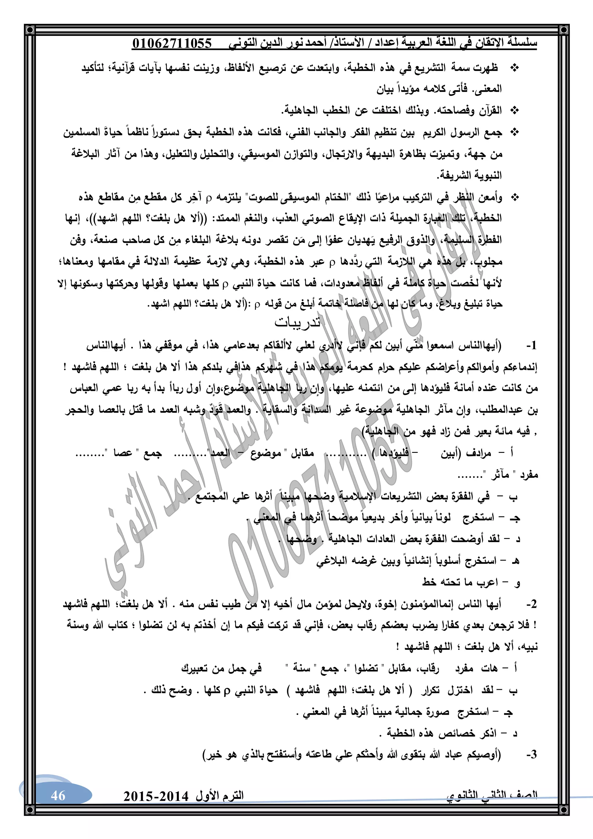 ‫العربية‬ ‫اللغة‬ ‫في‬ ‫اإلتقان‬ ‫سلسلة‬/ ‫إعداد‬/‫األستاذ‬‫التوني‬ ‫الدين‬ ‫نور‬‫أحمد‬06011766000
‫الثانوي‬ ‫الثاني‬ ‫الصف‬‫األول‬ ‫الترم‬1062-106046
‫ظهرت‬‫سمة‬‫التشريع‬‫في‬‫هذه‬،‫الخطبة‬‫وابتعدت‬‫عن‬‫ترصيع‬،‫األلفاظ‬‫وزينت‬‫نفسها‬‫بآيات‬‫آنية؛‬‫ر‬‫ق‬‫لتأكيد‬
‫المعنى‬.‫فأتى‬‫كالمه‬‫مؤيدا‬‫بيان‬
‫آن‬‫ر‬‫الق‬‫وفصاحته‬.‫وبذلك‬‫اختلفت‬‫عن‬‫الخطب‬‫الجاهلية‬.
‫جمع‬‫الرسول‬‫الكريم‬‫بين‬‫تنظيم‬‫الفكر‬‫والجانب‬،‫الفني‬‫فكانت‬‫هذه‬‫الخطبة‬‫بحق‬‫ا‬‫ر‬‫دستو‬‫ناظما‬َ‫ة‬‫حيا‬‫المسلمين‬
‫من‬،‫جهة‬‫وتميزت‬‫ة‬‫بظاهر‬‫البديهة‬،‫واالرتجال‬‫والتوازن‬،‫الموسيقي‬‫والتحليل‬،‫والتعليل‬‫وهذا‬‫من‬‫آثار‬‫البالغة‬
‫النبوية‬‫الشريفة‬.
‫وأمعن‬‫النظر‬‫في‬‫التركيب‬‫ا‬‫اعي‬‫ر‬‫م‬‫ذلك‬"‫الختام‬‫الموسيقى‬‫للصوت‬"‫يلتزمه‬‫ر‬ِ‫آخ‬‫كل‬‫مقطع‬‫ن‬ِ‫م‬‫مقاطع‬‫هذه‬
،‫الخطبة‬‫تلك‬‫ة‬‫العبار‬‫الجميلة‬‫ذات‬‫اإليقاع‬‫الصوتي‬،‫العذب‬‫والنغم‬‫الممتد‬(( :‫أال‬‫هل‬‫بلغت؟‬‫اللهم‬‫اشهد‬))،‫إنها‬
‫ة‬‫الفطر‬،‫السليمة‬‫والذوق‬‫الرفيع‬‫ه‬َ‫ي‬‫ديان‬‫ا‬‫عفو‬‫إلى‬‫ن‬َ‫م‬‫تقصر‬‫دونه‬‫بالغة‬‫البلغاء‬‫ن‬ِ‫م‬‫كل‬‫صاحب‬،‫صنعة‬‫وفن‬
،‫مجلوب‬‫بل‬‫هذه‬‫هي‬‫الالزمة‬‫التي‬‫دها‬َّ‫رد‬‫عبر‬‫هذه‬،‫الخطبة‬‫وهي‬‫الزمة‬‫عظيمة‬‫الداللة‬‫في‬‫مقامها‬‫ومعناها؛‬
‫ألنها‬‫صت‬َّ‫لخ‬‫حياة‬‫كاملة‬‫في‬‫ألفاظ‬،‫معدودات‬‫فما‬‫كانت‬‫حياة‬‫النبي‬‫كلها‬‫بعملها‬‫وقولها‬‫وحركتها‬‫و‬‫سكونها‬‫إال‬
‫حياة‬‫تبليغ‬،‫وبالغ‬‫وما‬‫كان‬‫لها‬‫من‬‫فاصلة‬‫خاتمة‬‫أبلغ‬‫من‬‫قوله‬(:‫أال‬‫هل‬‫بلغت؟‬‫اللهم‬‫اشهد‬.
‫تدريبات‬
6-‫هذا‬ ‫بعدعامي‬ ‫الألقاكم‬ ‫لعلي‬ ‫ي‬‫الأدر‬ ‫فإني‬ ‫لكم‬ ‫أبين‬ ‫ي‬‫من‬ ‫اسمعوا‬ ‫(أيهاالناس‬،‫أيهاالناس‬ . ‫هذا‬ ‫موقفي‬ ‫في‬
‫هذا‬ ‫يومكم‬ ‫كحرمة‬ ‫ام‬‫ر‬‫ح‬ ‫عليكم‬ ‫اضكم‬‫ر‬‫وأع‬ ‫وأموالكم‬ ‫إندماءكم‬! ‫فاشهد‬ ‫اللهم‬ ‫؛‬ ‫بلغت‬ ‫هل‬ ‫أال‬ ‫هذا‬ ‫بلدكم‬ ‫هذافي‬ ‫شهركم‬ ‫في‬
‫ع‬‫موضو‬ ‫الجاهلية‬ ‫ربا‬ ‫ن‬‫وا‬ ،‫عليها‬ ‫ائتمنه‬ ‫من‬ ‫إلى‬ ‫فليؤدها‬ ‫أمانة‬ ‫عنده‬ ‫كانت‬ ‫من‬،‫العباس‬ ‫عمي‬ ‫ربا‬ ‫به‬ ‫بدأ‬ ‫رباأ‬ ‫أول‬ ‫ن‬‫وا‬
‫عبدالمطلب‬ ‫بن‬،‫با‬ ‫قتل‬ ‫ما‬ ‫العمد‬ ‫وشبه‬ ٌ‫د‬َ‫و‬َ‫ق‬ ‫والعمد‬ . ‫والسقاية‬ ‫السدانة‬ ‫غير‬ ‫موضوعة‬ ‫الجاهلية‬ ‫مآثر‬ ‫ن‬‫وا‬‫والحجر‬ ‫لعصا‬
)‫الجاهلية‬ ‫من‬ ‫فهو‬ ‫اد‬‫ز‬ ‫فمن‬ ‫بعير‬ ‫مائة‬ ‫فيه‬ ,
‫أ‬-‫(أبين‬ ‫ادف‬‫ر‬‫م‬-‫ع‬‫موضو‬ " ‫مقابل‬ ........... ) ‫فليؤدها‬-........" ‫عصا‬ " ‫جمع‬ ........."‫العمد‬
......." ‫مآثر‬ " ‫مفرد‬
‫ب‬-‫المجتمع‬ ‫علي‬ ‫ها‬‫أثر‬ ‫مبينا‬ ‫وضحها‬ ‫اإلسالمية‬ ‫التشريعات‬ ‫بعض‬ ‫ة‬‫الفقر‬ ‫في‬.
‫جــ‬-. ‫المعني‬ ‫في‬ ‫هما‬‫أثر‬ ‫موضحا‬ ‫بديعيا‬ ‫وأخر‬ ‫بيانيا‬ ‫لونا‬ ‫استخرج‬
‫د‬-. ‫وضحها‬ . ‫الجاهلية‬ ‫العادات‬ ‫بعض‬ ‫ة‬‫الفقر‬ ‫أوضحت‬ ‫لقد‬
‫هـ‬-‫البالغي‬ ‫غرضه‬ ‫وبين‬ ‫إنشائيا‬ ‫أسلوبا‬ ‫استخرج‬
‫و‬-‫خط‬ ‫تحته‬ ‫ما‬ ‫اعرب‬
1-‫نف‬ ‫طيب‬ ‫من‬ ‫إال‬ ‫أخيه‬ ‫مال‬ ‫لمؤمن‬ ‫اليحل‬‫و‬ ،‫إخوة‬ ‫إنماالمؤمنون‬ ‫الناس‬ ‫أيها‬‫فاشهد‬ ‫اللهم‬ ‫بلغت؛‬ ‫هل‬ ‫أال‬ . ‫منه‬ ‫س‬
‫وسنة‬ ‫هللا‬ ‫كتاب‬ ‫؛‬ ‫تضلوا‬ ‫لن‬ ‫به‬ ‫أخذتم‬ ‫إن‬ ‫ما‬ ‫فيكم‬ ‫تركت‬ ‫قد‬ ‫فإني‬ ،‫بعض‬ ‫رقاب‬ ‫بعضكم‬ ‫يضرب‬ ‫ا‬‫ر‬‫كفا‬ ‫بعدي‬ ‫ترجعن‬ ‫فال‬ !
! ‫فاشهد‬ ‫اللهم‬ ‫؛‬ ‫بلغت‬ ‫هل‬ ‫أال‬ ،‫نبيه‬
‫أ‬-‫رقاب‬ ‫مفرد‬ ‫هات‬،" ‫تضلوا‬ " ‫مقابل‬،‫تعبيرك‬ ‫من‬ ‫جمل‬ ‫في‬ " ‫سنة‬ " ‫جمع‬
‫ب‬-‫اخ‬ ‫لقد‬‫النبي‬ ‫حياة‬ ) ‫فاشهد‬ ‫اللهم‬ ‫بلغت؛‬ ‫هل‬ ‫أال‬ ( ‫ار‬‫ر‬‫تك‬ ‫تزل‬. ‫ذلك‬ ‫وضح‬ . ‫كلها‬
‫جـ‬-. ‫المعني‬ ‫في‬ ‫ها‬‫أثر‬ ‫مبينا‬ ‫جمالية‬ ‫ة‬‫صور‬ ‫استخرج‬
‫د‬-. ‫الخطبة‬ ‫هذه‬ ‫خصائص‬ ‫اذكر‬
3-)‫خير‬ ‫هو‬ ‫بالذي‬ ‫وأستفتح‬ ‫طاعته‬ ‫علي‬ ‫وأحثكم‬ ‫هللا‬ ‫بتقوى‬ ‫هللا‬ ‫عباد‬ ‫(أوصيكم‬
 