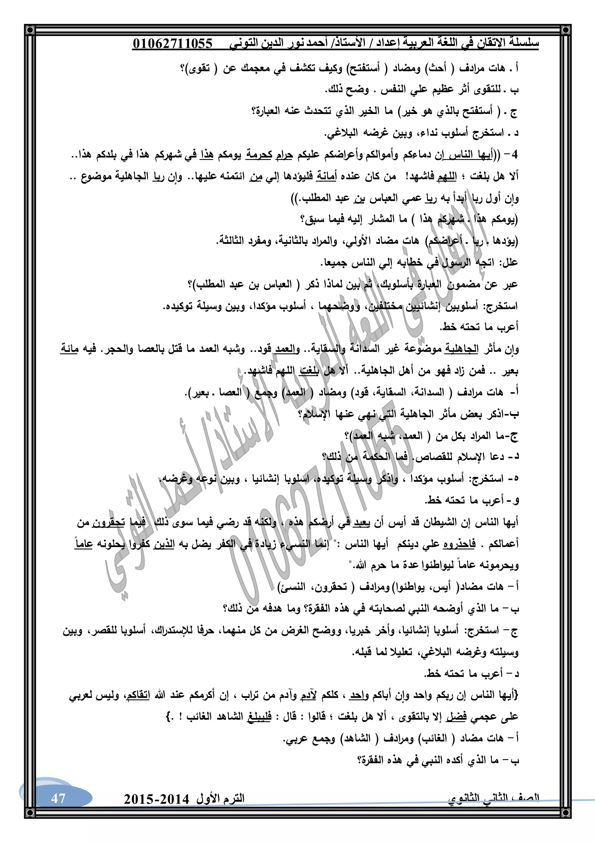 ‫العربية‬ ‫اللغة‬ ‫في‬ ‫اإلتقان‬ ‫سلسلة‬/ ‫إعداد‬/‫األستاذ‬‫التوني‬ ‫الدين‬ ‫نور‬‫أحمد‬06011766000
‫الثانوي‬ ‫الثاني‬ ‫الصف‬‫األول‬ ‫الترم‬1062-106047
)‫أستفتح‬ ( ‫ومضاد‬ )‫أحث‬ ( ‫ادف‬‫ر‬‫م‬ ‫هات‬ ‫ـ‬ ‫أ‬‫تقوى)؟‬ ( ‫عن‬ ‫معجمك‬ ‫في‬ ‫تكشف‬ ‫وكيف‬
.‫ذلك‬ ‫وضح‬ . ‫النفس‬ ‫علي‬ ‫عظيم‬ ‫أثر‬ ‫للتقوى‬ ‫ـ‬ ‫ب‬
‫ة؟‬‫العبار‬ ‫عنه‬ ‫تتحدث‬ ‫الذي‬ ‫الخير‬ ‫ما‬ )‫خير‬ ‫هو‬ ‫بالذي‬ ‫أستفتح‬ ( ‫ـ‬ ‫ج‬
.‫البالغي‬ ‫غرضه‬ ‫وبين‬ ،‫نداء‬ ‫أسلوب‬ ‫استخرج‬ ‫ـ‬ ‫د‬
2-((‫الناس‬ ‫أيها‬‫عليكم‬ ‫اضكم‬‫ر‬‫وأع‬ ‫وأموالكم‬ ‫دماءكم‬ ‫إن‬‫ام‬‫ر‬‫ح‬‫كحرمة‬‫يومكم‬‫هذا‬‫ه‬ ‫شهركم‬ ‫في‬..‫هذا‬ ‫بلدكم‬ ‫في‬ ‫ذا‬
‫؛‬ ‫بلغت‬ ‫هل‬ ‫أال‬‫اللهم‬‫عنده‬ ‫كان‬ ‫من‬ !‫فاشهد‬‫أمانة‬‫إلي‬ ‫فليؤدها‬‫من‬‫ن‬‫وا‬ ..‫عليها‬ ‫ائتمنه‬‫ربا‬.. ‫ع‬‫موضو‬ ‫الجاهلية‬
‫به‬ ‫أبدأ‬ ‫ربا‬ ‫أول‬ ‫ن‬‫وا‬‫ربا‬‫العباس‬ ‫عمي‬‫بن‬)).‫المطلب‬ ‫عبد‬
‫سبق؟‬ ‫فيما‬ ‫إليه‬ ‫المشار‬ ‫ما‬ ) ‫هذا‬ ‫شهركم‬ ‫ـ‬ ‫هذا‬ ‫(يومكم‬
‫ا‬ ‫مضاد‬ ‫هات‬ )‫اضكم‬‫ر‬‫أع‬ ‫ـ‬ ‫ربا‬ ‫ـ‬ ‫(يؤدها‬.‫الثالثة‬ ‫ومفرد‬ ،‫بالثانية‬ ‫اد‬‫ر‬‫والم‬ ،‫ألولي‬
.‫جميعا‬ ‫الناس‬ ‫إلي‬ ‫خطابه‬ ‫في‬ ‫الرسول‬ ‫اتجه‬ :‫علل‬
‫المطلب)؟‬ ‫عبد‬ ‫بن‬ ‫العباس‬ ( ‫ذكر‬ ‫لماذا‬ ‫بين‬ ‫ثم‬ ،‫بأسلوبك‬ ‫ة‬‫العبار‬ ‫مضمون‬ ‫عن‬ ‫عبر‬
.‫توكيده‬ ‫وسيلة‬ ‫وبين‬ ،‫مؤكدا‬ ‫أسلوب‬ ، ‫ووضحهما‬ ،‫مختلفين‬ ‫إنشائيين‬ ‫أسلوبين‬ :‫استخرج‬
.‫خط‬ ‫تحته‬ ‫ما‬ ‫أعرب‬
‫مأ‬ ‫ن‬‫وا‬‫ثر‬‫الجاهلية‬..‫والسقاية‬ ‫السدانة‬ ‫غير‬ ‫موضوعة‬‫والعمد‬‫فيه‬ .‫والحجر‬ ‫بالعصا‬ ‫قتل‬ ‫ما‬ ‫العمد‬ ‫وشبه‬ ..‫قود‬‫مائة‬
‫هل‬ ‫أال‬ ..‫الجاهلية‬ ‫أهل‬ ‫من‬ ‫فهو‬ ‫اد‬‫ز‬ ‫فمن‬ .. ‫بعير‬‫بلغت‬.‫فاشهد‬ ‫اللهم‬
‫أ‬-‫هات‬‫ادف‬‫ر‬‫م‬(،‫السدانة‬،‫السقاية‬‫قود‬)‫ومضاد‬(‫العمد‬)‫وجمع‬(‫العصا‬‫ـ‬‫بعير‬.)
‫ب‬-‫اذكر‬‫بعض‬‫مأثر‬‫الجاهلية‬‫التي‬‫نهي‬‫عنها‬‫اإلسالم؟‬
‫ج‬-‫ما‬‫اد‬‫ر‬‫الم‬‫بكل‬‫من‬(،‫العمد‬‫شبه‬‫العمد‬)‫؟‬
‫د‬-‫دعا‬‫اإلسالم‬‫للقصاص‬.‫فما‬‫الحكمة‬‫من‬‫ذلك؟‬
‫ه‬-‫استخرج‬:‫أسلوب‬‫مؤكدا‬،‫واذكر‬‫وسيلة‬،‫توكيده‬‫اسلوبا‬‫إنشائيا‬،‫وبين‬‫نوعه‬‫وغرضه‬.
‫و‬-‫أعرب‬‫ما‬‫تحته‬‫خط‬.
‫أن‬ ‫أيس‬ ‫قد‬ ‫الشيطان‬ ‫إن‬ ‫الناس‬ ‫أيها‬‫يعبد‬‫رض‬ ‫قد‬ ‫ولكنه‬ ، ‫هذه‬ ‫أرضكم‬ ‫في‬‫فيما‬ ‫ذلك‬ ‫سوى‬ ‫فيما‬ ‫ي‬‫تحقرون‬‫من‬
. ‫أعمالكم‬‫فاحذروه‬‫دينكم‬ ‫علي‬‫به‬ ‫يضل‬ ‫الكفر‬ ‫في‬ ‫زيادة‬ ‫النسيء‬ ‫إنما‬ ": ‫الناس‬ ‫أيها‬‫الذين‬‫يحلونه‬ ‫كفروا‬‫عاما‬
".‫هللا‬ ‫حرم‬ ‫ما‬ ‫عدة‬ ‫ليواطئوا‬ ‫عاما‬ ‫ويحرمونه‬
‫أ‬-)‫النسئ‬ ،‫تحقرون‬ ( ‫ادف‬‫ر‬‫وم‬ )‫يواطئوا‬ ،‫أيس‬ (‫مضاد‬ ‫هات‬
‫ب‬-‫لصحابت‬ ‫النبي‬ ‫أوضحه‬ ‫الذي‬ ‫ما‬‫ذلك؟‬ ‫من‬ ‫هدفه‬ ‫وما‬ ‫ة؟‬‫الفقر‬ ‫هذه‬ ‫في‬ ‫ه‬
‫ج‬-‫وبين‬ ،‫للقصر‬ ‫أسلوبا‬ ،‫اك‬‫ر‬‫لإلستد‬ ‫حرفا‬ ،‫منهما‬ ‫كل‬ ‫من‬ ‫الغرض‬ ‫ووضح‬ ،‫خبريا‬ ‫وأخر‬ ،‫إنشائيا‬ ‫أسلوبا‬ :‫استخرج‬
.‫قبله‬ ‫لما‬ ‫تعليال‬ ،‫البالغي‬ ‫وغرضه‬ ‫وسيلته‬
‫د‬-.‫خط‬ ‫تحته‬ ‫ما‬ ‫أعرب‬
{‫أباكم‬ ‫ن‬‫وا‬ ‫واحد‬ ‫ربكم‬ ‫إن‬ ‫الناس‬ ‫أيها‬‫واحد‬‫كلكم‬ ،‫آلدم‬‫اب‬‫ر‬‫ت‬ ‫من‬ ‫وآدم‬‫هللا‬ ‫عند‬ ‫أكرمكم‬ ‫إن‬ ،‫اتقاكم‬‫لعربي‬ ‫وليس‬ ،
‫عجمي‬ ‫على‬‫فضل‬: ‫قال‬ : ‫قالوا‬ ‫؛‬ ‫بلغت‬ ‫هل‬ ‫أال‬ ، ‫بالتقوى‬ ‫إال‬‫فليبلغ‬. ! ‫الغائب‬ ‫الشاهد‬}
‫أ‬-.‫عربي‬ ‫وجمع‬ )‫الشاهد‬ ( ‫ادف‬‫ر‬‫وم‬ )‫الغائب‬ ( ‫مضاد‬ ‫هات‬
‫ب‬-‫ة؟‬‫الفقر‬ ‫هذه‬ ‫في‬ ‫النبي‬ ‫أكده‬ ‫الذي‬ ‫ما‬
 