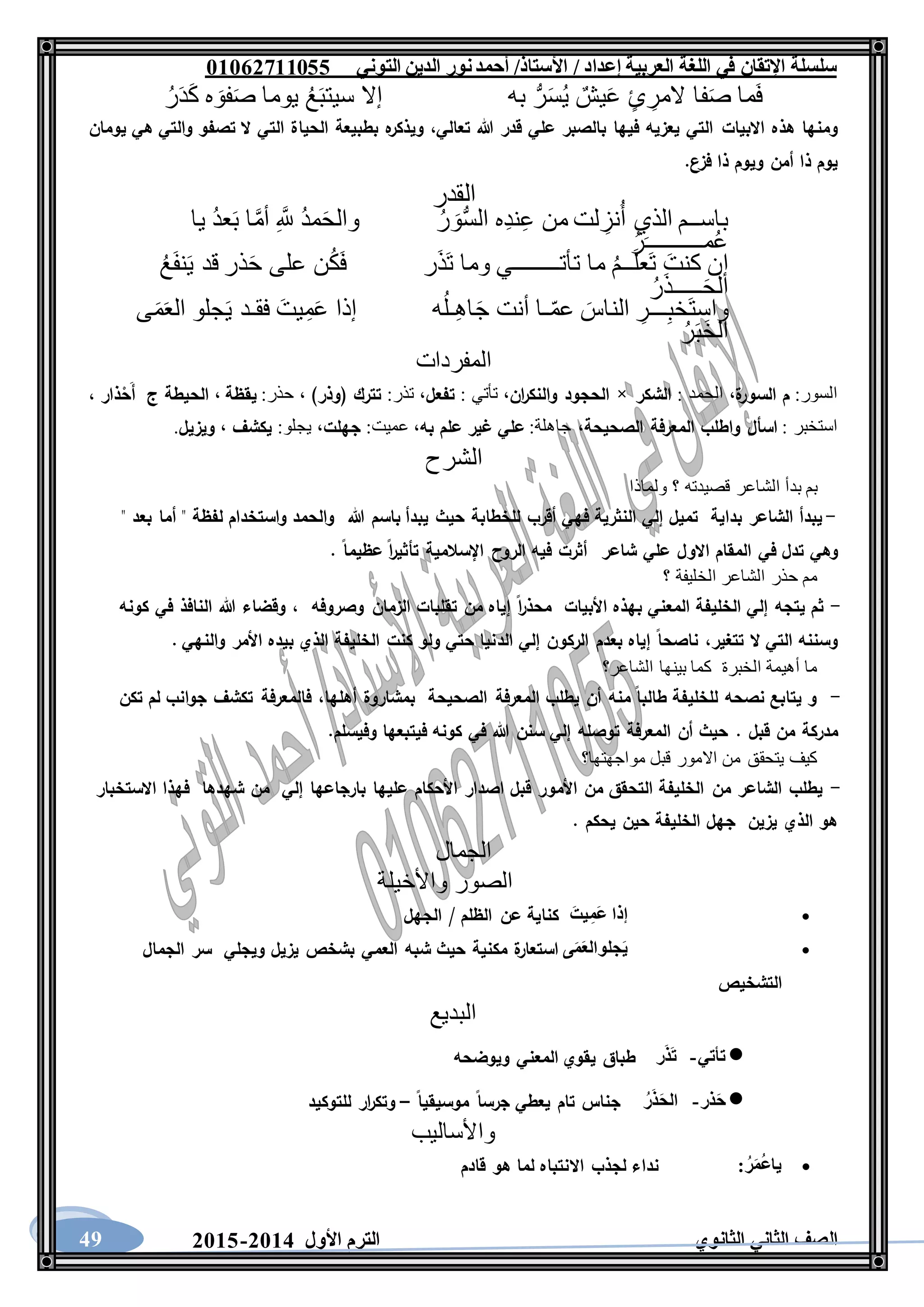 ‫العربية‬ ‫اللغة‬ ‫في‬ ‫اإلتقان‬ ‫سلسلة‬/ ‫إعداد‬/‫األستاذ‬‫التوني‬ ‫الدين‬ ‫نور‬‫أحمد‬06011766000
‫الثانوي‬ ‫الثاني‬ ‫الصف‬‫األول‬ ‫الترم‬1062-106049
‫ما‬َ‫ف‬‫فا‬َ‫ص‬ٍ‫ئ‬ ِ‫المر‬ٌ‫يش‬َ‫ع‬ُّ‫ر‬َ‫س‬ُ‫ي‬‫به‬‫إال‬ُ‫ع‬َ‫ب‬‫سيت‬‫يوما‬‫ه‬ َ‫فو‬َ‫ص‬ُ‫ر‬َ‫د‬َ‫ك‬
‫االبيات‬ ‫هذه‬ ‫ومنها‬‫يومان‬ ‫هي‬ ‫والتي‬ ‫تصفو‬ ‫ال‬ ‫التي‬ ‫الحياة‬ ‫بطبيعة‬ ‫ه‬‫ويذكر‬ ،‫تعالي‬ ‫هللا‬ ‫قدر‬ ‫علي‬ ‫بالصبر‬ ‫فيها‬ ‫يعزيه‬ ‫التي‬
.‫فزع‬ ‫ذا‬ ‫ويوم‬ ‫أمن‬ ‫ذا‬ ‫يوم‬
‫القدر‬
‫باســم‬‫الذي‬‫لت‬ ِ‫نز‬ُ‫أ‬‫من‬‫ِه‬‫د‬‫ن‬ِ‫ع‬ُ‫ر‬ َ‫و‬ُّ‫س‬‫ال‬ُ‫د‬‫م‬َ‫ح‬‫وال‬ِ َّ‫ّلل‬‫ا‬َّ‫م‬‫أ‬ُ‫د‬‫ع‬َ‫ب‬‫يا‬
ُ‫ر‬َ‫مــــــــــ‬ُ‫ع‬
‫إن‬َ‫كنت‬ُ‫م‬‫ــ‬َ‫ل‬‫َع‬‫ت‬‫ما‬‫تأتــــــــي‬‫و‬‫ما‬‫ر‬َ‫ذ‬َ‫ت‬‫ن‬ُ‫ك‬َ‫ف‬‫على‬‫ذر‬َ‫ح‬‫قد‬ُ‫ع‬َ‫ف‬‫ن‬َ‫ي‬
ُ‫ر‬َ‫ذ‬‫ـــــ‬َ‫ح‬‫ال‬
ِ‫ـــر‬ِ‫ب‬‫َخ‬‫ت‬‫واس‬َ‫الناس‬‫ـا‬ّ‫م‬‫ع‬‫أنت‬‫ه‬ُ‫ـل‬ِ‫ه‬‫ا‬َ‫ج‬‫إذا‬َ‫يت‬ِ‫م‬َ‫ع‬‫فقـد‬‫جلو‬َ‫ي‬‫ى‬َ‫م‬َ‫ع‬‫ال‬
ُ‫ر‬َ‫ب‬َ‫خ‬‫ال‬
‫المفردات‬
:‫السور‬‫م‬‫ة‬‫السور‬: ‫الحمد‬ ،‫الشكر‬×‫ان‬‫ر‬‫والنك‬ ‫الحجود‬: ‫تأتي‬ ،‫تفعل‬:‫تذر‬ ،)‫(وذر‬ ‫تترك‬:‫حذر‬ ،‫يق‬‫ظ‬‫ة‬،‫الح‬‫ذار‬ْ‫َح‬‫أ‬ ‫ج‬ ‫يطة‬،
: ‫استخبر‬‫اسأل‬‫و‬‫الصحيحة‬ ‫المعرفة‬ ‫اطلب‬:‫جاهلة‬ ،‫علي‬‫غير‬‫علم‬‫به‬:‫عميت‬ ،‫جهلت‬:‫يجلو‬ ،‫يكشف‬،‫ويزيل‬.
‫الشرح‬
‫ولماذا‬ ‫؟‬ ‫قصيدته‬ ‫الشاعر‬ ‫بدأ‬ ‫بم‬
-" ‫بعد‬ ‫أما‬ " ‫لفظة‬ ‫واستخدام‬ ‫والحمد‬ ‫هللا‬ ‫باسم‬ ‫يبدأ‬ ‫حيث‬ ‫للخطابة‬ ‫أقرب‬ ‫فهي‬ ‫النثرية‬ ‫إلي‬ ‫تميل‬ ‫بداية‬ ‫الشاعر‬ ‫يبدأ‬
‫وهي‬. ‫عظيما‬ ‫ا‬‫ر‬‫تأثي‬ ‫اإلسالمية‬ ‫الروح‬ ‫فيه‬ ‫أثرت‬ ‫شاعر‬ ‫علي‬ ‫االول‬ ‫المقام‬ ‫في‬ ‫تدل‬
‫؟‬ ‫الخليفة‬ ‫الشاعر‬ ‫حذر‬ ‫مم‬
-‫الزمان‬ ‫تقلبات‬ ‫من‬ ‫إياه‬ ‫ا‬‫ر‬‫محذ‬ ‫األبيات‬ ‫بهذه‬ ‫المعني‬ ‫الخليفة‬ ‫إلي‬ ‫يتجه‬ ‫ثم‬‫وصروفه‬‫كونه‬ ‫في‬ ‫النافذ‬ ‫هللا‬ ‫وقضاء‬ ،
،‫تتغير‬ ‫ال‬ ‫التي‬ ‫وسننه‬‫الد‬ ‫إلي‬ ‫الركون‬ ‫بعدم‬ ‫إياه‬ ‫ناصحا‬. ‫والنهي‬ ‫األمر‬ ‫بيده‬ ‫الذي‬ ‫الخليفة‬ ‫كنت‬ ‫ولو‬ ‫حتي‬ ‫نيا‬
‫الشاعر؟‬ ‫بينها‬ ‫كما‬ ‫الخبرة‬ ‫أهيمة‬ ‫ما‬
-‫أهلها‬ ‫بمشاروة‬ ‫الصحيحة‬ ‫المعرفة‬ ‫يطلب‬ ‫أن‬ ‫منه‬ ‫طالبا‬ ‫للخليفة‬ ‫نصحه‬ ‫يتابع‬ ‫و‬،‫تكن‬ ‫لم‬ ‫جوانب‬ ‫تكشف‬ ‫فالمعرفة‬
. ‫قبل‬ ‫من‬ ‫مدركة‬‫وفيسل‬ ‫فيتبعها‬ ‫كونه‬ ‫في‬ ‫هللا‬ ‫سنن‬ ‫إلي‬ ‫توصله‬ ‫المعرفة‬ ‫أن‬ ‫حيث‬.‫م‬
‫مواجهتها؟‬ ‫قبل‬ ‫االمور‬ ‫من‬ ‫يتحقق‬ ‫كيف‬
-‫فهذا‬ ‫شهدها‬ ‫من‬ ‫إلي‬ ‫بارجاعها‬ ‫عليها‬ ‫األحكام‬ ‫اصدار‬ ‫قبل‬ ‫األمور‬ ‫من‬ ‫التحقق‬ ‫الخليفة‬ ‫من‬ ‫الشاعر‬ ‫يطلب‬‫االستخبار‬
. ‫يحكم‬ ‫حين‬ ‫الخليفة‬ ‫جهل‬ ‫يزين‬ ‫الذي‬ ‫هو‬
‫الجمال‬
‫الصور‬‫واألخيلة‬
‫إذا‬َ‫يت‬ِ‫َم‬‫ع‬‫كناية‬‫عن‬‫الظلم‬/‫الجهل‬
‫ى‬َ‫م‬َ‫ع‬‫جلوال‬َ‫ي‬‫استعا‬‫ة‬‫ر‬‫مكنية‬‫حيث‬‫شبه‬‫العمي‬‫بشخص‬‫يزيل‬‫ويجلي‬‫سر‬‫الجمال‬
‫التشخيص‬
‫البديع‬
‫تأتي‬-‫ر‬َ‫ذ‬َ‫ت‬‫طباق‬‫يقوي‬‫المعني‬‫ويوضحه‬
‫ذر‬َ‫ح‬-ُ‫ر‬َ‫ذ‬َ‫ح‬‫ال‬‫جناس‬‫تام‬‫يعطي‬‫جرسا‬‫موسيقيا‬–‫ار‬‫ر‬‫وتك‬‫للتوكيد‬
‫واألساليب‬
ُ‫ر‬َ‫م‬ُ‫ع‬‫يا‬:‫نداء‬‫لجذب‬‫االنتباه‬‫لما‬‫هو‬‫قادم‬
 