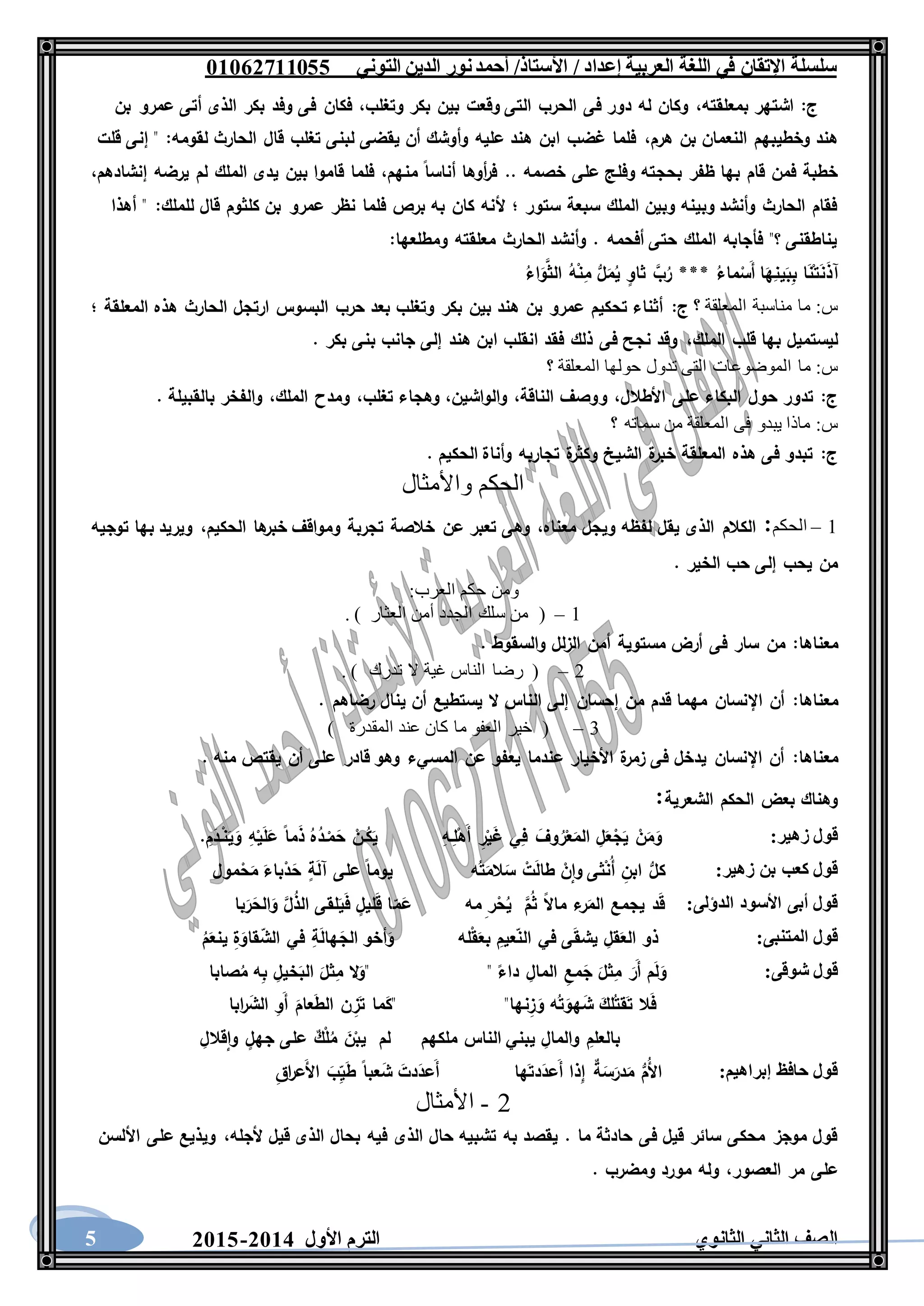 ‫العربية‬ ‫اللغة‬ ‫في‬ ‫اإلتقان‬ ‫سلسلة‬/ ‫إعداد‬/‫األستاذ‬‫التوني‬ ‫الدين‬ ‫نور‬‫أحمد‬06011766000
‫الثانوي‬ ‫الثاني‬ ‫الصف‬‫األول‬ ‫الترم‬1062-10605
‫ج‬:‫بمعلقته‬ ‫اشتهر‬،‫وتغلب‬ ‫بكر‬ ‫بين‬ ‫وقعت‬ ‫التى‬ ‫الحرب‬ ‫فى‬ ‫دور‬ ‫له‬ ‫وكان‬،‫بن‬ ‫عمرو‬ ‫أتى‬ ‫الذى‬ ‫بكر‬ ‫وفد‬ ‫فى‬ ‫فكان‬
‫هرم‬ ‫بن‬ ‫النعمان‬ ‫وخطيبهم‬ ‫هند‬،‫لقومه‬ ‫الحارث‬ ‫قال‬ ‫تغلب‬ ‫لبنى‬ ‫يقضى‬ ‫أن‬ ‫وأوشك‬ ‫عليه‬ ‫هند‬ ‫ابن‬ ‫غضب‬ ‫فلما‬:‫قلت‬ ‫إنى‬ "
‫بحج‬ ‫ظفر‬ ‫بها‬ ‫قام‬ ‫فمن‬ ‫خطبة‬‫منهم‬ ‫أناسا‬ ‫أوها‬‫ر‬‫ف‬ .. ‫خصمه‬ ‫على‬ ‫وفلج‬ ‫ته‬،‫إنشادهم‬ ‫يرضه‬ ‫لم‬ ‫الملك‬ ‫يدى‬ ‫بين‬ ‫قاموا‬ ‫فلما‬،
‫للملك‬ ‫قال‬ ‫كلثوم‬ ‫بن‬ ‫عمرو‬ ‫نظر‬ ‫فلما‬ ‫برص‬ ‫به‬ ‫كان‬ ‫ألنه‬ ‫؛‬ ‫ستور‬ ‫سبعة‬ ‫الملك‬ ‫وبين‬ ‫وبينه‬ ‫وأنشد‬ ‫الحارث‬ ‫فقام‬:‫أهذا‬ "
‫ومطلعها‬ ‫معلقته‬ ‫الحارث‬ ‫وأنشد‬ . ‫أفحمه‬ ‫حتى‬ ‫الملك‬ ‫فأجابه‬ "‫؟‬ ‫يناطقنى‬:
َ‫ن‬َ‫ذ‬‫آ‬ُ‫اء‬َ‫و‬َّ‫الث‬ ُ‫ه‬ْ‫ن‬ِ‫م‬ ُّ‫ل‬َ‫م‬ُ‫ي‬ ٍ‫ثاو‬ َّ‫ب‬ُ‫ر‬ *** ُ‫ماء‬ْ‫َس‬‫أ‬ ‫ا‬َ‫ه‬ِ‫ين‬َ‫ب‬ِ‫ب‬ ‫ا‬َ‫ن‬ْ‫ت‬
‫س‬:‫؟‬ ‫المعلقة‬ ‫مناسبة‬ ‫ما‬‫ج‬:‫؛‬ ‫المعلقة‬ ‫هذه‬ ‫الحارث‬ ‫ارتجل‬ ‫البسوس‬ ‫حرب‬ ‫بعد‬ ‫وتغلب‬ ‫بكر‬ ‫بين‬ ‫هند‬ ‫بن‬ ‫عمرو‬ ‫تحكيم‬ ‫أثناء‬
‫الملك‬ ‫قلب‬ ‫بها‬ ‫ليستميل‬،. ‫بكر‬ ‫بنى‬ ‫جانب‬ ‫إلى‬ ‫هند‬ ‫ابن‬ ‫انقلب‬ ‫فقد‬ ‫ذلك‬ ‫فى‬ ‫نجح‬ ‫وقد‬
‫س‬:‫ما‬‫؟‬ ‫المعلقة‬ ‫حولها‬ ‫تدول‬ ‫التى‬ ‫الموضوعات‬
‫ج‬:‫األطالل‬ ‫على‬ ‫البكاء‬ ‫حول‬ ‫تدور‬،‫الناقة‬ ‫ووصف‬،‫والواشين‬،‫تغلب‬ ‫وهجاء‬،‫الملك‬ ‫ومدح‬،. ‫بالقبيلة‬ ‫والفخر‬
‫س‬:‫؟‬ ‫سماته‬ ‫من‬ ‫المعلقة‬ ‫فى‬ ‫يبدو‬ ‫ماذا‬
‫ج‬:. ‫الحكيم‬ ‫وأناة‬ ‫تجاربه‬ ‫ة‬‫وكثر‬ ‫الشيخ‬ ‫ة‬‫خبر‬ ‫المعلقة‬ ‫هذه‬ ‫فى‬ ‫تبدو‬
‫واألمثال‬ ‫الحكم‬
1–‫الح‬‫كم‬:‫معناه‬ ‫ويجل‬ ‫لفظه‬ ‫يقل‬ ‫الذى‬ ‫الكالم‬،‫الحكيم‬ ‫ها‬‫خبر‬ ‫ومواقف‬ ‫تجربة‬ ‫خالصة‬ ‫عن‬ ‫تعبر‬ ‫وهى‬،‫توجيه‬ ‫بها‬ ‫ويريد‬
. ‫الخير‬ ‫حب‬ ‫إلى‬ ‫يحب‬ ‫من‬
‫العرب‬ ‫حكم‬ ‫ومن‬:
1–. ) ‫العثار‬ ‫أمن‬ ‫الجدد‬ ‫سلك‬ ‫من‬ (
‫معناها‬:. ‫والسقوط‬ ‫الزلل‬ ‫أمن‬ ‫مستوية‬ ‫أرض‬ ‫فى‬ ‫سار‬ ‫من‬
2–‫تدرك‬ ‫ال‬ ‫غية‬ ‫الناس‬ ‫رضا‬ (. )
‫معناها‬:. ‫رضاهم‬ ‫ينال‬ ‫أن‬ ‫يستطيع‬ ‫ال‬ ‫الناس‬ ‫إلى‬ ‫إحسان‬ ‫من‬ ‫قدم‬ ‫مهما‬ ‫اإلنسان‬ ‫أن‬
3–) ‫المقدرة‬ ‫عند‬ ‫كان‬ ‫ما‬ ‫العفو‬ ‫خير‬ (
‫معناها‬:. ‫منه‬ ‫يقتص‬ ‫أن‬ ‫على‬ ‫قادر‬ ‫وهو‬ ‫المسيء‬ ‫عن‬ ‫يعفو‬ ‫عندما‬ ‫األخيار‬ ‫ة‬‫زمر‬ ‫فى‬ ‫يدخل‬ ‫اإلنسان‬ ‫أن‬
‫الشعرية‬ ‫الحكم‬ ‫بعض‬ ‫وهناك‬:
‫زهير‬ ‫قول‬:َ‫وف‬ُ‫ر‬ْ‫ع‬َ‫الم‬ ِ‫ل‬َ‫ع‬ْ‫ج‬َ‫ي‬ ْ‫ن‬َ‫م‬َ‫و‬‫ي‬ِ‫ف‬ِ‫ـه‬ِ‫ل‬ْ‫َه‬‫أ‬ ِ‫ر‬ْ‫ي‬َ‫غ‬. ِ‫م‬َ‫ـد‬ْ‫ن‬َ‫ي‬َ‫و‬ ِ‫ه‬ْ‫ي‬َ‫ل‬َ‫ع‬ ‫ما‬َ‫ذ‬ ُ‫ه‬ُ‫ـد‬ْ‫م‬َ‫ح‬ ْ‫ـن‬ُ‫ك‬َ‫ي‬
‫زهير‬ ‫بن‬ ‫كعب‬ ‫قول‬:‫مول‬ْ‫ح‬َ‫م‬ َ‫باء‬ْ‫د‬َ‫ح‬ ٍ‫ة‬َ‫ل‬‫آ‬ ‫على‬ ‫يوما‬ ‫ه‬ُ‫ت‬َ‫الم‬َ‫س‬ ْ‫ت‬َ‫ل‬‫طا‬ ْ‫ن‬‫وا‬ ‫ثى‬ْ‫ن‬ُ‫أ‬ ِ‫ابن‬ ُّ‫كل‬
‫الدؤلى‬ ‫األسود‬ ‫أبى‬ ‫قول‬:‫ر‬َ‫الم‬ ‫يجمع‬ ‫د‬َ‫ق‬‫با‬َ‫ر‬َ‫الح‬َ‫و‬ َّ‫ل‬ُ‫ذ‬‫ال‬ ‫لقى‬َ‫ي‬َ‫ف‬ ٍ‫ليل‬َ‫ق‬ ‫ا‬‫م‬َ‫ع‬ ‫مه‬ ِ‫ر‬ْ‫ح‬ُ‫ي‬ َّ‫م‬ُ‫ث‬ ‫ماال‬ ‫ء‬
‫المتنبى‬ ‫قول‬:ُ‫م‬َ‫ينع‬ ِ‫ة‬َ‫قاو‬‫الش‬ ‫في‬ ِ‫ة‬َ‫ل‬‫ها‬َ‫الج‬ ‫أخو‬َ‫و‬ ‫له‬ْ‫ق‬َ‫بع‬ ِ‫عيم‬‫الن‬ ‫في‬ ‫ى‬َ‫ق‬‫يش‬ ِ‫قل‬َ‫الع‬ ‫ذو‬
‫شوقى‬ ‫قول‬:" ‫داء‬ ِ‫المال‬ ِ‫مع‬َ‫ج‬ َ‫ثل‬ِ‫م‬ َ‫َر‬‫أ‬ ‫م‬َ‫ل‬َ‫و‬‫صابا‬ُ‫م‬ ‫ه‬ِ‫ب‬ ِ‫خيل‬َ‫الب‬ َ‫ثل‬ِ‫م‬ ‫ال‬َ‫"و‬
‫ابا‬‫ر‬َ‫الش‬ ِ‫َو‬‫أ‬ َ‫عام‬َ‫ط‬‫ال‬ ‫ن‬ ِ‫ز‬َ‫ت‬ ‫ما‬َ‫"ك‬ "‫نها‬ِ‫ز‬ َ‫و‬ ‫ه‬ُ‫ت‬َ‫هو‬َ‫ش‬ َ‫لك‬ُ‫قت‬َ‫ت‬ ‫ال‬َ‫ف‬
‫ملكهم‬ ‫الناس‬ ‫يبني‬ ِ‫والمال‬ ِ‫بالعلم‬‫وا‬ ٍ‫جهل‬ ‫على‬ ٌ‫ك‬ْ‫ل‬ُ‫م‬ َ‫ن‬ْ‫يب‬ ‫لم‬ِ‫قالل‬
‫إبراهيم‬ ‫حافظ‬ ‫قول‬:‫ها‬َ‫دت‬َ‫َعد‬‫أ‬ ‫ذا‬ِ‫إ‬ ٌ‫ة‬َ‫س‬َ‫در‬َ‫م‬ ُّ‫ُم‬‫أل‬‫ا‬َ‫ط‬ ‫عبا‬َ‫ش‬ َ‫دت‬َ‫َعد‬‫أ‬ِ‫ي‬ِ‫ق‬‫ا‬‫ر‬‫َع‬‫أل‬‫ا‬ َ‫ب‬
2-‫األمثال‬
‫ألجله‬ ‫قيل‬ ‫الذى‬ ‫بحال‬ ‫فيه‬ ‫الذى‬ ‫حال‬ ‫تشبيه‬ ‫به‬ ‫يقصد‬ . ‫ما‬ ‫حادثة‬ ‫فى‬ ‫قيل‬ ‫سائر‬ ‫محكى‬ ‫موجز‬ ‫قول‬،‫األلسن‬ ‫على‬ ‫ويذيع‬
‫العصور‬ ‫مر‬ ‫على‬،. ‫ومضرب‬ ‫مورد‬ ‫وله‬
 