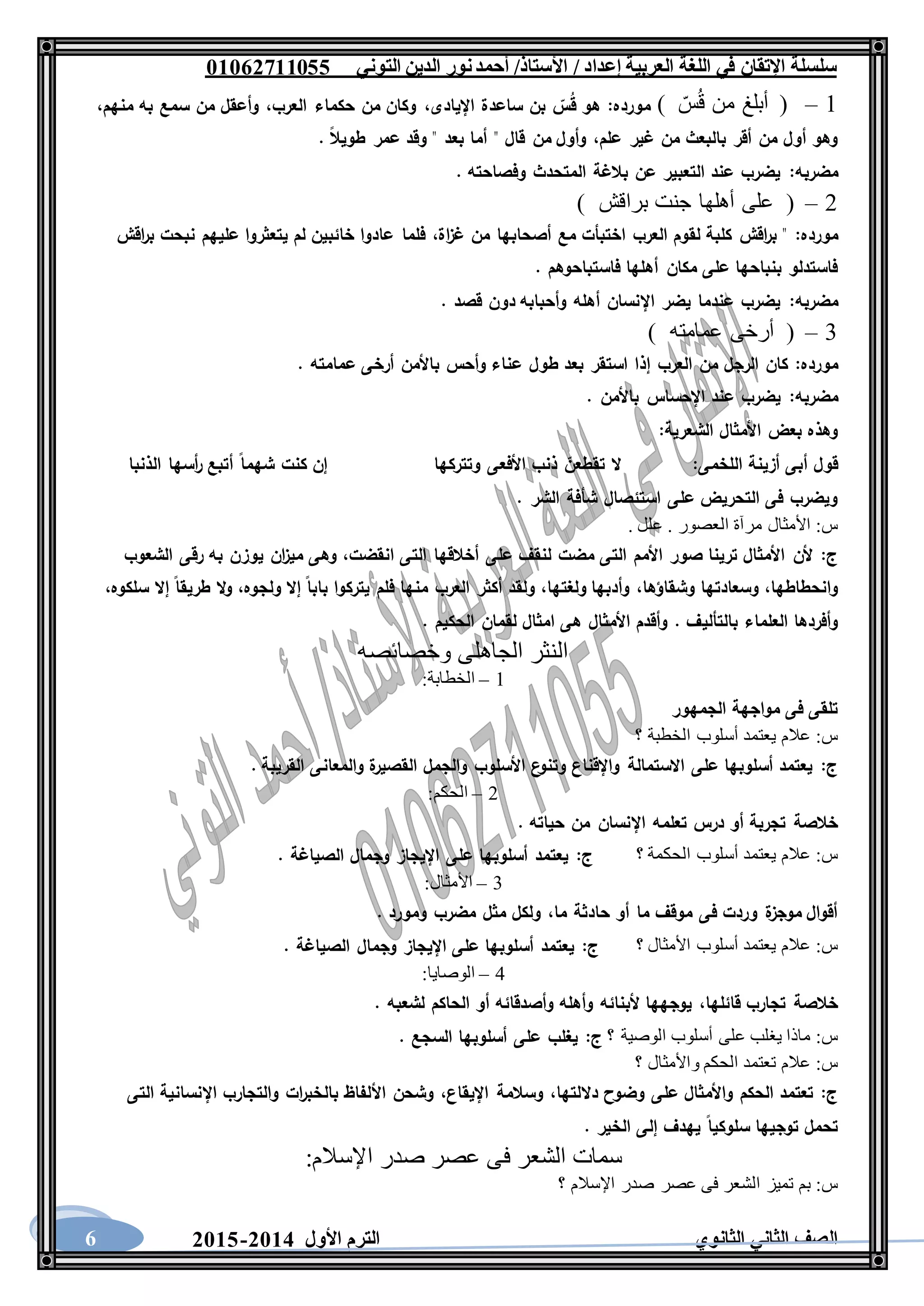 ‫العربية‬ ‫اللغة‬ ‫في‬ ‫اإلتقان‬ ‫سلسلة‬/ ‫إعداد‬/‫األستاذ‬‫التوني‬ ‫الدين‬ ‫نور‬‫أحمد‬06011766000
‫الثانوي‬ ‫الثاني‬ ‫الصف‬‫األول‬ ‫الترم‬1062-10606
1–) ّ‫س‬ُ‫ق‬ ‫من‬ ‫أبلغ‬ (‫مورده‬:‫اإليادى‬ ‫ساعدة‬ ‫بن‬ ‫س‬ُ‫ق‬ ‫هو‬،‫العرب‬ ‫حكماء‬ ‫من‬ ‫وكان‬،‫منهم‬ ‫به‬ ‫سمع‬ ‫من‬ ‫وأعقل‬،
‫علم‬ ‫غير‬ ‫من‬ ‫بالبعث‬ ‫أقر‬ ‫من‬ ‫أول‬ ‫وهو‬،. ‫طويال‬ ‫عمر‬ ‫وقد‬ " ‫بعد‬ ‫أما‬ " ‫قال‬ ‫من‬ ‫وأول‬
‫مضربه‬:. ‫وفصاحته‬ ‫المتحدث‬ ‫بالغة‬ ‫عن‬ ‫التعبير‬ ‫عند‬ ‫يضرب‬
2–) ‫براقش‬ ‫جنت‬ ‫أهلها‬ ‫على‬ (
‫مورده‬:‫اة‬‫ز‬‫غ‬ ‫من‬ ‫أصحابها‬ ‫مع‬ ‫اختبأت‬ ‫العرب‬ ‫لقوم‬ ‫كلبة‬ ‫اقش‬‫ر‬‫ب‬ "،‫اقش‬‫ر‬‫ب‬ ‫نبحت‬ ‫عليهم‬ ‫يتعثروا‬ ‫لم‬ ‫خائبين‬ ‫عادوا‬ ‫فلما‬
. ‫فاستباحوهم‬ ‫أهلها‬ ‫مكان‬ ‫على‬ ‫بنباحها‬ ‫فاستدلو‬
‫مضربه‬:. ‫قصد‬ ‫دون‬ ‫وأحبابه‬ ‫أهله‬ ‫اإلنسان‬ ‫يضر‬ ‫عندما‬ ‫يضرب‬
3–) ‫عمامته‬ ‫أرخى‬ (
‫مورده‬:‫إذا‬ ‫العرب‬ ‫من‬ ‫الرجل‬ ‫كان‬. ‫عمامته‬ ‫أرخى‬ ‫باألمن‬ ‫وأحس‬ ‫عناء‬ ‫طول‬ ‫بعد‬ ‫استقر‬
‫مضربه‬:. ‫باألمن‬ ‫اإلحساس‬ ‫عند‬ ‫يضرب‬
‫الشعرية‬ ‫األمثال‬ ‫بعض‬ ‫وهذه‬:
‫اللخمى‬ ‫أزينة‬ ‫أبى‬ ‫قول‬:‫وتتركها‬ ‫األفعى‬ ‫ذنب‬ ‫تقطعن‬ ‫ال‬‫الذنبا‬ ‫أسها‬‫ر‬ ‫أتبع‬ ‫شهما‬ ‫كنت‬ ‫إن‬
. ‫الشر‬ ‫شأفة‬ ‫استئصال‬ ‫على‬ ‫التحريض‬ ‫فى‬ ‫ويضرب‬
‫س‬:‫م‬ ‫األمثال‬. ‫علل‬ . ‫العصور‬ ‫رآة‬
‫ج‬:‫انقضت‬ ‫التى‬ ‫أخالقها‬ ‫على‬ ‫لنقف‬ ‫مضت‬ ‫التى‬ ‫األمم‬ ‫صور‬ ‫ترينا‬ ‫األمثال‬ ‫ألن‬،‫الشعوب‬ ‫رقى‬ ‫به‬ ‫يوزن‬ ‫ان‬‫ز‬‫مي‬ ‫وهى‬
‫وانحطاطها‬،‫وشقاؤها‬ ‫وسعادتها‬،‫ولغتها‬ ‫وأدبها‬،‫ولجوه‬ ‫إال‬ ‫بابا‬ ‫يتركوا‬ ‫فلم‬ ‫منها‬ ‫العرب‬ ‫أكثر‬ ‫ولقد‬،‫سلكوه‬ ‫إال‬ ‫طريقا‬ ‫ال‬‫و‬،
‫بالتألي‬ ‫العلماء‬ ‫وأفردها‬. ‫الحكيم‬ ‫لقمان‬ ‫امثال‬ ‫هى‬ ‫األمثال‬ ‫وأقدم‬ . ‫ف‬
‫وخصائصه‬ ‫الجاهلى‬ ‫النثر‬
1–‫الخطابة‬:
‫الجمهور‬ ‫مواجهة‬ ‫فى‬ ‫تلقى‬
‫س‬:‫؟‬ ‫الخطبة‬ ‫أسلوب‬ ‫يعتمد‬ ‫عالم‬
‫ج‬:. ‫القريبة‬ ‫والمعانى‬ ‫ة‬‫القصير‬ ‫والجمل‬ ‫األسلوب‬ ‫ع‬‫وتنو‬ ‫واإلقناع‬ ‫االستمالة‬ ‫على‬ ‫أسلوبها‬ ‫يعتمد‬
2–‫الحكم‬:
‫تعلم‬ ‫درس‬ ‫أو‬ ‫تجربة‬ ‫خالصة‬. ‫حياته‬ ‫من‬ ‫اإلنسان‬ ‫ه‬
‫س‬:‫؟‬ ‫الحكمة‬ ‫أسلوب‬ ‫يعتمد‬ ‫عالم‬‫ج‬:. ‫الصياغة‬ ‫وجمال‬ ‫اإليجاز‬ ‫على‬ ‫أسلوبها‬ ‫يعتمد‬
3–‫األمثال‬:
‫ما‬ ‫حادثة‬ ‫أو‬ ‫ما‬ ‫موقف‬ ‫فى‬ ‫وردت‬ ‫ة‬‫موجز‬ ‫أقوال‬،. ‫ومورد‬ ‫مضرب‬ ‫مثل‬ ‫ولكل‬
‫س‬:‫؟‬ ‫األمثال‬ ‫أسلوب‬ ‫يعتمد‬ ‫عالم‬‫ج‬:‫الصيا‬ ‫وجمال‬ ‫اإليجاز‬ ‫على‬ ‫أسلوبها‬ ‫يعتمد‬. ‫غة‬
4–‫الوصايا‬:
‫قائلها‬ ‫تجارب‬ ‫خالصة‬،. ‫لشعبه‬ ‫الحاكم‬ ‫أو‬ ‫وأصدقائه‬ ‫وأهله‬ ‫ألبنائه‬ ‫يوجهها‬
‫س‬:‫؟‬ ‫الوصية‬ ‫أسلوب‬ ‫على‬ ‫يغلب‬ ‫ماذا‬‫ج‬:. ‫السجع‬ ‫أسلوبها‬ ‫على‬ ‫يغلب‬
‫س‬:‫؟‬ ‫واألمثال‬ ‫الحكم‬ ‫تعتمد‬ ‫عالم‬
‫ج‬:‫داللتها‬ ‫وضوح‬ ‫على‬ ‫واألمثال‬ ‫الحكم‬ ‫تعتمد‬،‫اإليقاع‬ ‫وسالمة‬،‫بال‬ ‫األلفاظ‬ ‫وشحن‬‫التى‬ ‫اإلنسانية‬ ‫والتجارب‬ ‫ات‬‫ر‬‫خب‬
. ‫الخير‬ ‫إلى‬ ‫يهدف‬ ‫سلوكيا‬ ‫توجيها‬ ‫تحمل‬
‫اإلسالم‬ ‫صدر‬ ‫عصر‬ ‫فى‬ ‫الشعر‬ ‫سمات‬:
‫س‬:‫؟‬ ‫اإلسالم‬ ‫صدر‬ ‫عصر‬ ‫فى‬ ‫الشعر‬ ‫تميز‬ ‫بم‬
 
