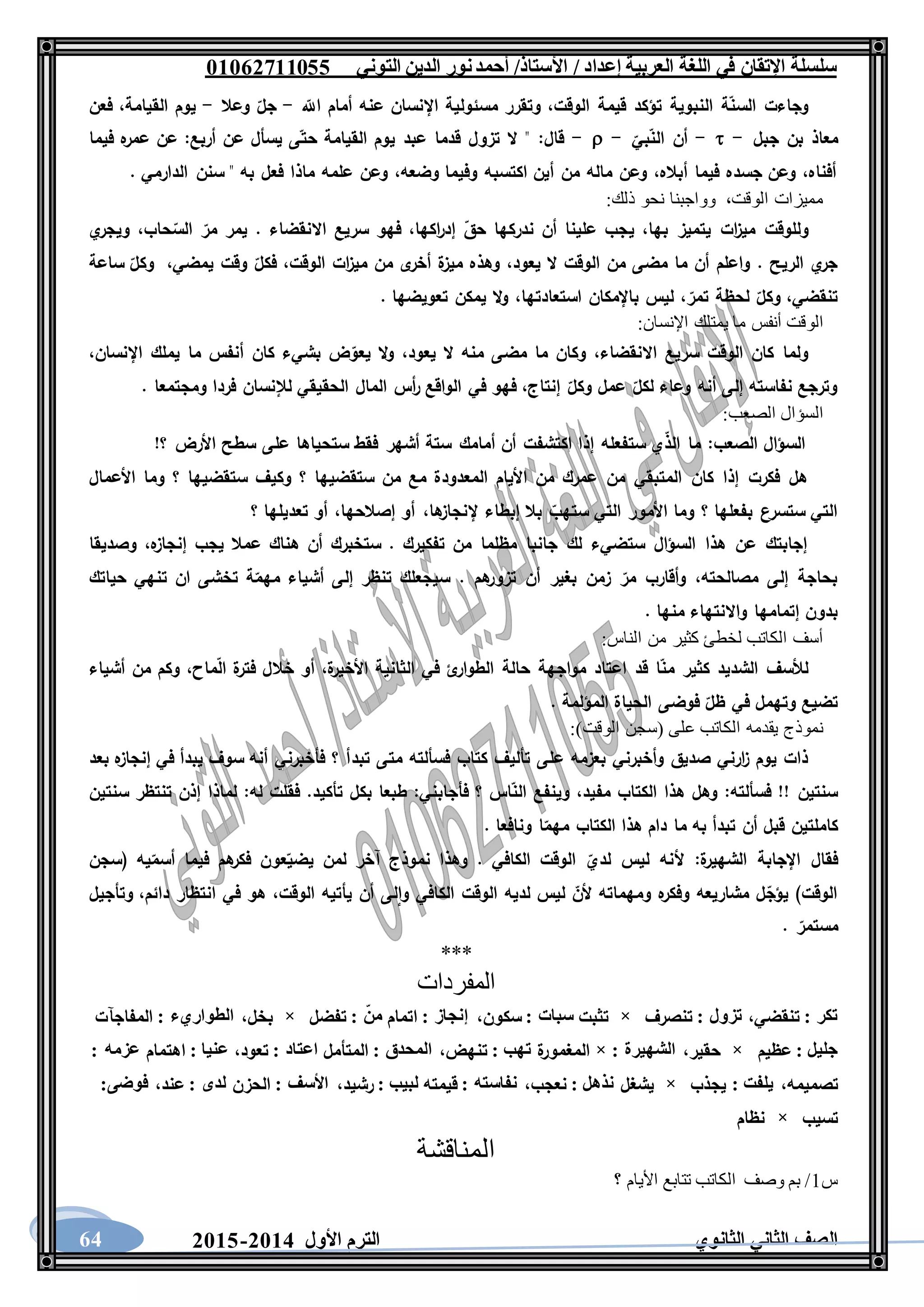 ‫العربية‬ ‫اللغة‬ ‫في‬ ‫اإلتقان‬ ‫سلسلة‬/ ‫إعداد‬/‫األستاذ‬‫التوني‬ ‫الدين‬ ‫نور‬‫أحمد‬06011766000
‫الثانوي‬ ‫الثاني‬ ‫الصف‬‫األول‬ ‫الترم‬1062-106064
‫اَّلل‬ ‫أمام‬ ‫عنه‬ ‫اإلنسان‬ ‫مسئولية‬ ‫وتقرر‬ ،‫الوقت‬ ‫قيمة‬ ‫تؤكد‬ ‫النبوية‬ ‫ة‬‫السن‬ ‫وجاءت‬-‫وعال‬ ‫جل‬-‫فعن‬ ،‫القيامة‬ ‫يوم‬
‫ج‬ ‫بن‬ ‫معاذ‬‫بل‬--‫بي‬‫الن‬ ‫أن‬--‫فيما‬ ‫ه‬‫عمر‬ ‫عن‬ :‫أربع‬ ‫عن‬ ‫يسأل‬ ‫ى‬‫حت‬ ‫القيامة‬ ‫يوم‬ ‫عبد‬ ‫قدما‬ ‫تزول‬ ‫ال‬ " :‫قال‬
. ‫الدارمي‬ ‫سنن‬ " ‫به‬ ‫فعل‬ ‫ماذا‬ ‫علمه‬ ‫وعن‬ ،‫وضعه‬ ‫وفيما‬ ‫اكتسبه‬ ‫أين‬ ‫من‬ ‫ماله‬ ‫وعن‬ ،‫أباله‬ ‫فيما‬ ‫جسده‬ ‫وعن‬ ،‫أفناه‬
:‫ذلك‬ ‫نحو‬ ‫وواجبنا‬ ،‫الوقت‬ ‫مميزات‬
‫ي‬ ،‫بها‬ ‫يتميز‬ ‫ات‬‫ز‬‫مي‬ ‫وللوقت‬‫ي‬‫ويجر‬ ،‫حاب‬‫الس‬ ‫مر‬ ‫يمر‬ . ‫االنقضاء‬ ‫سريع‬ ‫فهو‬ ،‫اكها‬‫ر‬‫إد‬ ‫حق‬ ‫ندركها‬ ‫أن‬ ‫علينا‬ ‫جب‬
‫ساعة‬ ‫وكل‬ ،‫يمضي‬ ‫وقت‬ ‫فكل‬ ،‫الوقت‬ ‫ات‬‫ز‬‫مي‬ ‫من‬ ‫ى‬‫أخر‬ ‫ة‬‫ميز‬ ‫وهذه‬ ،‫يعود‬ ‫ال‬ ‫الوقت‬ ‫من‬ ‫مضى‬ ‫ما‬ ‫أن‬ ‫واعلم‬ . ‫الريح‬ ‫ي‬‫جر‬
. ‫تعويضها‬ ‫يمكن‬ ‫ال‬‫و‬ ،‫استعادتها‬ ‫باإلمكان‬ ‫ليس‬ ،‫تمر‬ ‫لحظة‬ ‫وكل‬ ،‫تنقضي‬
‫م‬ ‫أنفس‬ ‫الوقت‬:‫اإلنسان‬ ‫يمتلك‬ ‫ا‬
،‫اإلنسان‬ ‫يملك‬ ‫ما‬ ‫أنفس‬ ‫كان‬ ‫بشيء‬ ‫ض‬‫يعو‬ ‫ال‬‫و‬ ،‫يعود‬ ‫ال‬ ‫منه‬ ‫مضى‬ ‫ما‬ ‫وكان‬ ،‫االنقضاء‬ ‫سريع‬ ‫الوقت‬ ‫كان‬ ‫ولما‬
. ‫ومجتمعا‬ ‫فردا‬ ‫لإلنسان‬ ‫الحقيقي‬ ‫المال‬ ‫أس‬‫ر‬ ‫الواقع‬ ‫في‬ ‫فهو‬ ،‫إنتاج‬ ‫وكل‬ ‫عمل‬ ‫لكل‬ ‫وعاء‬ ‫أنه‬ ‫إلى‬ ‫نفاسته‬ ‫وترجع‬
:‫الصعب‬ ‫السؤال‬
‫ما‬ :‫الصعب‬ ‫السؤال‬!‫؟‬ ‫األرض‬ ‫سطح‬ ‫على‬ ‫ستحياها‬ ‫فقط‬ ‫أشهر‬ ‫ستة‬ ‫أمامك‬ ‫أن‬ ‫اكتشفت‬ ‫إذا‬ ‫ستفعله‬ ‫ي‬‫الذ‬
‫األعمال‬ ‫وما‬ ‫؟‬ ‫ستقضيها‬ ‫وكيف‬ ‫؟‬ ‫ستقضيها‬ ‫من‬ ‫مع‬ ‫المعدودة‬ ‫األيام‬ ‫من‬ ‫عمرك‬ ‫من‬ ‫المتبقي‬ ‫كان‬ ‫إذا‬ ‫فكرت‬ ‫هل‬
‫؟‬ ‫تعديلها‬ ‫أو‬ ،‫إصالحها‬ ‫أو‬ ،‫ها‬‫إلنجاز‬ ‫إبطاء‬ ‫بال‬ ‫ستهب‬ ‫التي‬ ‫األمور‬ ‫وما‬ ‫؟‬ ‫بفعلها‬ ‫ستسرع‬ ‫التي‬
‫وصديقا‬ ،‫ه‬‫إنجاز‬ ‫يجب‬ ‫عمال‬ ‫هناك‬ ‫أن‬ ‫ستخبرك‬ . ‫تفكيرك‬ ‫من‬ ‫مظلما‬ ‫جانبا‬ ‫لك‬ ‫ستضيء‬ ‫السؤال‬ ‫هذا‬ ‫عن‬ ‫إجابتك‬
‫حياتك‬ ‫تنهي‬ ‫ان‬ ‫تخشى‬ ‫ة‬‫مهم‬ ‫أشياء‬ ‫إلى‬ ‫تنظر‬ ‫سيجعلك‬ . ‫هم‬‫تزور‬ ‫أن‬ ‫بغير‬ ‫زمن‬ ‫مر‬ ‫وأقارب‬ ،‫مصالحته‬ ‫إلى‬ ‫بحاجة‬
. ‫منها‬ ‫واالنتهاء‬ ‫إتمامها‬ ‫بدون‬
‫الناس‬ ‫من‬ ‫كثير‬ ‫لخطئ‬ ‫الكاتب‬ ‫أسف‬:
‫أشياء‬ ‫من‬ ‫وكم‬ ،‫ماح‬‫ال‬ ‫ة‬‫فتر‬ ‫خالل‬ ‫أو‬ ،‫ة‬‫األخير‬ ‫الثانية‬ ‫في‬ ‫ئ‬‫الطوار‬ ‫حالة‬ ‫مواجهة‬ ‫اعتاد‬ ‫قد‬ ‫ا‬‫من‬ ‫كثير‬ ‫الشديد‬ ‫لألسف‬
. ‫المؤلمة‬ ‫الحياة‬ ‫فوضى‬ ‫ظل‬ ‫في‬ ‫وتهمل‬ ‫تضيع‬
:)‫الوقت‬ ‫(سجن‬ ‫على‬ ‫الكاتب‬ ‫يقدمه‬ ‫نموذج‬
‫تبد‬ ‫متى‬ ‫فسألته‬ ‫كتاب‬ ‫تأليف‬ ‫على‬ ‫بعزمه‬ ‫وأخبرني‬ ‫صديق‬ ‫ارني‬‫ز‬ ‫يوم‬ ‫ذات‬‫بعد‬ ‫ه‬‫إنجاز‬ ‫في‬ ‫يبدأ‬ ‫سوف‬ ‫أنه‬ ‫فأخبرني‬ ‫؟‬ ‫أ‬
‫سنتين‬ ‫تنتظر‬ ‫إذن‬ ‫لماذا‬ :‫له‬ ‫فقلت‬ .‫تأكيد‬ ‫بكل‬ ‫طبعا‬ :‫فأجابني‬ ‫؟‬ ‫اس‬‫الن‬ ‫وينفع‬ ،‫مفيد‬ ‫الكتاب‬ ‫هذا‬ ‫وهل‬ :‫فسألته‬ !! ‫سنتين‬
. ‫ونافعا‬ ‫ا‬‫مهم‬ ‫الكتاب‬ ‫هذا‬ ‫دام‬ ‫ما‬ ‫به‬ ‫تبدأ‬ ‫أن‬ ‫قبل‬ ‫كاملتين‬
‫و‬ . ‫الكافي‬ ‫الوقت‬ ‫لدي‬ ‫ليس‬ ‫ألنه‬ :‫ة‬‫الشهير‬ ‫اإلجابة‬ ‫فقال‬‫(سجن‬ ‫يه‬‫أسم‬ ‫فيما‬ ‫هم‬‫فكر‬ ‫عون‬‫يضي‬ ‫لمن‬ ‫آخر‬ ‫نموذج‬ ‫هذا‬
‫وتأجيل‬ ،‫دائم‬ ‫انتظار‬ ‫في‬ ‫هو‬ ،‫الوقت‬ ‫يأتيه‬ ‫أن‬ ‫لى‬‫وا‬ ‫الكافي‬ ‫الوقت‬ ‫لديه‬ ‫ليس‬ ‫ألن‬ ‫ومهماته‬ ‫ه‬‫وفكر‬ ‫مشاريعه‬ ‫ل‬‫يؤج‬ )‫الوقت‬
. ‫مستمر‬
***
‫المفردات‬
‫تكر‬:‫تنقضي‬،‫تزول‬:‫تنصرف‬×‫تثبت‬‫سبات‬:‫سكون‬،‫إنجاز‬:‫اتمام‬‫من‬:‫تفضل‬×‫بخل‬،‫الطواريء‬:‫المفاجآت‬
‫جليل‬:‫عظيم‬×‫حقير‬،‫الشهيرة‬:×‫ة‬‫المغمور‬‫تهب‬:‫تنهض‬،‫المحدق‬:‫المتأمل‬‫اعتاد‬:‫تعود‬،‫عنيا‬:‫اهتما‬‫م‬‫عزمه‬:
‫تصميمه‬،‫يلفت‬:‫يجذب‬×‫يشغل‬‫نذهل‬:‫نعجب‬،‫نفاسته‬:‫قيمته‬‫لبيب‬:‫رشيد‬،‫األسف‬:‫الحزن‬‫لدى‬:‫عند‬،‫فوضى‬:
‫تسيب‬×‫نظام‬
‫المن‬‫اقشة‬
‫س‬1‫؟‬ ‫األيام‬ ‫تتابع‬ ‫الكاتب‬ ‫وصف‬ ‫بم‬ /
 