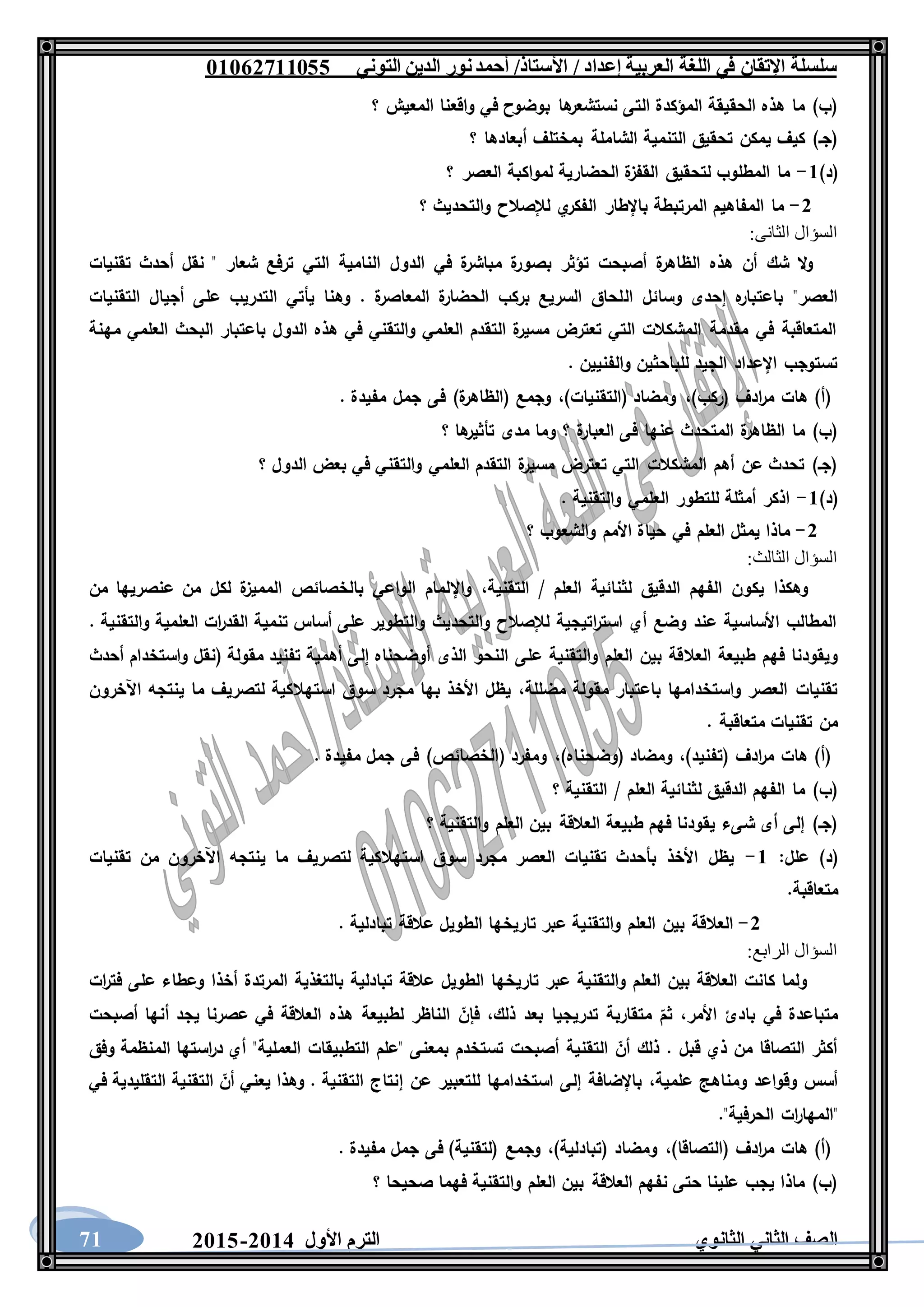 ‫العربية‬ ‫اللغة‬ ‫في‬ ‫اإلتقان‬ ‫سلسلة‬/ ‫إعداد‬/‫األستاذ‬‫التوني‬ ‫الدين‬ ‫نور‬‫أحمد‬06011766000
‫الثانوي‬ ‫الثاني‬ ‫الصف‬‫األول‬ ‫الترم‬1062-106071
‫؟‬ ‫المعيش‬ ‫واقعنا‬ ‫في‬ ‫بوضوح‬ ‫ها‬‫نستشعر‬ ‫التى‬ ‫المؤكدة‬ ‫الحقيقة‬ ‫هذه‬ ‫ما‬ )‫(ب‬
‫؟‬ ‫أبعادها‬ ‫بمختلف‬ ‫الشاملة‬ ‫التنمية‬ ‫تحقيق‬ ‫يمكن‬ ‫كيف‬ )‫(جـ‬
)‫(د‬6-‫؟‬ ‫العصر‬ ‫لمواكبة‬ ‫الحضارية‬ ‫ة‬‫القفز‬ ‫لتحقيق‬ ‫المطلوب‬ ‫ما‬
1-‫؟‬ ‫والتحديث‬ ‫لإلصالح‬ ‫ي‬‫الفكر‬ ‫باإلطار‬ ‫المرتبطة‬ ‫المفاهيم‬ ‫ما‬
:‫الثانى‬ ‫السؤال‬
‫تقنيات‬ ‫أحدث‬ ‫نقل‬ " ‫شعار‬ ‫ترفع‬ ‫التي‬ ‫النامية‬ ‫الدول‬ ‫في‬ ‫ة‬‫مباشر‬ ‫ة‬‫بصور‬ ‫تؤثر‬ ‫أصبحت‬ ‫ة‬‫الظاهر‬ ‫هذه‬ ‫أن‬ ‫شك‬ ‫ال‬‫و‬
‫ال‬ ‫وسائل‬ ‫إحدى‬ ‫ه‬‫باعتبار‬ "‫العصر‬‫التقنيات‬ ‫أجيال‬ ‫على‬ ‫التدريب‬ ‫يأتي‬ ‫وهنا‬ . ‫ة‬‫المعاصر‬ ‫ة‬‫الحضار‬ ‫بركب‬ ‫السريع‬ ‫لحاق‬
‫مهنة‬ ‫العلمي‬ ‫البحث‬ ‫باعتبار‬ ‫الدول‬ ‫هذه‬ ‫في‬ ‫والتقني‬ ‫العلمي‬ ‫التقدم‬ ‫ة‬‫مسير‬ ‫تعترض‬ ‫التي‬ ‫المشكالت‬ ‫مقدمة‬ ‫في‬ ‫المتعاقبة‬
. ‫والفنيين‬ ‫للباحثين‬ ‫الجيد‬ ‫اإلعداد‬ ‫تستوجب‬
)‫(ركب‬ ‫ادف‬‫ر‬‫م‬ ‫هات‬ )‫(أ‬،‫(التقنيا‬ ‫ومضاد‬)‫ت‬،. ‫مفيدة‬ ‫جمل‬ ‫فى‬ )‫ة‬‫(الظاهر‬ ‫وجمع‬
‫؟‬ ‫ها‬‫تأثير‬ ‫مدى‬ ‫وما‬ ‫؟‬ ‫ة‬‫العبار‬ ‫فى‬ ‫عنها‬ ‫المتحدث‬ ‫ة‬‫الظاهر‬ ‫ما‬ )‫(ب‬
‫؟‬ ‫الدول‬ ‫بعض‬ ‫في‬ ‫والتقني‬ ‫العلمي‬ ‫التقدم‬ ‫ة‬‫مسير‬ ‫تعترض‬ ‫التي‬ ‫المشكالت‬ ‫أهم‬ ‫عن‬ ‫تحدث‬ )‫(جـ‬
)‫(د‬6-. ‫والتقنية‬ ‫العلمي‬ ‫للتطور‬ ‫أمثلة‬ ‫اذكر‬
1-‫وال‬ ‫األمم‬ ‫حياة‬ ‫في‬ ‫العلم‬ ‫يمثل‬ ‫ماذا‬‫؟‬ ‫شعوب‬
:‫الثالث‬ ‫السؤال‬
‫التقنية‬ / ‫العلم‬ ‫لثنائية‬ ‫الدقيق‬ ‫الفهم‬ ‫يكون‬ ‫وهكذا‬،‫من‬ ‫عنصريها‬ ‫من‬ ‫لكل‬ ‫ة‬‫المميز‬ ‫بالخصائص‬ ‫الواعي‬ ‫واإللمام‬
. ‫والتقنية‬ ‫العلمية‬ ‫ات‬‫ر‬‫القد‬ ‫تنمية‬ ‫أساس‬ ‫على‬ ‫والتطوير‬ ‫والتحديث‬ ‫لإلصالح‬ ‫اتيجية‬‫ر‬‫است‬ ‫أي‬ ‫وضع‬ ‫عند‬ ‫األساسية‬ ‫المطالب‬
‫العال‬ ‫طبيعة‬ ‫فهم‬ ‫ويقودنا‬‫أحدث‬ ‫واستخدام‬ ‫(نقل‬ ‫مقولة‬ ‫تفنيد‬ ‫أهمية‬ ‫إلى‬ ‫أوضحناه‬ ‫الذى‬ ‫النحو‬ ‫على‬ ‫والتقنية‬ ‫العلم‬ ‫بين‬ ‫قة‬
‫مضللة‬ ‫مقولة‬ ‫باعتبار‬ ‫واستخدامها‬ ‫العصر‬ ‫تقنيات‬،‫اآلخرون‬ ‫ينتجه‬ ‫ما‬ ‫لتصريف‬ ‫استهالكية‬ ‫سوق‬ ‫مجرد‬ ‫بها‬ ‫األخذ‬ ‫يظل‬
. ‫متعاقبة‬ ‫تقنيات‬ ‫من‬
)‫(تفنيد‬ ‫ادف‬‫ر‬‫م‬ ‫هات‬ )‫(أ‬،)‫(وضحناه‬ ‫ومضاد‬،( ‫ومفرد‬. ‫مفيدة‬ ‫جمل‬ ‫فى‬ )‫الخصائص‬
‫؟‬ ‫التقنية‬ / ‫العلم‬ ‫لثنائية‬ ‫الدقيق‬ ‫الفهم‬ ‫ما‬ )‫(ب‬
‫؟‬ ‫والتقنية‬ ‫العلم‬ ‫بين‬ ‫العالقة‬ ‫طبيعة‬ ‫فهم‬ ‫يقودنا‬ ‫شىء‬ ‫أى‬ ‫إلى‬ )‫(جـ‬
‫علل‬ )‫(د‬:6-‫تقنيات‬ ‫من‬ ‫اآلخرون‬ ‫ينتجه‬ ‫ما‬ ‫لتصريف‬ ‫استهالكية‬ ‫سوق‬ ‫مجرد‬ ‫العصر‬ ‫تقنيات‬ ‫بأحدث‬ ‫األخذ‬ ‫يظل‬
.‫متعاقبة‬
1-‫العال‬. ‫تبادلية‬ ‫عالقة‬ ‫الطويل‬ ‫تاريخها‬ ‫عبر‬ ‫والتقنية‬ ‫العلم‬ ‫بين‬ ‫قة‬
:‫الرابع‬ ‫السؤال‬
‫ات‬‫ر‬‫فت‬ ‫على‬ ‫وعطاء‬ ‫أخذا‬ ‫المرتدة‬ ‫بالتغذية‬ ‫تبادلية‬ ‫عالقة‬ ‫الطويل‬ ‫تاريخها‬ ‫عبر‬ ‫والتقنية‬ ‫العلم‬ ‫بين‬ ‫العالقة‬ ‫كانت‬ ‫ولما‬
‫األمر‬ ‫بادئ‬ ‫في‬ ‫متباعدة‬،‫ذلك‬ ‫بعد‬ ‫تدريجيا‬ ‫متقاربة‬ ‫ثم‬،‫لطبيعة‬ ‫الناظر‬ ‫فإن‬‫أصبحت‬ ‫أنها‬ ‫يجد‬ ‫عصرنا‬ ‫في‬ ‫العالقة‬ ‫هذه‬
‫وفق‬ ‫المنظمة‬ ‫استها‬‫ر‬‫د‬ ‫أي‬ "‫العملية‬ ‫التطبيقات‬ ‫"علم‬ ‫بمعنى‬ ‫تستخدم‬ ‫أصبحت‬ ‫التقنية‬ ‫أن‬ ‫ذلك‬ . ‫قبل‬ ‫ذي‬ ‫من‬ ‫التصاقا‬ ‫أكثر‬
‫علمية‬ ‫ومناهج‬ ‫وقواعد‬ ‫أسس‬،‫في‬ ‫التقليدية‬ ‫التقنية‬ ‫أن‬ ‫يعني‬ ‫وهذا‬ . ‫التقنية‬ ‫إنتاج‬ ‫عن‬ ‫للتعبير‬ ‫استخدامها‬ ‫إلى‬ ‫باإلضافة‬
‫"ال‬."‫الحرفية‬ ‫ات‬‫ر‬‫مها‬
)‫(التصاقا‬ ‫ادف‬‫ر‬‫م‬ ‫هات‬ )‫(أ‬،)‫(تبادلية‬ ‫ومضاد‬،. ‫مفيدة‬ ‫جمل‬ ‫فى‬ )‫(لتقنية‬ ‫وجمع‬
‫؟‬ ‫صحيحا‬ ‫فهما‬ ‫والتقنية‬ ‫العلم‬ ‫بين‬ ‫العالقة‬ ‫نفهم‬ ‫حتى‬ ‫علينا‬ ‫يجب‬ ‫ماذا‬ )‫(ب‬
 