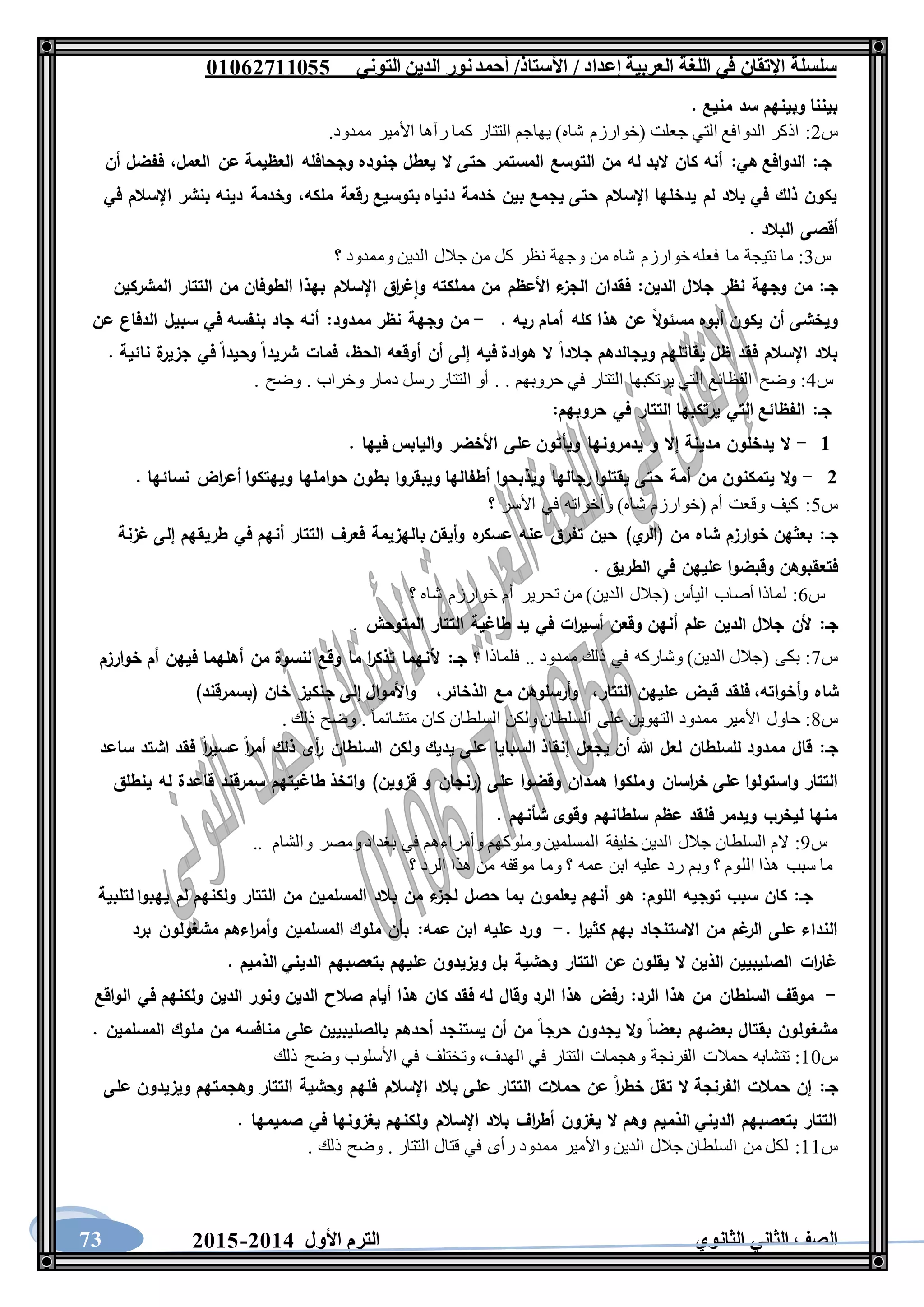 ‫العربية‬ ‫اللغة‬ ‫في‬ ‫اإلتقان‬ ‫سلسلة‬/ ‫إعداد‬/‫األستاذ‬‫التوني‬ ‫الدين‬ ‫نور‬‫أحمد‬06011766000
‫الثانوي‬ ‫الثاني‬ ‫الصف‬‫األول‬ ‫الترم‬1062-106073
. ‫منيع‬ ‫سد‬ ‫وبينهم‬ ‫بيننا‬
‫س‬2:‫األمير‬ ‫رآها‬ ‫كما‬ ‫التتار‬ ‫يهاجم‬ )‫شاه‬ ‫(خوارزم‬ ‫جعلت‬ ‫التي‬ ‫الدوافع‬ ‫اذكر‬.‫ممدود‬
‫جـ‬:‫هي‬ ‫الدوافع‬:‫العمل‬ ‫عن‬ ‫العظيمة‬ ‫وجحافله‬ ‫جنوده‬ ‫يعطل‬ ‫ال‬ ‫حتى‬ ‫المستمر‬ ‫التوسع‬ ‫من‬ ‫له‬ ‫البد‬ ‫كان‬ ‫أنه‬،‫أن‬ ‫ففضل‬
‫ملكه‬ ‫رقعة‬ ‫بتوسيع‬ ‫دنياه‬ ‫خدمة‬ ‫بين‬ ‫يجمع‬ ‫حتى‬ ‫اإلسالم‬ ‫يدخلها‬ ‫لم‬ ‫بالد‬ ‫في‬ ‫ذلك‬ ‫يكون‬،‫في‬ ‫اإلسالم‬ ‫بنشر‬ ‫دينه‬ ‫وخدمة‬
‫البالد‬ ‫أقصى‬.
‫س‬3:‫ما‬ ‫نتيجة‬ ‫ما‬‫؟‬ ‫وممدود‬ ‫الدين‬ ‫جالل‬ ‫من‬ ‫كل‬ ‫نظر‬ ‫وجهة‬ ‫من‬ ‫شاه‬ ‫خوارزم‬ ‫فعله‬
‫الدين‬ ‫جالل‬ ‫نظر‬ ‫وجهة‬ ‫من‬ :‫جـ‬:‫المشركين‬ ‫التتار‬ ‫من‬ ‫الطوفان‬ ‫بهذا‬ ‫اإلسالم‬ ‫اق‬‫ر‬‫غ‬‫وا‬ ‫مملكته‬ ‫من‬ ‫األعظم‬ ‫ء‬‫الجز‬ ‫فقدان‬
‫أمام‬ ‫كله‬ ‫هذا‬ ‫عن‬ ‫ال‬‫و‬‫مسئ‬ ‫أبوه‬ ‫يكون‬ ‫أن‬ ‫ويخشى‬. ‫ربه‬-‫ممدود‬ ‫نظر‬ ‫وجهة‬ ‫من‬:‫عن‬ ‫الدفاع‬ ‫سبيل‬ ‫في‬ ‫بنفسه‬ ‫جاد‬ ‫أنه‬
‫الحظ‬ ‫أوقعه‬ ‫أن‬ ‫إلى‬ ‫فيه‬ ‫هوادة‬ ‫ال‬ ‫جالدا‬ ‫ويجالدهم‬ ‫يقاتلهم‬ ‫ظل‬ ‫فقد‬ ‫اإلسالم‬ ‫بالد‬،. ‫نائية‬ ‫ة‬‫جزير‬ ‫في‬ ‫وحيدا‬ ‫شريدا‬ ‫فمات‬
‫س‬4:. ‫وضح‬ . ‫وخراب‬ ‫دمار‬ ‫رسل‬ ‫التتار‬ ‫أو‬ . . ‫حروبهم‬ ‫في‬ ‫التتار‬ ‫يرتكبها‬ ‫التي‬ ‫الفظائع‬ ‫وضح‬
‫جـ‬:‫حروبهم‬ ‫في‬ ‫التتار‬ ‫يرتكبها‬ ‫التي‬ ‫الفظائع‬:
6-. ‫فيها‬ ‫واليابس‬ ‫األخضر‬ ‫على‬ ‫ويأتون‬ ‫يدمرونها‬ ‫و‬ ‫إال‬ ‫مدينة‬ ‫يدخلون‬ ‫ال‬
1-‫ويذبحوا‬ ‫رجالها‬ ‫يقتلوا‬ ‫حتى‬ ‫أمة‬ ‫من‬ ‫يتمكنون‬ ‫ال‬‫و‬. ‫نسائها‬ ‫اض‬‫ر‬‫أع‬ ‫ويهتكوا‬ ‫حواملها‬ ‫بطون‬ ‫ويبقروا‬ ‫أطفالها‬
‫س‬5:‫؟‬ ‫األسر‬ ‫في‬ ‫وأخواته‬ )‫شاه‬ ‫(خوارزم‬ ‫أم‬ ‫وقعت‬ ‫كيف‬
‫جـ‬:‫حين‬ )‫ي‬‫(الر‬ ‫من‬ ‫شاه‬ ‫خوارزم‬ ‫بعثهن‬‫غزنة‬ ‫إلى‬ ‫طريقهم‬ ‫في‬ ‫أنهم‬ ‫التتار‬ ‫فعرف‬ ‫بالهزيمة‬ ‫وأيقن‬ ‫ه‬‫عسكر‬ ‫عنه‬ ‫تفرق‬
. ‫الطريق‬ ‫في‬ ‫عليهن‬ ‫وقبضوا‬ ‫فتعقبوهن‬
‫س‬6:‫؟‬ ‫شاه‬ ‫خوارزم‬ ‫أم‬ ‫تحرير‬ ‫من‬ )‫الدين‬ ‫(جالل‬ ‫اليأس‬ ‫أصاب‬ ‫لماذا‬
‫جـ‬:‫المتوحش‬ ‫التتار‬ ‫طاغية‬ ‫يد‬ ‫في‬ ‫ات‬‫ر‬‫أسي‬ ‫وقعن‬ ‫أنهن‬ ‫علم‬ ‫الدين‬ ‫جالل‬ ‫ألن‬.
‫س‬7:‫فلماذا‬ .. ‫ممدود‬ ‫ذلك‬ ‫في‬ ‫وشاركه‬ )‫الدين‬ ‫(جالل‬ ‫بكى‬‫جـ‬ ‫؟‬:‫خوارزم‬ ‫أم‬ ‫فيهن‬ ‫أهلهما‬ ‫من‬ ‫لنسوة‬ ‫وقع‬ ‫ما‬ ‫ا‬‫ر‬‫تذك‬ ‫ألنهما‬
‫وأخواته‬ ‫شاه‬،‫التتار‬ ‫عليهن‬ ‫قبض‬ ‫فلقد‬،‫الذخائر‬ ‫مع‬ ‫وأرسلوهن‬،)‫(بسمرقند‬ ‫خان‬ ‫جنكيز‬ ‫إلى‬ ‫واألموال‬
‫س‬8:‫حاول‬. ‫ذلك‬ ‫وضح‬ . ً‫ا‬‫متشائم‬ ‫كان‬ ‫السلطان‬ ‫ولكن‬ ‫السلطان‬ ‫على‬ ‫التهوين‬ ‫ممدود‬ ‫األمير‬
‫جـ‬:‫ساعد‬ ‫اشتد‬ ‫فقد‬ ‫ا‬‫ر‬‫عسي‬ ‫ا‬‫ر‬‫أم‬ ‫ذلك‬ ‫أى‬‫ر‬ ‫السلطان‬ ‫ولكن‬ ‫يديك‬ ‫على‬ ‫السبايا‬ ‫إنقاذ‬ ‫يجعل‬ ‫أن‬ ‫هللا‬ ‫لعل‬ ‫للسلطان‬ ‫ممدود‬ ‫قال‬
‫و‬ ‫اسان‬‫ر‬‫خ‬ ‫على‬ ‫واستولوا‬ ‫التتار‬‫ينطلق‬ ‫له‬ ‫قاعدة‬ ‫سمرقند‬ ‫طاغيتهم‬ ‫واتخذ‬ )‫قزوين‬ ‫و‬ ‫(رنجان‬ ‫على‬ ‫وقضوا‬ ‫همدان‬ ‫ملكوا‬
. ‫شأنهم‬ ‫وقوى‬ ‫سلطانهم‬ ‫عظم‬ ‫فلقد‬ ‫ويدمر‬ ‫ليخرب‬ ‫منها‬
‫س‬9:.. ‫والشام‬ ‫ومصر‬ ‫بغداد‬ ‫في‬ ‫وأمراءهم‬ ‫وملوكهم‬ ‫المسلمين‬ ‫خليفة‬ ‫الدين‬ ‫جالل‬ ‫السلطان‬ ‫الم‬
‫الل‬ ‫هذا‬ ‫سبب‬ ‫ما‬‫؟‬ ‫الرد‬ ‫هذا‬ ‫من‬ ‫موقفه‬ ‫وما‬ ‫؟‬ ‫عمه‬ ‫ابن‬ ‫عليه‬ ‫رد‬ ‫وبم‬ ‫؟‬ ‫وم‬
‫جـ‬:‫اللوم‬ ‫توجيه‬ ‫سبب‬ ‫كان‬:‫لتلبية‬ ‫يهبوا‬ ‫لم‬ ‫ولكنهم‬ ‫التتار‬ ‫من‬ ‫المسلمين‬ ‫بالد‬ ‫من‬ ‫ء‬‫لجز‬ ‫حصل‬ ‫بما‬ ‫يعلمون‬ ‫أنهم‬ ‫هو‬
. ‫ا‬‫ر‬‫كثي‬ ‫بهم‬ ‫االستنجاد‬ ‫من‬ ‫غم‬‫الر‬ ‫على‬ ‫النداء‬-‫ابن‬ ‫عليه‬ ‫ورد‬‫عمه‬:‫برد‬ ‫مشغولون‬ ‫اءهم‬‫ر‬‫وأم‬ ‫المسلمين‬ ‫ملوك‬ ‫بأن‬
. ‫الذميم‬ ‫الديني‬ ‫بتعصبهم‬ ‫عليهم‬ ‫ويزيدون‬ ‫بل‬ ‫وحشية‬ ‫التتار‬ ‫عن‬ ‫يقلون‬ ‫ال‬ ‫الذين‬ ‫الصليبيين‬ ‫ات‬‫ر‬‫غا‬
-‫الرد‬ ‫هذا‬ ‫من‬ ‫السلطان‬ ‫موقف‬:‫الواقع‬ ‫في‬ ‫ولكنهم‬ ‫الدين‬ ‫ونور‬ ‫الدين‬ ‫صالح‬ ‫أيام‬ ‫هذا‬ ‫كان‬ ‫فقد‬ ‫له‬ ‫وقال‬ ‫الرد‬ ‫هذا‬ ‫رفض‬
. ‫المسلمين‬ ‫ملوك‬ ‫من‬ ‫منافسه‬ ‫على‬ ‫بالصليبيين‬ ‫أحدهم‬ ‫يستنجد‬ ‫أن‬ ‫من‬ ‫حرجا‬ ‫يجدون‬ ‫ال‬‫و‬ ‫بعضا‬ ‫بعضهم‬ ‫بقتال‬ ‫مشغولون‬
‫س‬11:‫الهدف‬ ‫في‬ ‫التتار‬ ‫وهجمات‬ ‫الفرنجة‬ ‫حمالت‬ ‫تتشابه‬،‫وت‬‫ذلك‬ ‫وضح‬ ‫األسلوب‬ ‫في‬ ‫ختلف‬
‫جـ‬:‫على‬ ‫ويزيدون‬ ‫وهجمتهم‬ ‫التتار‬ ‫وحشية‬ ‫فلهم‬ ‫اإلسالم‬ ‫بالد‬ ‫على‬ ‫التتار‬ ‫حمالت‬ ‫عن‬ ‫ا‬‫ر‬‫خط‬ ‫تقل‬ ‫ال‬ ‫الفرنجة‬ ‫حمالت‬ ‫إن‬
‫صميمها‬ ‫في‬ ‫يغزونها‬ ‫ولكنهم‬ ‫اإلسالم‬ ‫بالد‬ ‫اف‬‫ر‬‫أط‬ ‫يغزون‬ ‫ال‬ ‫وهم‬ ‫الذميم‬ ‫الديني‬ ‫بتعصبهم‬ ‫التتار‬.
‫س‬11:. ‫ذلك‬ ‫وضح‬ . ‫التتار‬ ‫قتال‬ ‫في‬ ‫رأى‬ ‫ممدود‬ ‫واألمير‬ ‫الدين‬ ‫جالل‬ ‫السلطان‬ ‫من‬ ‫لكل‬
 