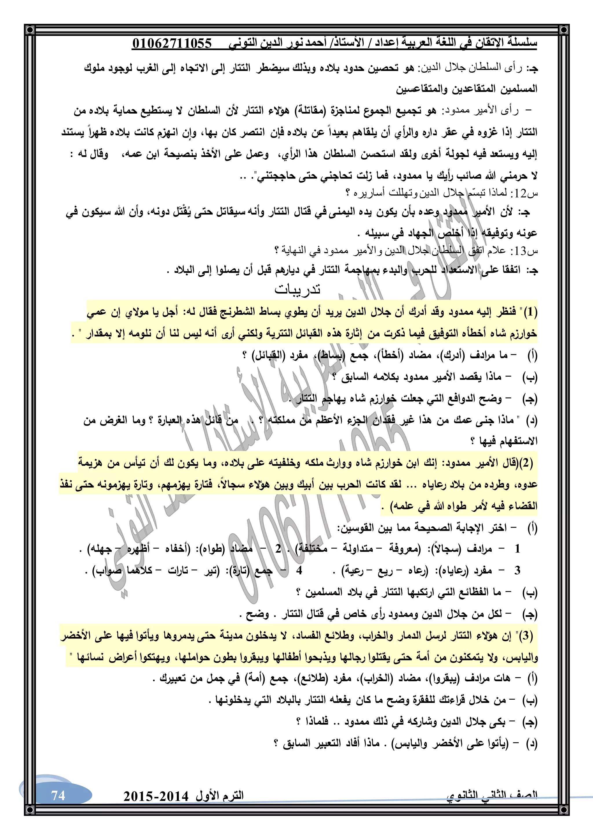 ‫العربية‬ ‫اللغة‬ ‫في‬ ‫اإلتقان‬ ‫سلسلة‬/ ‫إعداد‬/‫األستاذ‬‫التوني‬ ‫الدين‬ ‫نور‬‫أحمد‬06011766000
‫الثانوي‬ ‫الثاني‬ ‫الصف‬‫األول‬ ‫الترم‬1062-106074
‫جـ‬::‫الدين‬ ‫جالل‬ ‫السلطان‬ ‫رأى‬‫االتجاه‬ ‫إلى‬ ‫التتار‬ ‫سيضطر‬ ‫وبذلك‬ ‫بالده‬ ‫حدود‬ ‫تحصين‬ ‫هو‬‫ملوك‬ ‫لوجود‬ ‫الغرب‬ ‫إلى‬
‫والمتقاعسين‬ ‫المتقاعدين‬ ‫المسلمين‬
-:‫ممدود‬ ‫األمير‬ ‫رأى‬‫من‬ ‫بالده‬ ‫حماية‬ ‫يستطيع‬ ‫ال‬ ‫السلطان‬ ‫ألن‬ ‫التتار‬ ‫الء‬‫ؤ‬‫ه‬ )‫(مقاتلة‬ ‫ة‬‫لمناجز‬ ‫ع‬‫الجمو‬ ‫تجميع‬ ‫هو‬
‫بها‬ ‫كان‬ ‫انتصر‬ ‫فإن‬ ‫بالده‬ ‫عن‬ ‫بعيدا‬ ‫يلقاهم‬ ‫أن‬ ‫أي‬‫ر‬‫وال‬ ‫ه‬‫دار‬ ‫عقر‬ ‫في‬ ‫غزوه‬ ‫إذا‬ ‫التتار‬،‫ن‬‫وا‬‫يستند‬ ‫ا‬‫ر‬‫ظه‬ ‫بالده‬ ‫كانت‬ ‫انهزم‬
‫أي‬‫ر‬‫ال‬ ‫هذا‬ ‫السلطان‬ ‫استحسن‬ ‫ولقد‬ ‫ى‬‫أخر‬ ‫لجولة‬ ‫فيه‬ ‫ويستعد‬ ‫إليه‬،‫عمه‬ ‫ابن‬ ‫بنصيحة‬ ‫األخذ‬ ‫على‬ ‫وعمل‬،‫له‬ ‫وقال‬:
‫ممدود‬ ‫يا‬ ‫أيك‬‫ر‬ ‫صائب‬ ‫هللا‬ ‫حرمني‬ ‫ال‬،.. ."‫حاججتني‬ ‫حتى‬ ‫تحاجني‬ ‫زلت‬ ‫فما‬
‫س‬12:‫لماذا‬‫؟‬ ‫أساريره‬ ‫وتهللت‬ ‫الدين‬ ‫جالل‬ ‫ّم‬‫س‬‫تب‬
‫جـ‬:‫دونه‬ ‫ل‬َ‫ت‬ْ‫ق‬ُ‫ي‬ ‫حتى‬ ‫سيقاتل‬ ‫وأنه‬ ‫التتار‬ ‫قتال‬ ‫في‬ ‫اليمنى‬ ‫يده‬ ‫يكون‬ ‫بأن‬ ‫وعده‬ ‫ممدود‬ ‫األمير‬ ‫ألن‬،‫في‬ ‫سيكون‬ ‫هللا‬ ‫وأن‬
. ‫سبيله‬ ‫في‬ ‫الجهاد‬ ‫أخلص‬ ‫إذا‬ ‫وتوفيقه‬ ‫عونه‬
‫س‬13:‫؟‬ ‫النهاية‬ ‫في‬ ‫ممدود‬ ‫واألمير‬ ‫الدين‬ ‫جالل‬ ‫السلطان‬ ‫اتفق‬ ‫عالم‬
‫جـ‬:. ‫البالد‬ ‫إلى‬ ‫يصلوا‬ ‫أن‬ ‫قبل‬ ‫هم‬‫ديار‬ ‫في‬ ‫التتار‬ ‫بمهاجمة‬ ‫والبدء‬ ‫للحرب‬ ‫االستعداد‬ ‫على‬ ‫اتفقا‬
‫تدريبات‬
(6)‫ف‬ ‫الشطرنج‬ ‫بساط‬ ‫يطوي‬ ‫أن‬ ‫يريد‬ ‫الدين‬ ‫جالل‬ ‫أن‬ ‫أدرك‬ ‫وقد‬ ‫ممدود‬ ‫إليه‬ ‫فنظر‬ "‫له‬ ‫قال‬:‫عمي‬ ‫إن‬ ‫الي‬‫و‬‫م‬ ‫يا‬ ‫أجل‬
. " ‫بمقدار‬ ‫إال‬ ‫نلومه‬ ‫أن‬ ‫لنا‬ ‫ليس‬ ‫أنه‬ ‫ى‬‫أر‬ ‫ولكني‬ ‫التترية‬ ‫القبائل‬ ‫هذه‬ ‫ة‬‫إثار‬ ‫من‬ ‫ذكرت‬ ‫فيما‬ ‫التوفيق‬ ‫أخطأه‬ ‫شاه‬ ‫خوارزم‬
)‫(أ‬-)‫(أدرك‬ ‫ادف‬‫ر‬‫م‬ ‫ما‬،)‫(أخطأ‬ ‫مضاد‬،)‫(بساط‬ ‫جمع‬،‫؟‬ )‫(القبائل‬ ‫مفرد‬
)‫(ب‬-‫؟‬ ‫السابق‬ ‫بكالمه‬ ‫ممدود‬ ‫األمير‬ ‫يقصد‬ ‫ماذا‬
)‫(جـ‬-. ‫التتار‬ ‫يهاجم‬ ‫شاه‬ ‫خوارزم‬ ‫جعلت‬ ‫التي‬ ‫الدوافع‬ ‫وضح‬
)‫(د‬. ‫؟‬ ‫مملكته‬ ‫من‬ ‫األعظم‬ ‫ء‬‫الجز‬ ‫فقدان‬ ‫غير‬ ‫هذا‬ ‫من‬ ‫عمك‬ ‫جنى‬ ‫ماذا‬ "‫من‬ ‫الغرض‬ ‫وما‬ ‫؟‬ ‫ة‬‫العبار‬ ‫هذه‬ ‫قائل‬ ‫من‬
‫؟‬ ‫فيها‬ ‫االستفهام‬
(1‫ممدود‬ ‫األمير‬ ‫)(قال‬:‫بالده‬ ‫على‬ ‫وخلفيته‬ ‫ملكه‬ ‫ووارث‬ ‫شاه‬ ‫خوارزم‬ ‫ابن‬ ‫إنك‬،‫وم‬‫هزيمة‬ ‫من‬ ‫تيأس‬ ‫أن‬ ‫لك‬ ‫يكون‬ ‫ا‬
‫عدوه‬،‫سجاال‬ ‫الء‬‫ؤ‬‫ه‬ ‫وبين‬ ‫أبيك‬ ‫بين‬ ‫الحرب‬ ‫كانت‬ ‫لقد‬ ... ‫عاياه‬‫ر‬ ‫بالد‬ ‫من‬ ‫وطرده‬،‫يهزمهم‬ ‫ة‬‫فتار‬،‫نفذ‬ ‫حتى‬ ‫يهزمونه‬ ‫ة‬‫وتار‬
. )‫علمه‬ ‫في‬ ‫هللا‬ ‫طواه‬ ‫ألمر‬ ‫فيه‬ ‫القضاء‬
)‫(أ‬-‫القوسين‬ ‫بين‬ ‫مما‬ ‫الصحيحة‬ ‫اإلجابة‬ ‫اختر‬:
6-)‫(سجاال‬ ‫ادف‬‫ر‬‫م‬:‫(معروفة‬-‫متداولة‬-. )‫مختلفة‬1-)‫(طواه‬ ‫مضاد‬:‫(أخفاه‬-‫ه‬‫أظهر‬-. )‫جهله‬
3-)‫عاياه‬‫(ر‬ ‫مفرد‬:‫عاه‬‫(ر‬-‫ريع‬-. )‫عية‬‫ر‬2-)‫ة‬‫(تار‬ ‫جمع‬:‫(تير‬-‫ات‬‫ر‬‫تا‬-. )‫صواب‬ ‫كالهما‬
)‫(ب‬-‫؟‬ ‫المسلمين‬ ‫بالد‬ ‫في‬ ‫التتار‬ ‫ارتكبها‬ ‫التي‬ ‫الفظائع‬ ‫ما‬
)‫(جـ‬-. ‫وضح‬ . ‫التتار‬ ‫قتال‬ ‫في‬ ‫خاص‬ ‫أى‬‫ر‬ ‫وممدود‬ ‫الدين‬ ‫جالل‬ ‫من‬ ‫لكل‬
(3‫اب‬‫ر‬‫والخ‬ ‫الدمار‬ ‫لرسل‬ ‫التتار‬ ‫الء‬‫ؤ‬‫ه‬ ‫إن‬ ")،‫الفساد‬ ‫وطالئع‬،‫األخضر‬ ‫على‬ ‫فيها‬ ‫ويأتوا‬ ‫يدمروها‬ ‫حتى‬ ‫مدينة‬ ‫يدخلون‬ ‫ال‬
‫والي‬‫ابس‬،‫حواملها‬ ‫بطون‬ ‫ويبقروا‬ ‫أطفالها‬ ‫ويذبحوا‬ ‫رجالها‬ ‫يقتلوا‬ ‫حتى‬ ‫أمة‬ ‫من‬ ‫يتمكنون‬ ‫ال‬‫و‬،" ‫نسائها‬ ‫اض‬‫ر‬‫أع‬ ‫ويهتكوا‬
)‫(أ‬-)‫(يبقروا‬ ‫ادف‬‫ر‬‫م‬ ‫هات‬،)‫اب‬‫ر‬‫(الخ‬ ‫مضاد‬،)‫(طالئع‬ ‫مفرد‬،. ‫تعبيرك‬ ‫من‬ ‫جمل‬ ‫في‬ )‫(أمة‬ ‫جمع‬
)‫(ب‬-‫ك‬ ‫ما‬ ‫وضح‬ ‫ة‬‫للفقر‬ ‫اءتك‬‫ر‬‫ق‬ ‫خالل‬ ‫من‬‫يدخلونها‬ ‫التي‬ ‫بالبالد‬ ‫التتار‬ ‫يفعله‬ ‫ان‬.
)‫(جـ‬-‫؟‬ ‫فلماذا‬ .. ‫ممدود‬ ‫ذلك‬ ‫في‬ ‫وشاركه‬ ‫الدين‬ ‫جالل‬ ‫بكى‬
)‫(د‬-‫؟‬ ‫السابق‬ ‫التعبير‬ ‫أفاد‬ ‫ماذا‬ . )‫واليابس‬ ‫األخضر‬ ‫على‬ ‫(يأتوا‬
 