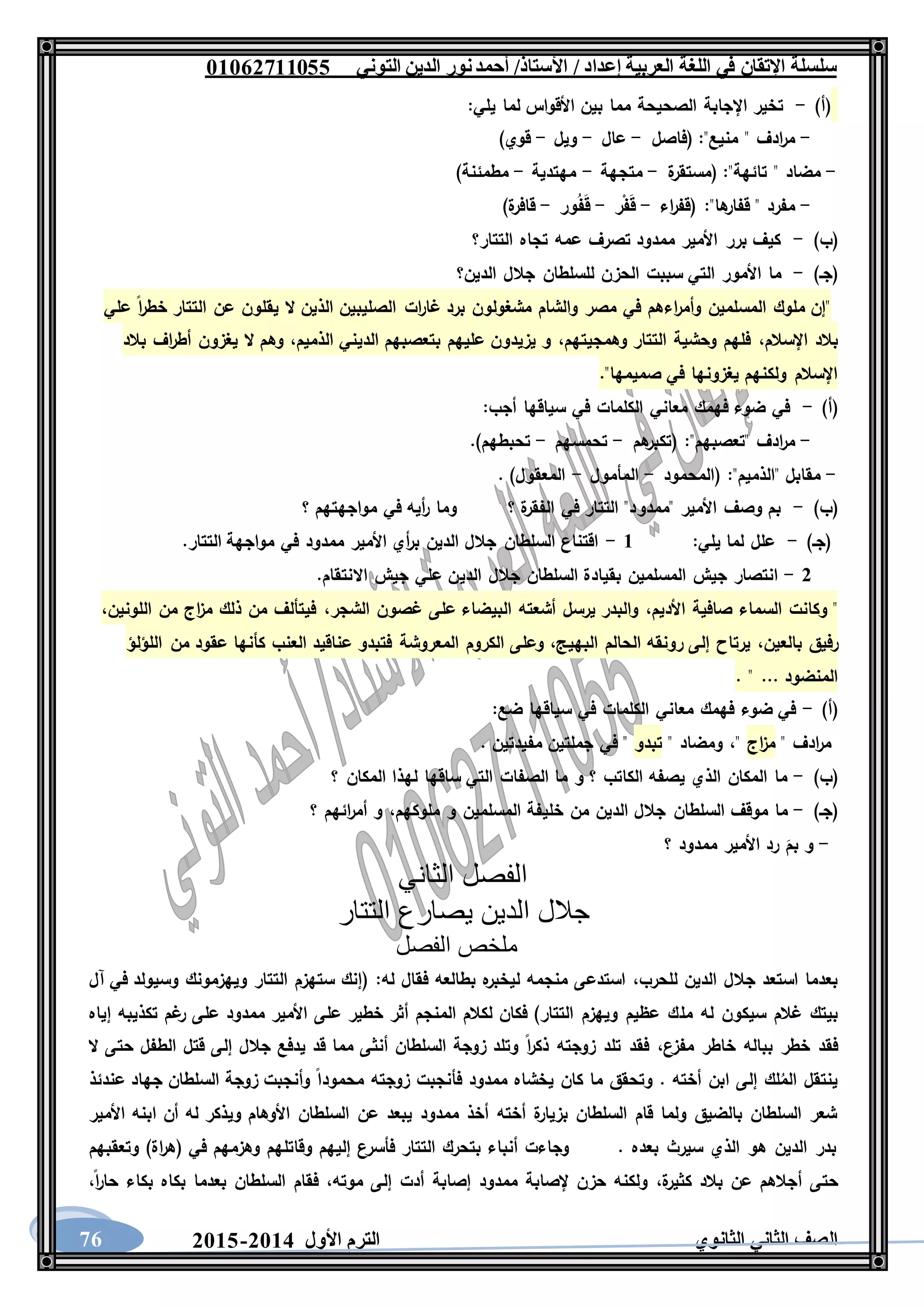 ‫العربية‬ ‫اللغة‬ ‫في‬ ‫اإلتقان‬ ‫سلسلة‬/ ‫إعداد‬/‫األستاذ‬‫التوني‬ ‫الدين‬ ‫نور‬‫أحمد‬06011766000
‫الثانوي‬ ‫الثاني‬ ‫الصف‬‫األول‬ ‫الترم‬1062-106076
)‫(أ‬-‫اإل‬ ‫تخير‬‫يلي‬ ‫لما‬ ‫األقواس‬ ‫بين‬ ‫مما‬ ‫الصحيحة‬ ‫جابة‬:
-"‫منيع‬ " ‫ادف‬‫ر‬‫م‬:‫(فاصل‬-‫عال‬-‫ويل‬-)‫قوي‬
-"‫تائهة‬ " ‫مضاد‬:‫ة‬‫(مستقر‬-‫متجهة‬-‫مهتدية‬-)‫مطمئنة‬
-"‫ها‬‫قفار‬ " ‫مفرد‬:‫اء‬‫ر‬‫(قف‬-‫ر‬ْ‫ف‬َ‫ق‬-‫ور‬ُ‫ف‬َ‫ق‬-)‫ة‬‫قافر‬
)‫(ب‬-‫التتار؟‬ ‫تجاه‬ ‫عمه‬ ‫تصرف‬ ‫ممدود‬ ‫األمير‬ ‫برر‬ ‫كيف‬
)‫(جـ‬-‫الدين؟‬ ‫جالل‬ ‫للسلطان‬ ‫الحزن‬ ‫سببت‬ ‫التي‬ ‫األمور‬ ‫ما‬
‫علي‬ ‫ا‬‫ر‬‫خط‬ ‫التتار‬ ‫عن‬ ‫يقلون‬ ‫ال‬ ‫الذين‬ ‫الصليبين‬ ‫ات‬‫ر‬‫غا‬ ‫برد‬ ‫مشغولون‬ ‫والشام‬ ‫مصر‬ ‫في‬ ‫اءهم‬‫ر‬‫وأم‬ ‫المسلمين‬ ‫ملوك‬ ‫"إن‬
‫اإلسالم‬ ‫بالد‬،‫وهمجيتهم‬ ‫التتار‬ ‫وحشية‬ ‫فلهم‬،‫وه‬ ،‫الذميم‬ ‫الديني‬ ‫بتعصبهم‬ ‫عليهم‬ ‫يزيدون‬ ‫و‬‫بالد‬ ‫اف‬‫ر‬‫أط‬ ‫يغزون‬ ‫ال‬ ‫م‬
."‫صميمها‬ ‫في‬ ‫يغزونها‬ ‫ولكنهم‬ ‫اإلسالم‬
)‫(أ‬-:‫أجب‬ ‫سياقها‬ ‫في‬ ‫الكلمات‬ ‫معاني‬ ‫فهمك‬ ‫ضوء‬ ‫في‬
-"‫"تعصبهم‬ ‫ادف‬‫ر‬‫م‬:‫هم‬‫(تكبر‬-‫تحمسهم‬-.)‫تحبطهم‬
-‫(المحمود‬ :"‫"الذميم‬ ‫مقابل‬-‫المأمول‬-. )‫المعقول‬
)‫(ب‬-‫"ممدو‬ ‫األمير‬ ‫وصف‬ ‫بم‬‫؟‬ ‫مواجهتهم‬ ‫في‬ ‫أيه‬‫ر‬ ‫وما‬ ‫؟‬ ‫ة‬‫الفقر‬ ‫في‬ ‫التتار‬ "‫د‬
)‫(جـ‬-‫يلي‬ ‫لما‬ ‫علل‬:6-.‫التتار‬ ‫مواجهة‬ ‫في‬ ‫ممدود‬ ‫األمير‬ ‫أي‬‫ر‬‫ب‬ ‫الدين‬ ‫جالل‬ ‫السلطان‬ ‫اقتناع‬
1-‫الدي‬ ‫جالل‬ ‫السلطان‬ ‫بقيادة‬ ‫المسلمين‬ ‫جيش‬ ‫انتصار‬.‫االنتقام‬ ‫جيش‬ ‫علي‬ ‫ن‬
‫األديم‬ ‫صافية‬ ‫السماء‬ ‫وكانت‬ "،‫الشجر‬ ‫غصون‬ ‫على‬ ‫البيضاء‬ ‫أشعته‬ ‫يرسل‬ ‫والبدر‬،‫اللونين‬ ‫من‬ ‫اج‬‫ز‬‫م‬ ‫ذلك‬ ‫من‬ ‫فيتألف‬،
‫بالعين‬ ‫رفيق‬،‫البهيج‬ ‫الحالم‬ ‫رونقه‬ ‫إلى‬ ‫يرتاح‬،‫كأنها‬ ‫العنب‬ ‫عناقيد‬ ‫فتبدو‬ ‫المعروشة‬ ‫الكروم‬ ‫وعلى‬‫اللؤلؤ‬ ‫من‬ ‫عقود‬
. " ... ‫المنضود‬
)‫(أ‬-‫ضع‬ ‫سياقها‬ ‫في‬ ‫الكلمات‬ ‫معاني‬ ‫فهمك‬ ‫ضوء‬ ‫في‬:
" ‫ادف‬‫ر‬‫م‬‫اج‬‫ز‬‫م‬"،" ‫ومضاد‬‫تبدو‬. ‫مفيدتين‬ ‫جملتين‬ ‫في‬ "
)‫(ب‬-‫؟‬ ‫المكان‬ ‫لهذا‬ ‫ساقها‬ ‫التي‬ ‫الصفات‬ ‫ما‬ ‫و‬ ‫؟‬ ‫الكاتب‬ ‫يصفه‬ ‫الذي‬ ‫المكان‬ ‫ما‬
)‫(جـ‬-‫خلي‬ ‫من‬ ‫الدين‬ ‫جالل‬ ‫السلطان‬ ‫موقف‬ ‫ما‬‫ملوكهم‬ ‫و‬ ‫المسلمين‬ ‫فة‬،‫؟‬ ‫ائهم‬‫ر‬‫أم‬ ‫و‬
-‫؟‬ ‫ممدود‬ ‫األمير‬ ‫رد‬ َ‫بم‬ ‫و‬
‫الثاني‬ ‫الفصل‬
‫التتار‬ ‫يصارع‬ ‫الدين‬ ‫جالل‬
‫الفصل‬ ‫ملخص‬
‫للحرب‬ ‫الدين‬ ‫جالل‬ ‫استعد‬ ‫بعدما‬،‫له‬ ‫فقال‬ ‫بطالعه‬ ‫ه‬‫ليخبر‬ ‫منجمه‬ ‫استدعى‬:‫آل‬ ‫في‬ ‫وسيولد‬ ‫ويهزمونك‬ ‫التتار‬ ‫ستهزم‬ ‫(إنك‬
‫مل‬ ‫له‬ ‫سيكون‬ ‫غالم‬ ‫بيتك‬‫إياه‬ ‫تكذيبه‬ ‫غم‬‫ر‬ ‫على‬ ‫ممدود‬ ‫األمير‬ ‫على‬ ‫خطير‬ ‫أثر‬ ‫المنجم‬ ‫لكالم‬ ‫فكان‬ )‫التتار‬ ‫ويهزم‬ ‫عظيم‬ ‫ك‬
‫مفزع‬ ‫خاطر‬ ‫بباله‬ ‫خطر‬ ‫فقد‬،‫ال‬ ‫حتى‬ ‫الطفل‬ ‫قتل‬ ‫إلى‬ ‫جالل‬ ‫يدفع‬ ‫قد‬ ‫مما‬ ‫أنثى‬ ‫السلطان‬ ‫زوجة‬ ‫وتلد‬ ‫ا‬‫ر‬‫ذك‬ ‫زوجته‬ ‫تلد‬ ‫فقد‬
‫زوجته‬ ‫فأنجبت‬ ‫ممدود‬ ‫يخشاه‬ ‫كان‬ ‫ما‬ ‫وتحقق‬ . ‫أخته‬ ‫ابن‬ ‫إلى‬ ‫لك‬ُ‫الم‬ ‫ينتقل‬‫عندئذ‬ ‫جهاد‬ ‫السلطان‬ ‫زوجة‬ ‫وأنجبت‬ ‫محمودا‬
‫األمير‬ ‫ابنه‬ ‫أن‬ ‫له‬ ‫ويذكر‬ ‫األوهام‬ ‫السلطان‬ ‫عن‬ ‫يبعد‬ ‫ممدود‬ ‫أخذ‬ ‫أخته‬ ‫ة‬‫بزيار‬ ‫السلطان‬ ‫قام‬ ‫ولما‬ ‫بالضيق‬ ‫السلطان‬ ‫شعر‬
‫وتعقبهم‬ )‫اة‬‫ر‬‫(ه‬ ‫في‬ ‫وهزمهم‬ ‫وقاتلهم‬ ‫إليهم‬ ‫فأسرع‬ ‫التتار‬ ‫بتحرك‬ ‫أنباء‬ ‫وجاءت‬ . ‫بعده‬ ‫سيرث‬ ‫الذي‬ ‫هو‬ ‫الدين‬ ‫بدر‬
‫أ‬ ‫حتى‬‫ة‬‫كثير‬ ‫بالد‬ ‫عن‬ ‫جالهم‬،‫موته‬ ‫إلى‬ ‫أدت‬ ‫إصابة‬ ‫ممدود‬ ‫إلصابة‬ ‫حزن‬ ‫ولكنه‬،‫ا‬‫ر‬‫حا‬ ‫بكاء‬ ‫بكاه‬ ‫بعدما‬ ‫السلطان‬ ‫فقام‬،
 