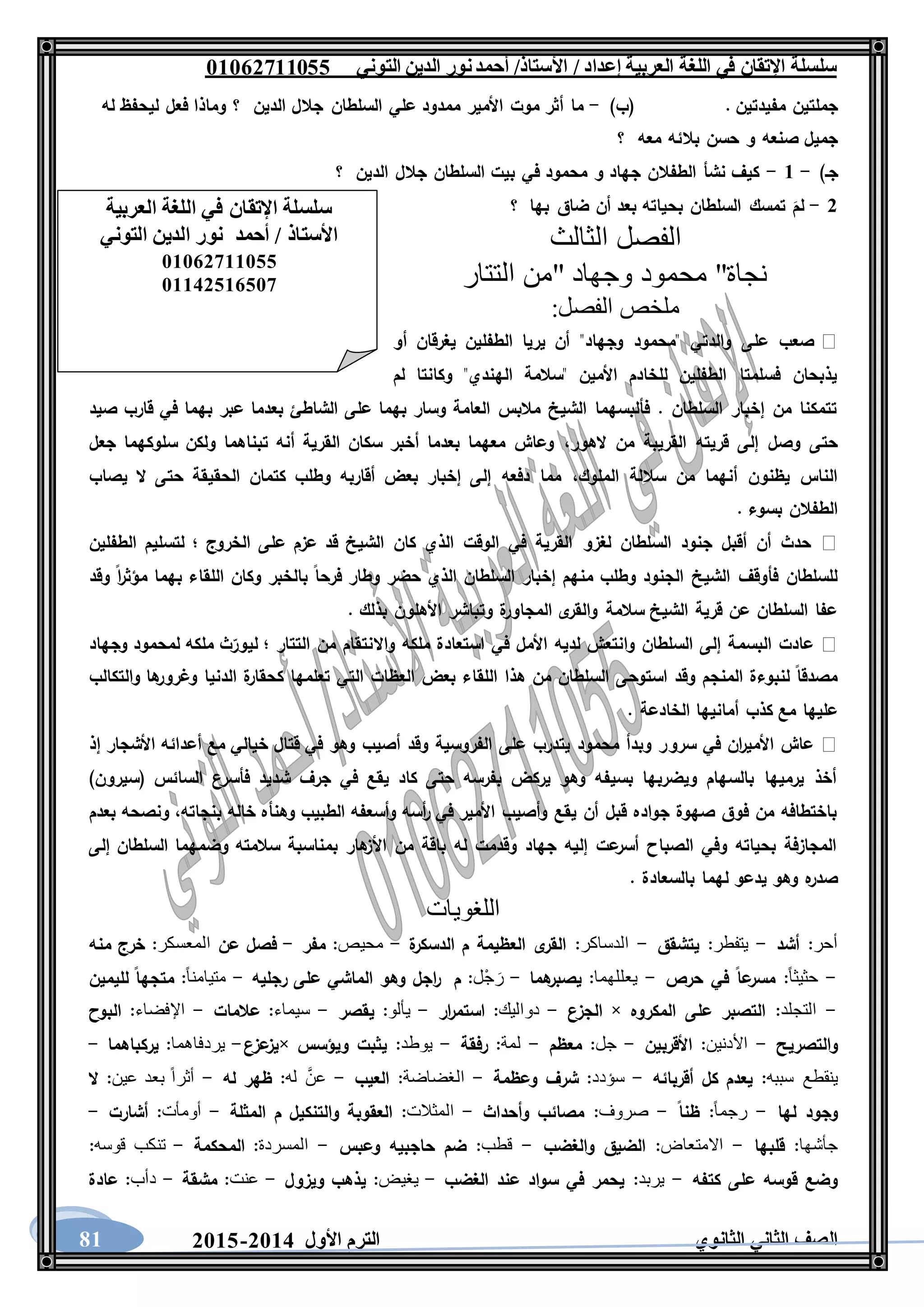 ‫العربية‬ ‫اللغة‬ ‫في‬ ‫اإلتقان‬ ‫سلسلة‬/ ‫إعداد‬/‫األستاذ‬‫التوني‬ ‫الدين‬ ‫نور‬‫أحمد‬06011766000
‫الثانوي‬ ‫الثاني‬ ‫الصف‬‫األول‬ ‫الترم‬1062-106081
. ‫مفيدتين‬ ‫جملتين‬)‫(ب‬-‫الدين‬ ‫جالل‬ ‫السلطان‬ ‫علي‬ ‫ممدود‬ ‫األمير‬ ‫موت‬ ‫أثر‬ ‫ما‬‫له‬ ‫ليحفظ‬ ‫فعل‬ ‫وماذا‬ ‫؟‬
‫معه‬ ‫بالئه‬ ‫حسن‬ ‫و‬ ‫صنعه‬ ‫جميل‬‫؟‬
)‫جـ‬-6-‫الدين‬ ‫جالل‬ ‫السلطان‬ ‫بيت‬ ‫في‬ ‫محمود‬ ‫و‬ ‫جهاد‬ ‫الطفالن‬ ‫نشأ‬ ‫كيف‬‫؟‬
1-‫بها‬ ‫ضاق‬ ‫أن‬ ‫بعد‬ ‫بحياته‬ ‫السلطان‬ ‫تمسك‬ َ‫لم‬‫؟‬
‫الفصل‬‫الثالث‬
‫التتار‬ ‫"من‬ ‫وجهاد‬ ‫محمود‬ "‫نجاة‬
:‫الفصل‬ ‫ملخص‬
‫أو‬ ‫يغرقان‬ ‫الطفلين‬ ‫يريا‬ ‫أن‬ "‫وجهاد‬ ‫"محمود‬ ‫والدتي‬ ‫على‬ ‫صعب‬
‫لم‬ ‫وكانتا‬ "‫الهندي‬ ‫"سالمة‬ ‫األمين‬ ‫للخادم‬ ‫الطفلين‬ ‫فسلمتا‬ ‫يذبحان‬
‫به‬ ‫عبر‬ ‫بعدما‬ ‫الشاطئ‬ ‫على‬ ‫بهما‬ ‫وسار‬ ‫العامة‬ ‫مالبس‬ ‫الشيخ‬ ‫فألبسهما‬ . ‫السلطان‬ ‫إخبار‬ ‫من‬ ‫تتمكنا‬‫صيد‬ ‫قارب‬ ‫في‬ ‫ما‬
‫الهور‬ ‫من‬ ‫القريبة‬ ‫قريته‬ ‫إلى‬ ‫وصل‬ ‫حتى‬،‫جعل‬ ‫سلوكهما‬ ‫ولكن‬ ‫تبناهما‬ ‫أنه‬ ‫القرية‬ ‫سكان‬ ‫أخبر‬ ‫بعدما‬ ‫معهما‬ ‫وعاش‬
‫الملوك‬ ‫ساللة‬ ‫من‬ ‫أنهما‬ ‫يظنون‬ ‫الناس‬،‫يصاب‬ ‫ال‬ ‫حتى‬ ‫الحقيقة‬ ‫كتمان‬ ‫وطلب‬ ‫أقاربه‬ ‫بعض‬ ‫إخبار‬ ‫إلى‬ ‫دفعه‬ ‫مما‬
. ‫بسوء‬ ‫الطفالن‬
‫لغزو‬ ‫السلطان‬ ‫جنود‬ ‫أقبل‬ ‫أن‬ ‫حدث‬‫الطفلين‬ ‫لتسليم‬ ‫؛‬ ‫الخروج‬ ‫على‬ ‫عزم‬ ‫قد‬ ‫الشيخ‬ ‫كان‬ ‫الذي‬ ‫الوقت‬ ‫في‬ ‫القرية‬
‫وقد‬ ‫ا‬‫ر‬‫مؤث‬ ‫بهما‬ ‫اللقاء‬ ‫وكان‬ ‫بالخبر‬ ‫فرحا‬ ‫وطار‬ ‫حضر‬ ‫الذي‬ ‫السلطان‬ ‫إخبار‬ ‫منهم‬ ‫وطلب‬ ‫الجنود‬ ‫الشيخ‬ ‫فأوقف‬ ‫للسلطان‬
. ‫بذلك‬ ‫األهلون‬ ‫وتباشر‬ ‫ة‬‫المجاور‬ ‫ى‬‫والقر‬ ‫سالمة‬ ‫الشيخ‬ ‫قرية‬ ‫عن‬ ‫السلطان‬ ‫عفا‬
‫البسم‬ ‫عادت‬‫وجهاد‬ ‫لمحمود‬ ‫ملكه‬ ‫ث‬‫ليور‬ ‫؛‬ ‫التتار‬ ‫من‬ ‫واالنتقام‬ ‫ملكه‬ ‫استعادة‬ ‫في‬ ‫األمل‬ ‫لديه‬ ‫وانتعش‬ ‫السلطان‬ ‫إلى‬ ‫ة‬
‫والتكالب‬ ‫ها‬‫وغرور‬ ‫الدنيا‬ ‫ة‬‫كحقار‬ ‫تعلمها‬ ‫التي‬ ‫العظات‬ ‫بعض‬ ‫اللقاء‬ ‫هذا‬ ‫من‬ ‫السلطان‬ ‫استوحى‬ ‫وقد‬ ‫المنجم‬ ‫لنبوءة‬ ‫مصدقا‬
. ‫الخادعة‬ ‫أمانيها‬ ‫كذب‬ ‫مع‬ ‫عليها‬
‫سرو‬ ‫في‬ ‫ان‬‫ر‬‫األمي‬ ‫عاش‬‫إذ‬ ‫األشجار‬ ‫أعدائه‬ ‫مع‬ ‫خيالي‬ ‫قتال‬ ‫في‬ ‫وهو‬ ‫أصيب‬ ‫وقد‬ ‫الفروسية‬ ‫على‬ ‫يتدرب‬ ‫محمود‬ ‫وبدأ‬ ‫ر‬
)‫(سيرون‬ ‫السائس‬ ‫فأسرع‬ ‫شديد‬ ‫جرف‬ ‫في‬ ‫يقع‬ ‫كاد‬ ‫حتى‬ ‫بفرسه‬ ‫يركض‬ ‫وهو‬ ‫بسيفه‬ ‫ويضربها‬ ‫بالسهام‬ ‫يرميها‬ ‫أخذ‬
‫خاله‬ ‫وهنأه‬ ‫الطبيب‬ ‫وأسعفه‬ ‫أسه‬‫ر‬ ‫في‬ ‫األمير‬ ‫وأصيب‬ ‫يقع‬ ‫أن‬ ‫قبل‬ ‫جواده‬ ‫صهوة‬ ‫فوق‬ ‫من‬ ‫باختطافه‬‫بعدم‬ ‫ونصحه‬ ،‫بنجاته‬
‫إلى‬ ‫السلطان‬ ‫وضمهما‬ ‫سالمته‬ ‫بمناسبة‬ ‫هار‬‫األز‬ ‫من‬ ‫باقة‬ ‫له‬ ‫وقدمت‬ ‫جهاد‬ ‫إليه‬ ‫عت‬‫أسر‬ ‫الصباح‬ ‫وفي‬ ‫بحياته‬ ‫المجازفة‬
. ‫بالسعادة‬ ‫لهما‬ ‫يدعو‬ ‫وهو‬ ‫ه‬‫صدر‬
‫اللغويات‬
‫أحر‬:‫أشد‬-‫يتفطر‬:‫يتشقق‬-‫الدساكر‬:‫ة‬‫الدسكر‬ ‫م‬ ‫العظيمة‬ ‫ى‬‫القر‬-‫محيص‬:‫مفر‬-‫عن‬ ‫فصل‬‫المعسكر‬:‫خرج‬‫منه‬
-ً‫ا‬‫حثيث‬:‫حرص‬ ‫في‬ ‫عا‬‫مسر‬-‫يعللهما‬:‫هما‬‫يصبر‬-‫ْل‬‫ج‬ َ‫ر‬:‫م‬‫رجليه‬ ‫على‬ ‫الماشي‬ ‫وهو‬ ‫اجل‬‫ر‬-ً‫ا‬‫متيامن‬:‫لليمين‬ ‫متجها‬
-‫التجلد‬:‫المكروه‬ ‫على‬ ‫التصبر‬×‫الجزع‬-‫دواليك‬:‫ار‬‫ر‬‫استم‬-‫يألو‬:‫يقصر‬-‫سيماء‬:‫عالمات‬-‫اإلفضاء‬:‫البوح‬
‫والتصريح‬-‫األدنين‬:‫األقربين‬-‫جل‬:‫معظم‬-‫ل‬‫مة‬:‫رفقة‬-‫يوطد‬:‫ويؤسس‬ ‫يثبت‬×‫عزع‬‫يز‬-‫يردفاهما‬:‫يركباهما‬-
‫ينقطع‬‫سببه‬:‫أقربائه‬ ‫كل‬ ‫يعدم‬-‫سؤدد‬:‫وعظمة‬ ‫شرف‬-‫الغضاضة‬:‫العيب‬-َّ‫عن‬‫له‬:‫له‬ ‫ظهر‬-‫عين‬ ‫بعد‬ ً‫ا‬‫أثر‬:‫ال‬
‫لها‬ ‫وجود‬-ً‫ا‬‫رجم‬:‫ظنا‬-‫صروف‬:‫وأحداث‬ ‫مصائب‬-‫المثالت‬:‫المثلة‬ ‫م‬ ‫والتنكيل‬ ‫العقوبة‬-‫أومأت‬:‫أشارت‬-
‫جأشها‬:‫قلبها‬-‫االمتعاض‬:‫والغضب‬ ‫الضيق‬-‫قطب‬:‫وعبس‬ ‫حاجبيه‬ ‫ضم‬-‫المسردة‬:‫المحكمة‬-‫تنكب‬‫قوسه‬:
‫كتفه‬ ‫على‬ ‫قوسه‬ ‫وضع‬-‫يربد‬:‫الغضب‬ ‫عند‬ ‫سواد‬ ‫في‬ ‫يحمر‬-‫يغي‬:‫ويزول‬ ‫يذهب‬-‫عنت‬:‫مشقة‬-‫دأب‬:‫عادة‬
‫العربية‬ ‫اللغة‬ ‫في‬ ‫اإلتقان‬ ‫سلسلة‬
‫التوني‬ ‫الدين‬ ‫نور‬ ‫أحمد‬ / ‫األستاذ‬
06011766000
06621061007
 