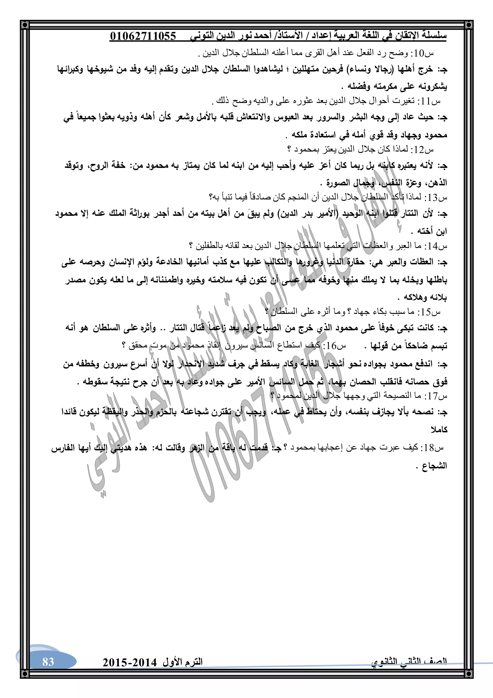 ‫العربية‬ ‫اللغة‬ ‫في‬ ‫اإلتقان‬ ‫سلسلة‬/ ‫إعداد‬/‫األستاذ‬‫التوني‬ ‫الدين‬ ‫نور‬‫أحمد‬06011766000
‫الثانوي‬ ‫الثاني‬ ‫الصف‬‫األول‬ ‫الترم‬1062-106083
‫س‬11:‫القرى‬ ‫أهل‬ ‫عند‬ ‫الفعل‬ ‫رد‬ ‫وضح‬. ‫الدين‬ ‫جالل‬ ‫السلطان‬ ‫أعلنه‬ ‫مما‬
‫جـ‬:‫ائها‬‫ر‬‫وكب‬ ‫شيوخها‬ ‫من‬ ‫وفد‬ ‫إليه‬ ‫وتقدم‬ ‫الدين‬ ‫جالل‬ ‫السلطان‬ ‫ليشاهدوا‬ ‫؛‬ ‫متهللين‬ ‫فرحين‬ )‫ونساء‬ ‫(رجاال‬ ‫أهلها‬ ‫خرج‬
. ‫وفضله‬ ‫مكرمته‬ ‫على‬ ‫يشكرونه‬
‫س‬11:. ‫ذلك‬ ‫وضح‬ ‫والديه‬ ‫على‬ ‫عثوره‬ ‫بعد‬ ‫الدين‬ ‫جالل‬ ‫أحوال‬ ‫تغيرت‬
‫جـ‬:‫البش‬ ‫وجه‬ ‫إلى‬ ‫عاد‬ ‫حيث‬‫في‬ ‫جميعا‬ ‫بعثوا‬ ‫وذويه‬ ‫أهله‬ ‫كأن‬ ‫وشعر‬ ‫باألمل‬ ‫قلبه‬ ‫واالنتعاش‬ ‫العبوس‬ ‫بعد‬ ‫والسرور‬ ‫ر‬
‫ملكه‬ ‫استعادة‬ ‫في‬ ‫أمله‬ ‫قوي‬ ‫وقد‬ ‫وجهاد‬ ‫محمود‬.
‫س‬12:‫؟‬ ‫بمحمود‬ ‫يعتز‬ ‫الدين‬ ‫جالل‬ ‫كان‬ ‫لماذا‬
‫جـ‬:‫ابنه‬ ‫من‬ ‫إليه‬ ‫وأحب‬ ‫عليه‬ ‫أعز‬ ‫كان‬ ‫ربما‬ ‫بل‬ ‫كابنه‬ ‫ه‬‫يعتبر‬ ‫ألنه‬‫من‬ ‫محمود‬ ‫به‬ ‫يمتاز‬ ‫كان‬ ‫لما‬:‫الروح‬ ‫خفة‬،‫وتوقد‬
‫الذهن‬،‫النفس‬ ‫ة‬‫وعز‬،. ‫ة‬‫الصور‬ ‫وجمال‬
‫س‬13:‫به؟‬ ‫تنبأ‬ ‫فيما‬ ً‫ا‬‫صادق‬ ‫كان‬ ‫المنجم‬ ‫أن‬ ‫الدين‬ ‫جالل‬ ‫السلطان‬ ‫تأكد‬ ‫لماذا‬
‫جـ‬:‫عن‬ ‫الملك‬ ‫اثة‬‫ر‬‫بو‬ ‫أجدر‬ ‫أحد‬ ‫من‬ ‫بيته‬ ‫أهل‬ ‫من‬ َ‫يبق‬ ‫ولم‬ )‫الدين‬ ‫بدر‬ ‫(األمير‬ ‫الوحيد‬ ‫ابنه‬ ‫قتلوا‬ ‫التتار‬ ‫ألن‬‫محمود‬ ‫إال‬ ‫ه‬
. ‫أخته‬ ‫ابن‬
‫س‬14:‫؟‬ ‫بالطفلين‬ ‫لقائه‬ ‫بعد‬ ‫الدين‬ ‫جالل‬ ‫السلطان‬ ‫تعلمها‬ ‫التي‬ ‫والعظات‬ ‫بر‬ِ‫ع‬‫ال‬ ‫ما‬
‫جـ‬:‫هي‬ ‫والعبر‬ ‫العظات‬:‫على‬ ‫وحرصه‬ ‫اإلنسان‬ ‫ولؤم‬ ‫الخادعة‬ ‫أمانيها‬ ‫كذب‬ ‫مع‬ ‫عليها‬ ‫والتكالب‬ ‫ها‬‫وغرور‬ ‫الدنيا‬ ‫ة‬‫حقار‬
‫وبخ‬ ‫باطلها‬‫مصدر‬ ‫يكون‬ ‫لعله‬ ‫ما‬ ‫إلى‬ ‫واطمئنانه‬ ‫ه‬‫وخير‬ ‫سالمته‬ ‫فيه‬ ‫تكون‬ ‫أن‬ ‫عسى‬ ‫مما‬ ‫وخوفه‬ ‫منها‬ ‫يملك‬ ‫ال‬ ‫بما‬ ‫له‬
. ‫وهالكه‬ ‫بالئه‬
‫س‬15:‫؟‬ ‫السلطان‬ ‫على‬ ‫أثره‬ ‫وما‬ ‫؟‬ ‫جهاد‬ ‫بكاء‬ ‫سبب‬ ‫ما‬
‫جـ‬:‫اع‬‫ز‬ ‫يعد‬ ‫ولم‬ ‫الصباح‬ ‫من‬ ‫خرج‬ ‫الذي‬ ‫محمود‬ ‫على‬ ‫خوفا‬ ‫تبكى‬ ‫كانت‬‫أنه‬ ‫هو‬ ‫السلطان‬ ‫على‬ ‫ه‬‫وأثر‬ .. ‫التتار‬ ‫قتال‬ ‫ما‬
. ‫قولها‬ ‫من‬ ‫ضاحكا‬ ‫تبسم‬‫س‬16:‫؟‬ ‫محقق‬ ‫موت‬ ‫من‬ ‫محمود‬ ‫إنقاذ‬ ‫سيرون‬ ‫السائس‬ ‫استطاع‬ ‫كيف‬
‫جـ‬:‫من‬ ‫وخطفه‬ ‫سيرون‬ ‫أسرع‬ ‫أن‬ ‫ال‬‫و‬‫ل‬ ‫االنحدار‬ ‫شديد‬ ‫جرف‬ ‫في‬ ‫يسقط‬ ‫وكاد‬ ‫الغابة‬ ‫أشجار‬ ‫نحو‬ ‫بجواده‬ ‫محمود‬ ‫اندفع‬
‫بهما‬ ‫الحصان‬ ‫فانقلب‬ ‫حصانه‬ ‫فوق‬،. ‫سقوطه‬ ‫نتيجة‬ ‫جرح‬ ‫أن‬ ‫بعد‬ ‫به‬ ‫وعاد‬ ‫جواده‬ ‫على‬ ‫األمير‬ ‫السائس‬ ‫حمل‬ ‫ثم‬
‫س‬17:‫؟‬ ‫لمحمود‬ ‫الدين‬ ‫جالل‬ ‫وجهها‬ ‫التي‬ ‫النصيحة‬ ‫ما‬
‫جـ‬:‫بنفسه‬ ‫يجازف‬ ‫بأال‬ ‫نصحه‬،‫عمله‬ ‫في‬ ‫يحتاط‬ ‫وأن‬،‫قائدا‬ ‫ليكون‬ ‫واليقظة‬ ‫والحذر‬ ‫بالحزم‬ ‫شجاعته‬ ‫تقترن‬ ‫أن‬ ‫ويجب‬
‫كامال‬
‫س‬18:‫بمحمو‬ ‫إعجابها‬ ‫عن‬ ‫جهاد‬ ‫عبرت‬ ‫كيف‬‫؟‬ ‫د‬‫جـ‬:‫له‬ ‫وقالت‬ ‫هر‬‫الز‬ ‫من‬ ‫باقة‬ ‫له‬ ‫قدمت‬:‫الفارس‬ ‫أيها‬ ‫إليك‬ ‫هديتي‬ ‫هذه‬
. ‫الشجاع‬
 
